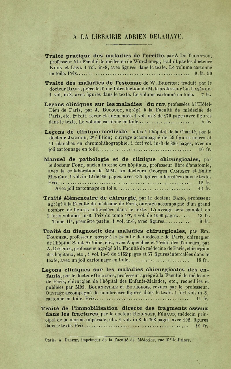 A LA LfBRAmiE ADRIEN DRLAHAYE. Traité pratique des maladies de l'oreille, par A De Trœltsch, professeur à la Faculté de médecine de Wurzbourg; traduit par les docteurs KunN et Levi. 1 vol. in-8, avec figures dans le texte. Le volume cartonné en toile. Prix ,. ... 8. fr. 50 Traité des maladies de l'estomac de W. BmNTON; traduit par le docteur Riant, précédé d'une Introduction de M. le professeurCn. Lasègue. 1 vol, in-8, avec figures dans le texte. Le volume cartonné en toile. 7 fr. Leçons cliniques sur les maladies du cur, professées à l'Hôtel- Dieu de Paris, par J. Bucquoy, agrégé à la Faculté de médecine de Paris, etc. 2 édit. revue et augmentée. 1 vol. in-8 de 170 pages avec figures dans le texte. Le volume cartonné en toile , 4 fr. Leçons de clinique médicale, faites à, l'hôpital delà Charité, par le docteur Jaccoud, 2^ édition; ouvrage accompagné de i2 figures noires et H planches en chromolithographie.! fort vol. in-8 de 880 pages, avec un joli cartonnage en toile 16 fr. Manuel de pathologie et de clinique chirurgicales, par le docteur Fort, ancien interne des hôpitaux, professeur libre d'anatomie, avec la collaboration de MM. les docteurs Georges Camuset et Emile Menière, 1 vol.'in-12 de 950 pages, avec 135 figures intercalées dans le texte. Prix 12 fr. Avec joli cartonnage en toile 13 fr. Traité élémentaire de chirurgie, par le docteur Fano, professeur agrégé à la Faculté de médecine de Paris, ouvrage accompagné d'un grand nombre de figures intercalées dans le texte. L'ouvrage sera complet en 2 forts volumes in-8. Prix du tome l*', 1 vol. de 1000 pages 13 fr. Tome II«, première partie, l vol. in-8, avec figures fi fr. Traité du diagnostic des maladies chirurgicales, par Em. FoucHER, professeur agrégé à la Faculté de médecine de Paris, chirurgien de l'hôpital Saint-Antoine, etc., avec Appendice et Traité des Tumeurs, par A. Dësprés, professeur agrégé àla Faculté de médecine de Paris, chirurgien des hôpitaux, etc , 1 vol. in-8 de 1162 pages et 37 figures intercalées dans le texte, avec un joli cartonnage en toile 18 fr. Leçons cliniques sur les maladies chirurgicales des en- fants, par le docteur Giraldès, professeur agrégé àla Faculté de médecine de Paris, chirurgien de l'hôpital des Enfants-Malades, etc., recueillies et publiées par MM. Bourneville et Bourgeois, revues par le professeur. Ouvrage accompagné de nombreuses figures dans le texte. 1 fort vol. in-8, cartonné en toile. Prix 14 fr. Traité de l'immobilisation directe des fragments osseux dans les fractures, par le docteur Bérenger Féraud, médecin prin- cipal de la marine impériale, etc. 1 vol. in-8 de 768 pages avec 102 figures dans le texte. Prix 10 fr.