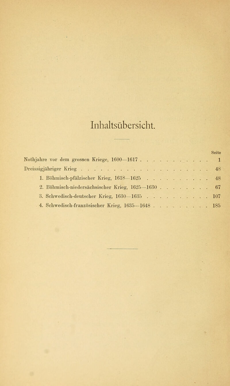 Inhaltsübersicht. Seite Nothjahre vor dem grossen Kriege, 1600—1617 . 1 Dreissigjähriger Krieg 48 1. Böhmiscli-pfälzischer Krieg, 1618—1625 48 2. Böhmisch-niedersäclisischer Krieg, 1625—1630 67 3. Schwedisch-deutsclier Krieg, 1680—1635 107 4. Sctwediscli-französiscJier Krieg, 1635—1648 185