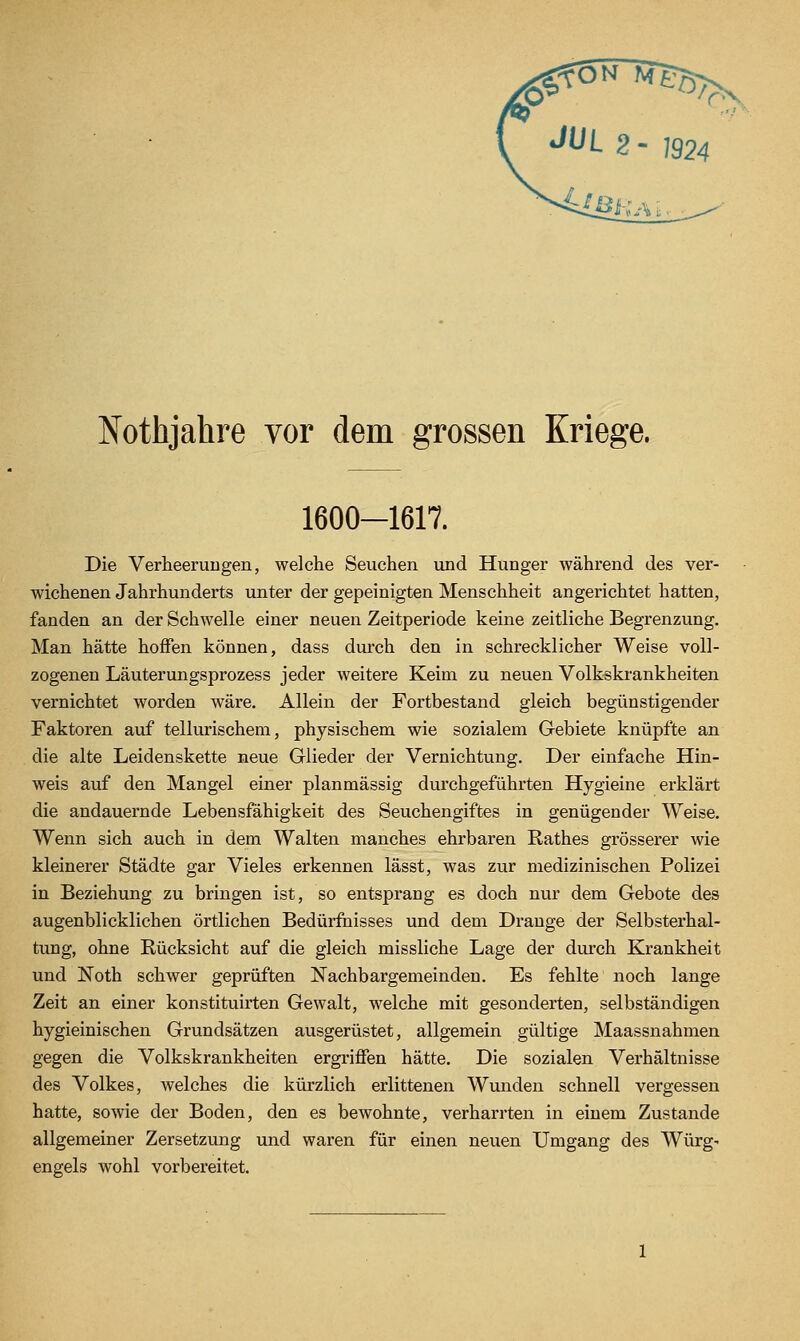 Nothjahre vor dem grossen Kriege. 1600-1617. Die Verheerungen, welche Seuchen und Hunger während des ver- wichenen Jahrhunderts unter der gepeinigten Menschheit angerichtet hatten, fanden an der Schwelle einer neuen Zeitperiode keine zeitliche Begrenzung. Man hätte hoffen können, dass diu-ch den in schrecklicher Weise voll- zogenen Läuterungsprozess jeder weitere Keim zu neuen Volkskrankheiten vernichtet worden wäre. Allein der Fortbestand gleich begünstigender Faktoren auf tellurischem, physischem wie sozialem Gebiete knüpfte an die alte Leidenskette neue Glieder der Vernichtung. Der einfache Hin- weis auf den Mangel einer plan massig durchgeführten Hygieine erklärt die andauernde Lebensfähigkeit des Seuchengiftes in genügender Weise. Wenn sich auch in dem Walten manches ehrbaren Rathes grösserer wie kleinerer Städte gar Vieles erkennen lässt, was zur medizinischen Polizei in Beziehung zu bringen ist, so entsprang es doch nur dem Gebote des augenblicklichen örtlichen Bedürfnisses und dem Drange der Selbsterhal- tung, ohne Rücksicht auf die gleich missliche Lage der durch Krankheit und Noth schwer geprüften Nachbargemeinden. Es fehlte noch lange Zeit an einer konstituirten Gewalt, welche mit gesonderten, selbständigen hygieinischen Grundsätzen ausgerüstet, allgemein gültige Maassnahmen gegen die Volkskrankheiten ergriffen hätte. Die sozialen Verhältnisse des Volkes, welches die kürzlich erlittenen Wunden schnell vergessen hatte, sowie der Boden, den es bewohnte, verharrten in einem Zustande allgemeiner Zersetzung und waren für einen neuen Umgang des Würg- engels wohl vorbereitet.