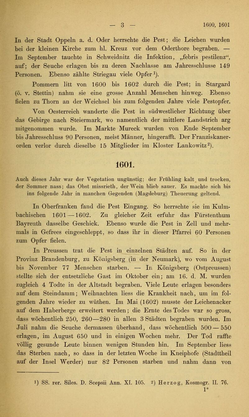 In der Stadt Oppeln a. d. Oder herrschte die Pest; die Leichen wurden bei der kleinen Kirche zum hl. Kreuz vor dem Oderthore begraben, — Im September tauchte in Schweidnitz die Infektion, „febris pestilenz, auf; der Seuche erlagen bis zu deren Nachlasse am Jahresschlüsse 149 Personen. Ebenso zählte Striegau viele Opfer ^). Pommern litt von 1600 bis 1602 durch die Pest; in Stargard (ö. V, Stettin) nahm sie eine grosse Anzahl Menschen hinweg. Ebenso fielen zu Thorn an der Weichsel bis zum folgenden Jahre viele Pestopfer. Von Oesterreich wanderte die Pest in südwestlicher Richtung über das Gebirge nach Steiermark, wo namentlich der mittlere Landstrich arg mitgenommen wurde. Im Markte Mureck wurden von Ende September bis Jahresschluss 90 Personen, meist Männer, hingerafi't. Der Franziskaner- orden verlor durch dieselbe 15 Mitglieder im Kloster Lankowitz^). 1601. Auch dieses Jahr war der Vegetation ungünstig; der Frühling kalt und trocken, der Sommer nass; das Obst missrieth, der Wein blieb sauer. Es machte sich bis ins folgende Jahr in manchen Gegenden (Magdeburg) Theuerung geltend. In Oberfranken fand die Pest Eingang. So herrschte sie im Kulm- bachischen 1601 —1602. Zu gleicher Zeit erfuhr das Fürstenthum Bayreuth dasselbe Geschick. Ebenso wurde die Pest in Zell und mehr- mals in Gefrees eingeschleppt, so dass ihr in dieser Pfarrei 60 Personen zum Opfer fielen. In Preussen trat die Pest in einzelnen Städten auf. So in der Provinz Brandenburg, zu Königsberg (in der Neumark), wo vom August bis November 77 Mensehen starben. — In Königsberg (Ostpreussen) stellte sich der entsetzliche Gast im Oktober ein; am 16. d. M. wurden zugleich 4 Todte in der Altstadt begraben. Viele Leute erlagen besonders auf dem Steindamm; Weihnachten liess die Krankheit nach, um im fol- genden Jahre wieder zu wüthen. Im Mai (1602) musste der Lei eben acker auf dem Haberberge erweitert werden; die Ernte des Todes war so gross, dass wöchentlich 250, 260—280 in allen 3 Städten begraben wurden. Im Juli nahm die Seuche dermassen überhand, dass wöchentlich 500 — 550 erlagen, im August 650 und in einigen Wochen mehr. Der Tod raflTte völlig gesunde Leute binnen wenigen Stunden hin. Im September liess das Sterben nach, so dass in der letzten Woche im Kneiphofe (Stadttheil auf der Insel Werder) nur 82 Personen starben und nahm dann von rer. Siles. D. Scepsii Ann. XI. 105. 2) Herzog, Kosmogr. II. 76. 1*