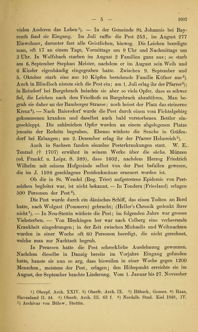 vielen Anderen das Leben ^). — In der Gemeinde St. Johannis bei Bay- reuth fand sie Eingang. Im Juli raffte die Pest 253, im August 277 Einwohner, darunter fast alle Geistlichen, hinweg. Die Leichen beerdigte man, oft 17 an einem Tage, Vormittags um 9 Uhr und Nachmittags um 3 Uhr. In Wolfsbach starben im August 2 Familien ganz aus; so starb am 6. September Stephan Meister, nachdem er im August sein Weib und 6 Kinder eigenhändig eingegraben hatte. Zwischen 9. September und 5. Oktober starb eine aus 10 Köpfen bestehende Familie Küfner aus^). Auch in Blindloch nistete sieh die Pest ein; am 1. Juli erlag ihr der Pfarrer^); in Reindorf bei Burgebrach heischte sie aber so viele Opfer, dass es schwer fiel, die Leichen nach dem Friedhofe zu Burgebrach abzuführen. Man be- grub sie daher an der Baraberger Strasse; noch heisst der Platz das steinerne Kreuz*). — Nach Baiersdorf wurde die Pest durch einen vom Fichtelgebirg gekommenen kranken und daselbst auch bald verstorbenen Bettler ein- geschleppt. Die zahlreichen Opfer wurden an einem abgelegenen Platze jenseits der Rednitz begraben. Ebenso wüthete die Seuche in Gräfen- dorf bei Erlangen; am 2. Dezember erlag ihr der Pfarrer Helmreich^). Auch in Sachsen fanden einzelne Pesterkrankungen statt. W. E.. Tentzel (f 1707) erwähnt in seinem Werke über die sächs. Müüzen (ed. Frankf. u. Leipz. S. 389), dass 1602, nachdem Hei-zog Friedrich Wilhelm mit seinem Hofgesinde selbst von der Pest befallen gewesen, die im J. 1598 geschlagene Pestdenkmünze erneuert worden ist. Ob die in St. Wendel (Reg. Trier) aufgetretene Epidemie von Pest- zeichen begleitet war, ist nicht bekannt. — In Tondern (Friesland) erlagen 500 Personen der Pest^). Die Pest wurde durch ein dänisches Schifi, das einen Todten an Bord hatte, nach Wolgast (Pommern) gebracht; (Heller's Chronik gedenkt ihrer nicht '^j. — In Neu-Stettin wüthete die Pest; im folgenden Jahre war grosses Viehsterben. — Von Bleckingen her war nach Colberg eine verheerende Krankheit eingedrungen; in der Zeit zwischen Michaelis und Weihnachten wurden in einer Woche oft 60 Personen beerdigt, die nicht gerechnet, welche man zur Nachtzeit begrub. In Preussen hatte die Pest schreckliche Ausdehnung gewonnen. Nachdem dieselbe in Danzig bereits im Vorjahre Eingang gefunden hatte, hauste sie nun so arg, dass bisweilen in einer Woche gegen 1200 Menschen, meistens der Pest, erlagen; den Höhepunkt erreichte sie im August, der September brachte Linderung. Vom 1. Januar bis 27. November 1) Oberpf. Arch. XXIV. 2) Oberfr. Arch. IX. 3) Hübsch, Gesees. 4) Haas, Slavenland II. 44. 5) Oberfr. Arch. III. 63 f. 8) Nordalb. Stud. Kiel 1848, IV. 7) Archivar von Bülow, Stettin.