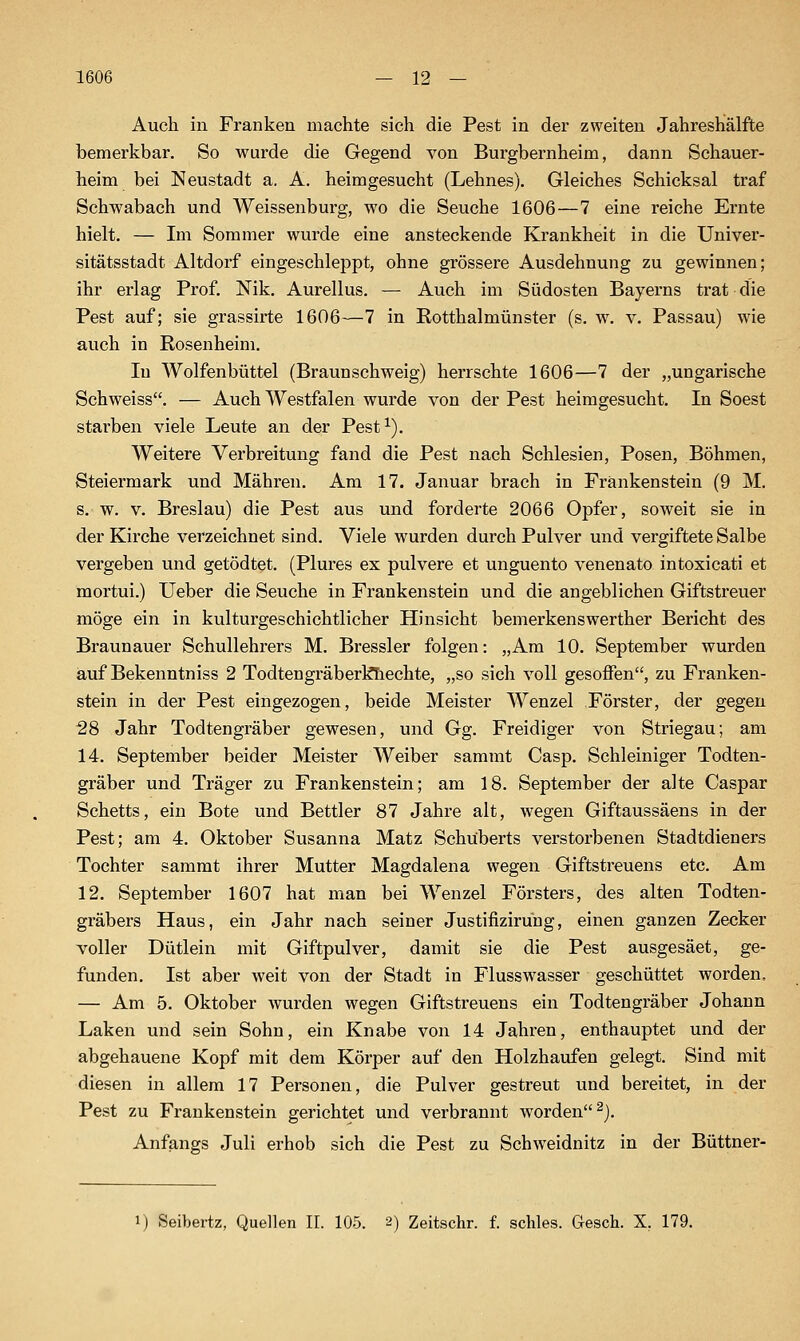 Auch in Franken machte sich die Pest in der zweiten Jahreshälfte bemerkbar. So wurde die Gegend von Burgbernheim, dann Sehauer- heim bei Neustadt a. A. heimgesucht (Lehnes). Gleiches Schicksal traf Schwabach und Weissenburg, wo die Seuche 1606—7 eine reiche Ernte hielt. — Im Sommer wurde eine ansteckende Krankheit in die Univer- sitätsstadt Altdorf eingeschleppt, ohne grössere Ausdehnung zu gewinnen; ihr erlag Prof. Nik. Aurellus. — Auch im Südosten Bayerns trat die Pest auf; sie grassirte 1606—7 in Rotthalmünster (s. w. v. Passau) wie auch in Rosenheim. In Wolfenbüttel (Braunschweig) herrschte 1606—7 der „ungarische Schweiss. — Auch Westfalen wurde von der Pest heimgesucht. In Soest starben viele Leute an der Pest^). Weitere Verbreitung fand die Pest nach Schlesien, Posen, Böhmen, Steiermark und Mähren. Am 17. Januar brach in Fränkenstein (9 M. s. w. V. Breslau) die Pest aus und forderte 2066 Opfer, soweit sie in der Kirche verzeichnet sind. Viele wurden durch Pulver und vergiftete Salbe vergeben und getödtet. (Plures ex pulvere et unguento venenato intoxicati et mortui.) Ueber die Seuche in Frankenstein und die angeblichen Giftstreuer möge ein in kulturgeschichtlicher Hinsicht bemerkenswerther Bericht des Braunauer Schullehrers M. Bressler folgen: „Am 10. September wurden auf Bekenntniss 2 Todtengräberlftiechte, „so sich voll gesoffen, zu Franken- stein in der Pest eingezogen, beide Meister Wenzel Förster, der gegen 28 Jahr Todtengräber gewesen, und Gg. Freidiger von Striegau; am 14. September beider Meister Weiber sammt Casp. Schleiniger Todten- gräber und Träger zu Frankenstein; am 18. September der alte Caspar Schetts, ein Bote und Bettler 87 Jahre alt, wegen Giftaussäens in der Pest; am 4. Oktober Susanna Matz Schuberts verstorbenen Stadtdieners Tochter sammt ihrer Mutter Magdalena wegen Giftstreuens etc. Am 12. September 1607 hat man bei Wenzel Försters, des alten Todten- gräbers Haus, ein Jahr nach seiner Justifizirung, einen ganzen Zecker voller Dütlein mit Giftpulver, damit sie die Pest ausgesäet, ge- funden. Ist aber weit von der Stadt in Flusswasser geschüttet worden. — Am 5. Oktober wurden wegen Giftstreuens ein Todtengräber Johann Laken und sein Sohn, ein Knabe von 14 Jahren, enthauptet und der abgehauene Kopf mit dem Körper auf den Holzhaufen gelegt. Sind mit diesen in allem 17 Personen, die Pulver gestreut und bereitet, in der Pest zu Frankenstein gerichtet und verbrannt Avorden^}. Anfangs Juli erhob sich die Pest zu Schweidnitz in der Büttner- 1) Seibertz, Quellen II. 105. 2) Zeitschr. f. scliles. Gesch. X, 179.