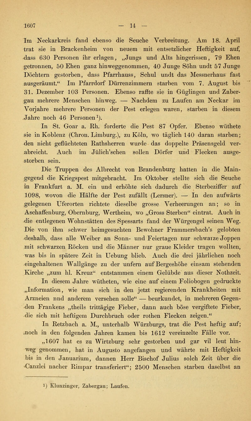 Im Neckarkreis fand ebenso die Seuche Verbreitung, Am 18. April trat sie in Brackenheim von neuem mit entsetzlicher Heftigkeit auf, ^ass 630 Personen ihr erlagen, „Jungs und Alts hingerissen, 79 Ehen getronnen, 50 Ehen ganz hinweggenommen, 40 Junge Söhn undt 57 Junge Döchtern gestorben, dass Pfarrhauss, Schul undt das Messnerhaus fast ausgeräumt. Im Pfarrdorf Dürrenzimmern starben vom 7. August bis 31. Dezember 103 Personen. Ebenso raffte sie in Güglingen und Zaber- gau mehrere Menschen hinweg. — Nachdem zu Laufen am Neckar im Vorjahre mehrere Personen der Pest erlegen waren, starben in diesem -Jahre noch 46 Personen^). In St. Goar a. Rh. forderte die Pest 87 Opfer, Ebenso wüthete sie in Koblenz (Chron. Limburg,), zu Köln, wo täglich 140 daran starben; den nicht geflüchteten Rathsherren wurde das doppelte Präsensgeld ver- abreicht. Auch im Jülich'schen sollen Dörfer und Flecken ausge- storben sein. Die Truppen des Albrecht von Brandenburg hatten in die Main- gegend die Kriegspest mitgebracht. Im Oktober stellte sich die Seuche in Frankfurt a. M. ein und erhöhte sich dadurch die Sterbeziffer auf 1098, wovon die Hälfte der Pest zufällt (Lersner). — In den aufwärts gelegenen Uferorten richtete dieselbe grosse Verheerungen an; so in Aschaffenburg, Obernburg, Wertheim, wo „Gross Sterben eintrat. Auch in die entlegenen Wohnstätten des Spessarts fand der Würgengel seinen Weg. Die von ihm schwer heimgesuchten Bewohner Frammersbach's gelobten deshalb, dass alle Weiber an Sonn- und Feiertagen nur schwarze Joppen mit schwarzen Röcken und die Männer nur graue Kleider tragen wollten, -was bis in spätere Zeit in Uebung blieb. Auch die drei jährlichen noch eingehaltenen Wallgänge zu der unfern auf Bergeshöhe einsam stehenden Kirche „zum hl. Kreuz entstammen einem Gelübde aus dieser Nothzeit, In diesem Jahre wütheten, wie eine auf einem Foliobogen gedruckte „Information, wie man sich in den jetzt regierenden Krankheiten mit Arzneien nnd anderem versehen solle — beurkundet, in mehreren Gegen- -den Frankens „theils trittägige Fieber, dann auch böse vergiftete Fieber, die sich mit heftigem Durchbruch oder rothen Flecken zeigen. In Retzbach a, M,, unterhalb Würzburgs, trat die Pest heftig auf; .noch in den folgenden Jahren kamen bis 1612 vereinzelte Fälle vor, „1607 hat es zu Wirtzburg sehr gestorben und gar vil leut hin- weg genommen, hat in Augusto angefangen und währte mit Heftigkeit bis in den Januarium, dannen Herr Bischof Julius solch Zeit über die «Canzlei nacher Rimpar transferiert; 2500 Menschen starben daselbst an ij Klunzinger, Zabergau; Laufen.