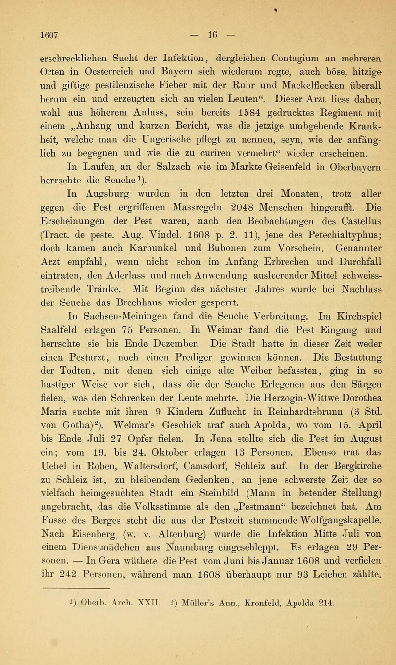 erschrecklichen Sucht der Infektion, dergleichen Contagium an mehreren Orten in Oesterreich und Bayern sich wiederum regte, auch böse, hitzige und giftige pestilenzische Fieber mit der Ruhr und Mackelflecken überall herum ein und erzeugten sich an vielen Leuten. Dieser Arzt Hess daher, wohl aus höherem Anlass, sein bereits 1584 gedrucktes Regiment mit einem „Anhang und kurzen Bericht, was die jetzige umbgehende Krank- heit, welche man die Ungerische pflegt zu nennen, seyn, wie der anfäng- lich zu begegnen und wie die zu curiren vermehrt wieder erscheinen. In Laufen, an der Salzach wie im Markte Geisenfeld in Oberbayern herrschte die Seuche^). In Augsburg wurden in den letzten drei Monaten, trotz aller gegen die Pest ergriffenen Massregeln 2048 Menschen hingerafft. Die Erscheinungen der Pest waren, nach den Beobachtungen des Castellus (Tract. de peste. Aug. Vindel. 1608 p. 2. 11), jene des Petechialtyphus; doch kamen auch Karbunkel und Bubonen zum Vorschein. Genannter Arzt empfahl, wenn nicht schon im Anfang Erbrechen und Durchfall eintraten, den Aderlass und nach Anwendung ausleerender Mittel schweiss- treibende Tränke. Mit Beginn des nächsten Jahres wurde bei Nachlass der Seuche das Brechhaus wieder gesperrt. In Sachsen-Meiningen fand die Seuche Verbreitung. Im Kirchspiel Saalfeld erlagen 75 Personen. In Weimar fand die Pest Eingang und herrschte sie bis Ende Dezember. Die Stadt hatte in dieser Zeit weder einen Pestarzt, noch einen Prediger gewinnen können. Die Bestattung der Todten, mit denen sich einige alte Weiber befassten, ging in so hastiger Weise vor sich, dass die der Seuche Erlegenen aus den Särgen fielen, was den Schrecken der Leute mehrte. Die Herzogin-Wittwe Dorothea Maria suchte mit ihren 9 Kindern Zuflucht in Reinhardtsbrunn (3 Std. von Gotha)^). Weimar's Geschick traf auch Apolda, wo vom 15. April bis Ende Juli 27 Opfer fielen. In Jena stellte sich die Pest im August ein; vom 19. bis 24. Oktober erlagen 13 Personen. Ebenso trat das Uebel in Roben, Waltersdorf, Camsdorf, Schleiz auf. In der Bergkirche zu Schleiz ist, zu bleibendem Gedenken, an jene schwerste Zeit der so vielfach heimgesuchten Stadt ein Steinbild (Mann in betender Stellung) angebracht, das die Volksstimme als den „Pestmann bezeichnet hat. Am Fusse des Berges steht die aus der Pestzeit stammende Wolfgangskapelle. Nach Eisenberg (w. v. Alten bürg) wurde die Infektion Mitte Juli von einem Dienstmädchen aus Naumburg eingeschleppt. Es erlagen 29 Per- sonen. — In Gera wüthete die Pest vom Juni bis Januar 1608 und verfielen ihr 242 Personen, während man 1608 überhaupt nur 93 Leichen zählte. 1) Oberb. Arch. XXII. 2) MüUer's Ann., Kronfeld, Apolda 214.