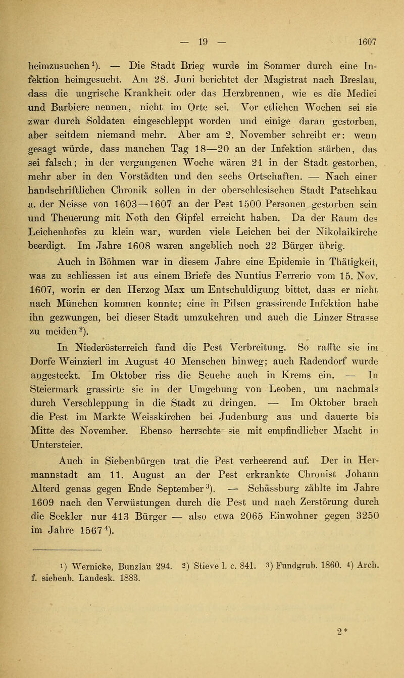 heimzusuchen^). — Die Stadt Brieg wurde im Sommer durch eine In- fektion heimgesucht. Am 28. Juni berichtet der Magistrat nach Breslau, dass die ungrische Krankheit oder das Herzbrennen, wie es die Medici und Barbiere nennen, nicht im Orte sei. Vor etlichen Wochen sei sie zwar durch Soldaten eingeschleppt worden und einige daran gestorben, aber seitdem niemand mehr. Aber am 2. November schreibt er: wenn gesagt würde, dass manchen Tag 18—20 an der Infektion stürben, das sei falsch; in der vergangenen Woche wären 21 in der Stadt gestorben, mehr aber in den Vorstädten und den sechs Ortschaften. — Nach einer handschriftlichen Chronik sollen in der oberschlesischen Stadt Patschkau a. der Neisse von 1603—1607 an der Pest 1500 Personen gestorben sein und Theuerung mit Noth den Gipfel erreicht haben. Da der Raum des Leichenhofes zu klein war, wurden viele Leichen bei der Nikolaikirche beerdigt. Im Jahre 1608 waren angeblich noch 22 Bürger übrig. Auch in Böhmen war in diesem Jahre eine Epidemie in Thätigkeit, was zu schliessen ist aus einem Briefe des Nuntius Ferrerio vom 15. Nov. 1607, worin er den Herzog Max um Entschuldigung bittet, dass er nicht nach München kommen konnte; eine in Pilsen grassirende Infektion habe ihn gezwungen, bei dieser Stadt umzukehren und auch die Linzer Strasse zu meiden 2). In Niederösterreich fand die Pest Verbreitung. So raffte sie im Dorfe Weinzierl im August 40 Menschen hinweg; auch Radendorf wurde angesteckt. Im Oktober riss die Seuche auch in Krems ein. — In Steiermark grassirte sie in der Umgebung von Leoben, um nachmals durch Verschleppung in die Stadt zu dringen. — Im Oktober brach die Pest im Markte Weisskirchen bei Judenburg aus und dauerte bis Mitte des November. Ebenso herrschte sie mit empfindlicher Macht in Untersteier. Auch in Siebenbürgen trat die Pest verheerend auf Der in Her- mannstadt am 11. August an der Pest erkrankte Chronist Johann Alterd genas gegen Ende September^). — Schässburg zählte im Jahre 1609 nach den Verwüstungen durch die Pest und nach Zerstörung durch die Seckler nur 413 Bürger — also etwa 2065 Einwohner gegen 3250 im Jahre 1567^). 1) Wernicke, Bunzlau 294. 2) Stieve 1. c. 841. 3) Fundgrub. 1860. i) Arcli. f. siebenb. Landesk. 1883.