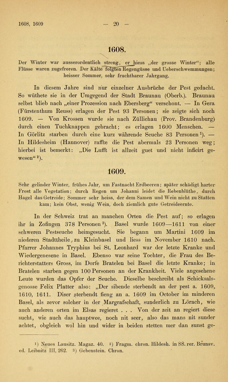 1608. Der Winter war ausserordentlich streng, er hiess ,,der grosse Winter; alle Flüsse waren zugefroren. Der Kälte FoIgtenlRegengüsse und üeberschwemmungen; heisser Sommer, sehr fruchtbarer Jahrgang. In diesem Jahre sind nur einzelner Ausbrüche der Pest gedacht. So wüthete sie in der Umgegend der Stadt Braunau (Oberb.). Braunau selbst blieb nach „einer Prozession nach Ebersberg verschont, — In Gera (Fürstenthum Reuss) erlagen der Pest 93 Personen; sie zeigte sich noch 1609. — Von Krossen wurde sie nach Züllichau (Prov. Brandenburg) durch einen Tuchknappen gebracht; es erlagen 1600 Menschen. — In Görlitz starben durch eine kurz währende Seuche 83 Personen ^). — In Hildesheim (Hannover) raffte die Pest abermals 23 Personen weg; hierbei ist bemerkt: „Die LufFt ist allzeit guet und nicht inficirt ge- wesen ^). 1609. Sehr gelinder Winter, frühes Jahr^ um Fastnacht Erdbeeren; später schädigt harter Frost alle Vegetation; durch Regen um Johanni leidet die Rebenblüthe, durch Hagel das Getreide; Sommer sehr heiss, der dem Samen und Wein nicht zu Statten, kam; kein Obst, wenig Wein, doch ziemlich gute Getreideernte. In der Schweiz trat an manchen Orten die Pest auf; so erlagen ihr in Zofingen 378 Personen 2). Basel wurde 1609—1611 von einer schweren Pestseuche heimgesucht. Sie begann um Martini 1609 im niederen Stadttheile, zu Kleinbasel und Hess im November 1610 nach. Pfarrer Johannes Tryphius bei St. Leonhard war der letzte Kranke und Wiedergenesene in Basel. Ebenso war seine Tochter, die Frau des Be- richterstatters Gross, im Dorfe Bratelen bei Basel die letzte Kranke; in Bratelen starben gegen 100 Personen an der Kjrankheit. Viele angesehene Leute wurden das Opfer der Seuche. Dieselbe besehreibt als Schicksals- genosse Felix Platter also: „Der sibende sterbendt an der pest a. 1609, 1610, 1611. Diser sterbendt fieng an a. 1609 im October im minderen Basel, als zevor solcher in der Margrafschaft, sunderlich zu Lörach, wie auch anderen orten im Elsas regieret . . . Von der zeit an regiert diese sucht, wie auch das hauptwee, noch nit seer, also das mans nit sunder achtet, obgleich wol hin und wider in beiden stetten mer dan sunst ge- 1) Neues Lausitz. Magaz. 40. '^) Fragm. chron. Hildesh. in SS. rer. Brunsv. ed. Leibnitz III, 262. 3j Gebenstein. Chron.