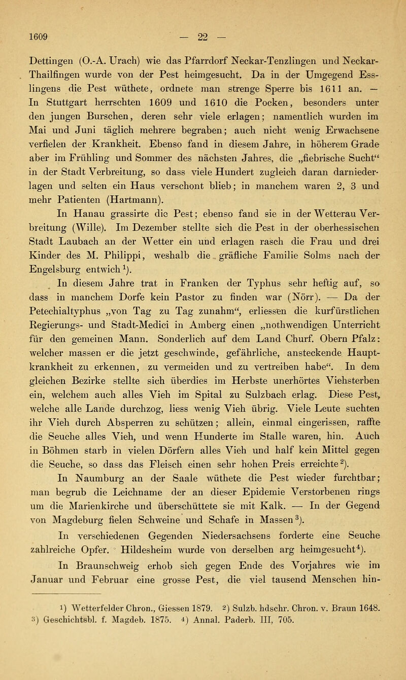 Dettingeii (O.-A. Urach) wie das Pfarrdorf Neckar-Tenzliugen und Neckar- Thailfingen wurde von der Pest heimgesucht. Da in der Umgegend Ess- lingens die Pest wüthete, ordnete man strenge Sperre bis 1611 an. — In Stuttgart herrschten 1609 und 1610 die Pocken, besonders unter den jungen Burschen, deren sehr viele erlagen; namentlich wurden im Mai und Juni täglich mehrere begraben; auch nicht wenig Erwachsene verfielen der Krankheit. Ebenso fand in diesem Jahre, in höherem Grade aber im Frühling und Sommer des nächsten Jahres, die „fiebrische Sucht in der Stadt Verbreitung, so dass viele Hundert zugleich daran darnieder- lagen und selten ein Haus verschont blieb; in manchem waren 2, 3 und mehr Patienten (Hartmann). In Hanau grassirte die Pest; ebenso fand sie in der Wetterau Ver- breitung (Wille). Im Dezember stellte sich die Pest in der oberhessischen Stadt Laubach an der Wetter ein und erlagen rasch die Frau und drei Kinder des M. Philippi, weshalb die gräfliche Familie Solms nach der Engelsburg entwich ^}. In diesem Jahre trat in Franken der Typhus sehr heftig auf, so dass in manchem Dorfe kein Pastor zu finden war (Nörr). — Da der Petechialtyphus „von Tag zu Tag zunahm, erliessen die kurfürstlichen Regierungs- und Stadt-Medici in Amberg einen „nothwendigen Unterricht für den gemeinen Mann. Sonderlich auf dem Land Churf. Obern Pfalz: welcher massen er die jetzt geschwinde, gefährliche, ansteckende Haupt- krankheit zu erkennen, zu vermeiden und zu vertreiben habe. In dem gleichen Bezirke stellte sich überdies im Herbste unerhörtes Viehsterben ein, welchem auch alles Vieh im Spital zu Sulzbach erlag. Diese Pest, welche alle Lande durchzog, Hess wenig Vieh übrig. Viele Leute suchten ihr Vieh durch Absperren zu schützen; allein, einmal eingerissen, rafl^te die Seuche alles Vieh, und wenn Hunderte im Stalle waren, hin. Auch in Böhmen starb in vielen Dörfern alles Vieh und half kein Mittel gegen die Seuche, so dass das Fleisch einen sehr hohen Preis erreichte^). In Naumburg an der Saale wüthete die Pest wieder furchtbar; man begrub die Leichname der an dieser Epidemie Verstorbenen rings um die Marienkirche und überschüttete sie mit Kalk. — In der Gegend von Magdeburg fielen Schweine und Schafe in Massen^). In verschiedenen Gegenden Niedersachsens forderte eine Seuche zahlreiche Opfer. Hildesheim wurde von derselben arg heimgesucht*). In Braunschweig erhob sich gegen Ende des Vorjahres wie im Januar und Februar eine grosse Pest, die viel tausend Menschen hin- 1) Wetterfelder Chron., Giessen 1879. 2) Sulzb. hdschr. Chron. v. Braun 1648. 3) Geschichtsbl. f. Magdeb. 1875. 4) Annal. Paderb. III, 705.