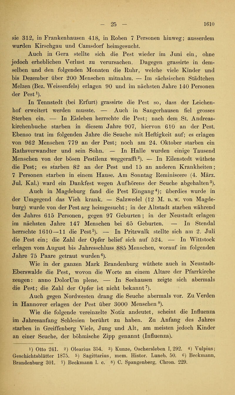 sie 312, in Frankenhausen 418, in Eoben 7 Personen hinweg; ausserdem wurden Kirsehgau und Camsdorf heimgesucht. Auch in Gera stellte sich die Pest wieder im Juni ein, ohne jedoch erheblichen Verlust zu verursachen. Dagegen grassirte in dem- selben und den folgenden Monaten die Ruhr, welche viele Kinder und bis Dezember über 200 Menschen mitnahm. — Im sächsischen Städtchen Melzen (Bez. Weissenfeis) erlagen 90 und im nächsten Jahre 140 Personen der Pest^). In Tennstedt (bei Erfurt) grassirte die Pest so, dass der Leichen- hof erweitert werden musste. — Auch in Sangerhausen fiel grosses Sterben ein. — In Eisleben herrschte die Pest; nach dem St. Andreas- kirchenbuche starben in diesem Jahre 907, hiervon 610 an der Pest. Ebenso trat im folgenden Jahre die Seuche mit Heftigkeit auf; es erlagen von 962 Menschen 779 an der Pest; noch am 24. Oktober starben ein Rathsverwandter und sein Sohn. — In Halle wurden einige Tausend Menschen von der bösen Pestilenz weggerafft^). — In Eilenstedt wüthete die Pest; es starben 82 an der Pest und 15 an anderen Krankheiten; 7 Personen starben in einem Hause. Am Sonntag Reminiscere (4. März. Jul. Kai.) ward ein Dankfest wegen Aufhörens der Seuche abgehalten^). Auch in Magdeburg fand die Pest Eingang^); überdies wurde in der Umgegend das Vieh krank. — Salzwedel (12 M. n. w. von Magde- burg) wurde von der Pest arg heimgesucht; in der Altstadt starben während des Jahres 615 Personen, gegen 97 Geburten; in der Neustadt erlagen im nächsten Jahre 147 Menschen bei 65 Geburten. — In Stendal herrschte 1610—11 die Pest^). — In Pritzwalk stellte sich am 2. Juli die Pest ein; die Zahl der Opfer belief sich auf 524. — In Wittstock erlagen vom August bis Jahresschluss 885 Menschen, worauf im folgenden Jahre 75 Paare getraut wurden^). Wie in der ganzen Mark Brandenburg wüthete auch in Neustadt- Eberswalde die Pest, wovon die Worte an einem Altare der Pfarrkirche zeugen: anno DolorUm plene. — In Seehausen zeigte sich abermals die Pest; die Zahl der Opfer ist nicht bekannt''). Auch gegen Nordwesten drang die Seuche abermals vor. Zu Verden in Hannover erlagen der Pest über 3000 Menschen ^), Wie die folgende vereinzelte Notiz andeutet, scheint die Influenza im Jahresanfang Schlesien berührt zu haben. Zu Anfang des Jahres starben in Greiffenberg Viele, Jung und Alt, am meisten jedoch Kinder an einer Seuche, der böhmische Zipp genannt (Influenza). 1) Otto 241. 2) Olearius 354. 3) Kunze, Oschersleben 1,292. 4) Vulpius; Geschiclitsblätter 1875. 5) Sagittarius, mem. Histor. Luneb. 50. g) Beckmann, Brandenburg 301. '') Beckmann 1. c. 8) C. Spaugenberg, Cbron. 229.