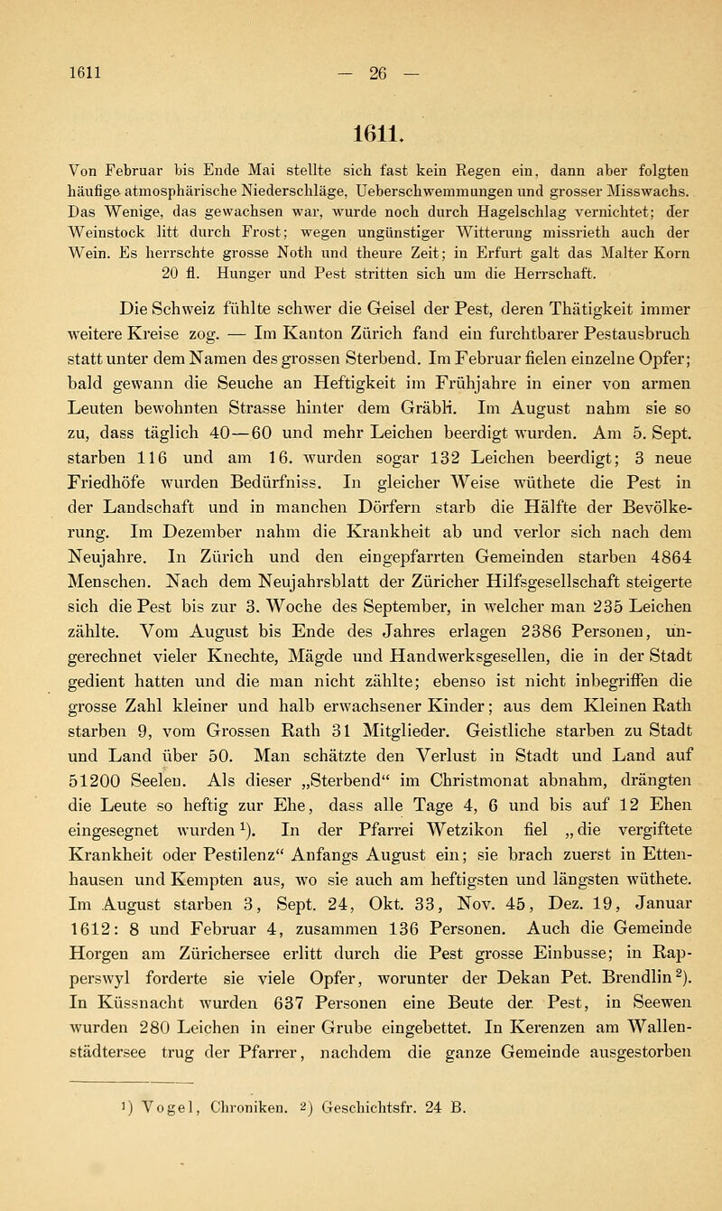 1611 1611. Von Februar bis Ende Mai stellte sich fast kein Regen ein, dann aber folgten hänfige atmosphärische Niederschläge, Ueberschwemmungen und grosser Misswachs. Das Wenige, das gewachsen war, wurde noch durch Hagelschlag vernichtet; der Weinstock litt durch Frost; wegen ungünstiger Witterung missrieth auch der Wein. Es herrschte grosse Noth und theure Zeit; in Erfurt galt das Malter Korn 20 fl. Hunger und Pest stritten sich um die Herrschaft. Die Schweiz fühlte schwer die Geisel der Pest, deren Thätigkeit immer weitere Kreise zog. — Im Kanton Zürich fand ein furchtbarer Pestausbruch statt unter dem Namen des grossen Sterbend. Im Februar fielen einzelne Opfer; bald gewann die Seuche an Heftigkeit im Frühjahre in einer von armen Leuten bewohnten Strasse hinter dem GräbH. Im August nahm sie so zu, dass täglich 40—60 und mehr Leichen beerdigt wurden. Am 5. Sept. starben 116 und am 16. wurden sogar 132 Leichen beerdigt; 3 neue Friedhöfe wurden Bedürfniss. In gleicher Weise wüthete die Pest in der Landschaft und in manchen Dörfern starb die Hälfte der Bevölke- rung. Im Dezember nahm die Krankheit ab und verlor sich nach dem Neujahre. In Zürich und den eingepfarrten Gemeinden starben 4864 Menschen. Nach dem Neujahrsblatt der Züricher Hilfsgesellschaft steigerte sich die Pest bis zur 3. Woche des September, in welcher man 235 Leichen zählte. Vom August bis Ende des Jahres erlagen 2386 Personen, un- gerechnet vieler Knechte, Mägde und Handwerksgesellen, die in der Stadt gedient hatten und die man nicht zählte; ebenso ist nicht inbegrifl'en die grosse Zahl kleiner und halb erwachsener Kinder; aus dem Kleinen Rath starben 9, vom Grossen Rath 31 Mitglieder. Geistliche starben zu Stadt und Land über 50. Man schätzte den Verlust in Stadt und Land auf 51200 Seelen. Als dieser „Sterbend im Christmonat abnahm, drängten die Leute so heftig zur Ehe, dass alle Tage 4, 6 und bis auf 12 Ehen eingesegnet wurden ^). In der Pfarrei Wetzikon fiel „ die vergiftete Krankheit oder Pestilenz Anfangs August ein; sie brach zuerst in Etten- hausen und Kempten aus, wo sie auch am heftigsten und längsten wüthete. Im August starben 3, Sept. 24, Okt. 33, Nov. 45, Dez. 19, Januar 1612: 8 und Februar 4, zusammen 136 Personen, Auch die Gemeinde Horgen am Zürichersee erlitt durch die Pest grosse Einbusse; in Rap- perswyl forderte sie viele Opfer, worunter der Dekan Pet. Brendlin^). In Küssnacht wurden 637 Personen eine Beute der Pest, in Seewen wurden 280 Leichen in einer Grube eingebettet. In Kerenzen am Wallen- städtersee trug der Pfarrer, nachdem die ganze Gemeinde ausgestorben