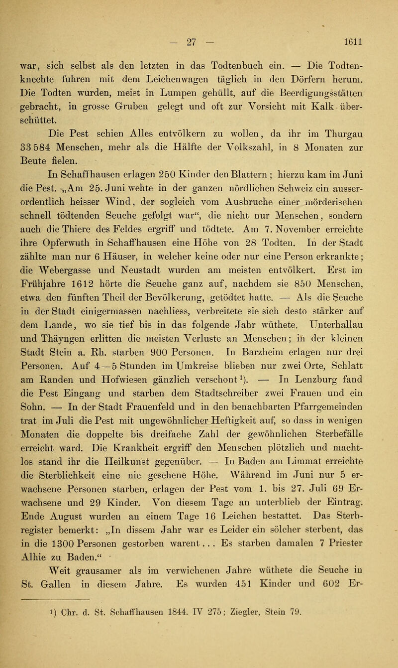 war, sich selbst als den letzten in das Todtenbuch ein. — Die Todten- knechte fuhren mit dem Leichenwagen täglich in den Dörfern herum. Die Todten wurden, meist in Lumpen gehüllt, auf die Beerdigungsstätten gebracht, in grosse Gruben gelegt und oft zur Vorsicht mit Kalk über- schüttet. Die Pest schien Alles entvölkern zu wollen, da ihr im Thurgau 33 584 Menschen, mehr als die Hälfte der Volkszahl, in 8 Monaten zur Beute fielen. In Schaff hausen erlagen 250 Kinder den Blattern ; hierzu kam im Juni die Pest. „Am 25. Juni wehte in der ganzen nördlichen Schweiz ein ausser- ordentlich heisser Wind, der sogleich vom Ausbruche einer mörderischen schnell tödtenden Seuche gefolgt war, die nicht nur Menschen, sondern auch dieThiere des Feldes ergriff und tödtete. Am 7. November erreichte ihre Opferwuth in Schaffhausen eine Höhe von 28 Todten. In der Stadt zählte man nur 6 Häuser, in welcher keine oder nur eine Person erkrankte; die Webergasse und Neustadt wurden am meisten entvölkert. Erst im Frühjahre 1612 hörte die Seuche ganz auf, nachdem sie 850 Menschen, etwa den fünften Theil der Bevölkerung, getödtet hatte. — Als die Seuche in der Stadt einigermassen nachliess, verbreitete sie sich desto stärker auf dem Lande, wo sie tief bis in das folgende Jahr wüthete. Unterhallau und Thäyngen erlitten die meisten Verluste an Menschen; in der kleinen Stadt Stein a. Rh. starben 900 Personen. In Barzheim erlagen nur drei Personen. Auf 4—5 Stunden im Umkreise blieben nur zwei Orte, Schlatt am Randen und Hofwiesen gänzlich verschont ^). — In Lenzburg fand die Pest Eingang und starben dem Stadtschreiber zwei Frauen und ein Sohn. — In der Stadt Frauenfeld und in den benachbarten Pfarrgemeinden trat im Juli die Pest mit ungewöhnlicher Heftigkeit auf, so dass in wenigen Monaten die doppelte bis dreifache Zahl der gewöhnlichen Sterbefälle erreicht ward. Die Krankheit ergriff den Menschen plötzlich und macht- los stand ihr die Heilkunst gegenüber. — In Baden am Limmat erreichte die Sterblichkeit eine nie gesehene Höhe. Während im Juni nur 5 er- wachsene Personen starben, erlagen der Pest vom 1. bis 27. Juli 69 Er- wachsene und 29 Kinder. Von diesem Tage an unterblieb der Eintrag. Ende August wurden an einem Tage 16 Leichen bestattet. Das Sterb- register bemerkt: „In dissem Jahr war es Leider ein solcher sterbent, das in die 1300 Personen gestorben Avarent.. . Es starben damalen 7 Priester Alhie zu Baden. Weit grausamer als im verwichenen Jahre wüthete die Seuche in St. Gallen in diesem Jahre. Es wurden 451 Kinder und 602 Er- 1) Chr. d. St. Schaffhausen 1844. IV 275; Ziegler, Stein 79.