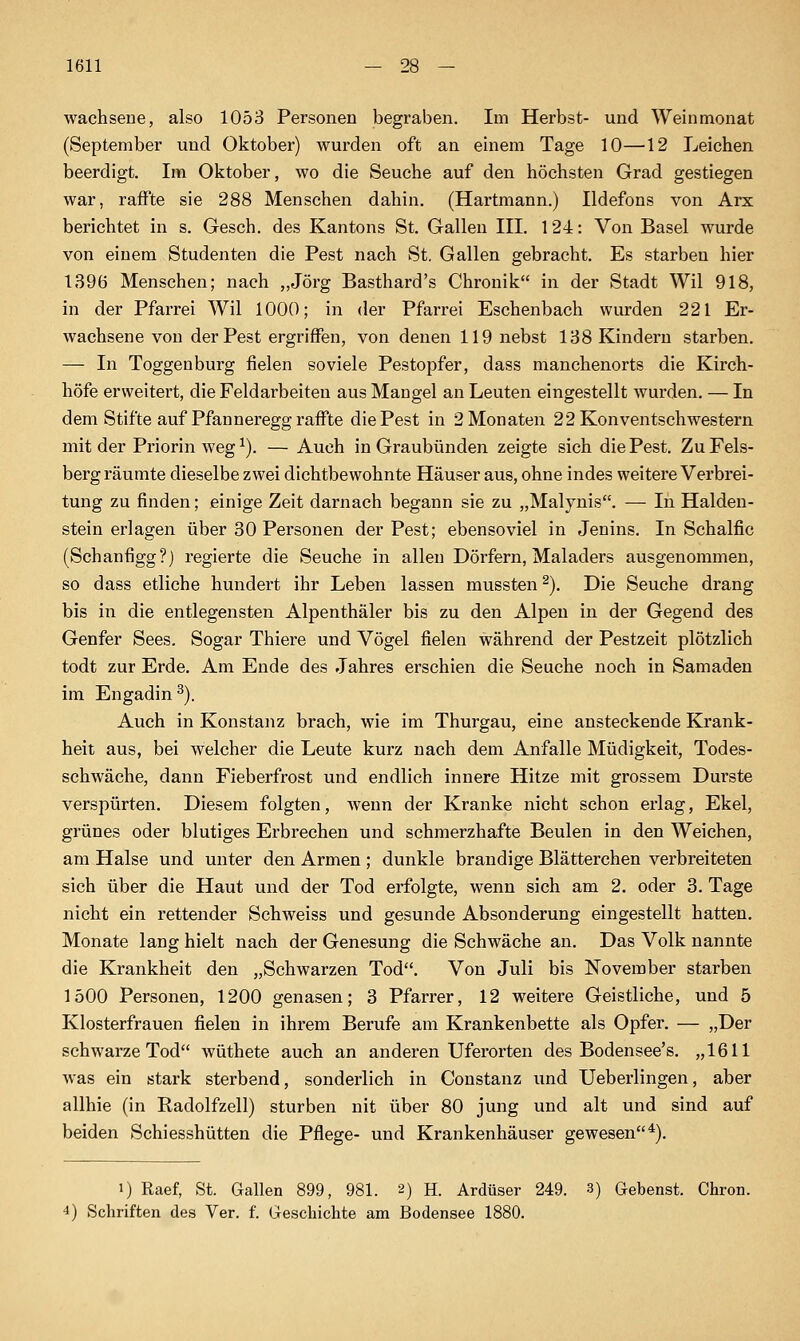 wachseue, also 1053 Personen begraben. Im Herbst- und Weinmonat (September und Oktober) wui'den oft an einem Tage 10—12 Leichen beerdigt. Im Oktober, wo die Seuche auf den höchsten Grad gestiegen war, raffte sie 288 Menschen dahin. (Hartmann.) Ildefons von Arx berichtet in s. Gesch. des Kantons St. Gallen III. 124: Von Basel wurde von einem Studenten die Pest nach St. Gallen gebracht. Es starben hier 1396 Menschen; nach „Jörg Basthard's Chronik in der Stadt Wil 918, in der Pfarrei Wil 1000; in der Pfarrei Eschenbach wurden 221 Er- wachsene von der Pest ergriffen, von denen 119 nebst 188 Kindern starben. — In Toggenburg fielen soviele Pestopfer, dass manchenorts die Kirch- höfe erweitert, die Feldarbeiten aus Maugel an Leuten eingestellt wurden. — In dem Stifte auf Pfanneregg raffte die Pest in 2 Monaten 22 Konventschwestern mit der Priorin weg ^). — Auch in Graubünden zeigte sich die Pest. Zu Fels- berg räumte dieselbe zwei dichtbewohnte Häuser aus, ohne indes weitere Verbrei- tung zu finden; einige Zeit darnach begann sie zu „Malynis. — In Halden- stein erlagen über 30 Personen der Pest; ebensoviel in Jenins. In Schalfic (Schanfigg?) regierte die Seuche in allen Dörfern, Maladers ausgenommen, so dass etliche hundert ihr Leben lassen mussten^). Die Seuche drang bis in die entlegensten Alpenthäler bis zu den Alpen in der Gegend des Genfer Sees, Sogar Thiere und Vögel fielen während der Pestzeit plötzlich todt zur Erde. Am Ende des Jahres erschien die Seuche noch in Samaden im Engadin^). Auch in Konstanz brach, wie im Thurgau, eine ansteckende Krank- heit aus, bei welcher die Leute kurz nach dem Anfalle Müdigkeit, Todes- schwäche, dann Fieberfrost und endlich innere Hitze mit grossem Durste verspürten. Diesem folgten, Avenn der Kranke nicht schon erlag, Ekel, grünes oder blutiges Erbrechen und schmerzhafte Beulen in den Weichen, am Halse und unter den Armen ; dunkle brandige Blätterchen verbreiteten sich über die Haut und der Tod erfolgte, wenn sich am 2. oder 3. Tage nicht ein rettender Schweiss und gesunde Absonderung eingestellt hatten. Monate lang hielt nach der Genesung die Schwäche an. Das Volk nannte die Krankheit den „Schwarzen Tod. Von Juli bis November starben 1500 Personen, 1200 genasen; 3 Pfarrer, 12 weitere Geistliche, und 5 Klosterfrauen fielen in ihrem Berufe am Krankenbette als Opfer. — „Der schwarze Tod wüthete auch an anderen Uferorten des Bodensee's. „1611 was ein stark sterbend, sonderlich in Constanz und XJeberlingen, aber allhie (in Radolfzell) stürben nit über 80 jung und alt und sind auf beiden Schiesshütten die Pflege- und Krankenhäuser gewesen*). 1) Raef, St. Gallen 899, 981. 2) H. Ardüser 249. 3) Gebenst. Chron. 4) Schriften de.s Ver. f. Geschichte am Bodensee 1880.