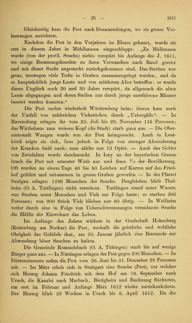 — 29 — 1611 Gleichzeitig kam die Pest nach Donaueschingen, wo sie grosse Ver- heerungen anrichtete, Nachdem die Pest in den Vorjahren im Elsass gehaust, wurde sie erst in diesem Jahre in Mühlhausen eingeschleppt: „Zu Mülhausen wurde (von der pestil. Seuche) nichts verspürt bis Anfangs des J. 1611, wo einige Besatzungsknechte zu ihren Verwandten nach Basel gereist und mit dieser Sucht angesteckt zurückgekommen sind. Das Sterben war gross, weswegen viele Todte in Gruben zusammengelegt Avurden, und da es hauptsächlich junge Leute und von mittlerem Alter betroffen: so wurde dieses Unglück noch 20 und 30 Jahre verspürt, da allgemach die alten Leute abgegangen und deren Stellen nur durch junge unerfahrene Männer besetzt werden konnten. Die Pest suchte wiederholt Württemberg heim; hierzu kam noch der TJmfall von zahlreichen Viehstücken durch „ Uebergälle. — In Ravensburg erlagen ihr vom 25. Juli bis 20. November 116 Personen; das Wirthshaus zum weissen Kopf (die Stadt) starb ganz aus. — Die Ober- amtsstadt Wangen wurde von der Pest heimgesucht. Auch in Leut- kirch zeigte sie sich, Hess jedoch in Folge von strenger Absonderung der Kranken bald nach; man zählte nur 13 Opfer. — Auch das Gebiet von Zwiefalten wurde durchseucht. In Isny an der bayerischen Grenze brach die Pest mit erneuter Wuth aus und frass ^/s der Bevölkerung. Oft wurden an einem Tage 40 bis 50 Leichen auf Karren auf den Fried- hof geführt und mitsammen in grosse Gruben geworfen. — In der Pfarrei Saulgau erlagen 1286 Menschen der Seuche. Desgleichen blieb Thal- heim (O. A. Tuttlingen) nicht verschont. Tuttlingen stand unter Wasser, was Sterben unter Menschen und Vieh zur Folge hatte; es starben 306 Personen; von 900 Stück Vieh blieben nur 60 übrig. — In Weilheim verlor durch eine in Folge von Ueberschwemmungen veranlasste Seuche die Hälfte der Einwohner das Leben. Im Anfange des Jahres wüthete in der Grafschaft Hohenberg (Rottenburg am Neckar) die Pest, weshalb die geistliche und weltliche Obrigkeit das Gelübde that, am 20. Januar jährlich eine Betstunde zur Abwendung böser Seuchen zu halten. Die Gemeinde Rommeisbach (0. A. Tübingen) starb bis auf Avenige Bürger ganz aus. — In Nürtingen erlagen der Pest gegen 200 Menschen. — In Dürrenzimmern nahm die Pest vom 26. Juni bis 31. Dezember 29 Personen mit. — Im März erhob sich in Stuttgart eine Seuche (Pest), vor welcher sich Herzog Johann Friedrich mit dem Hof am 16. September nach Urach, die Kanzlei nach Marbach, Bietigheim und Backnang flüchteten, um erst im Februar und Anfangs März 1612 wieder zurückzukehren.