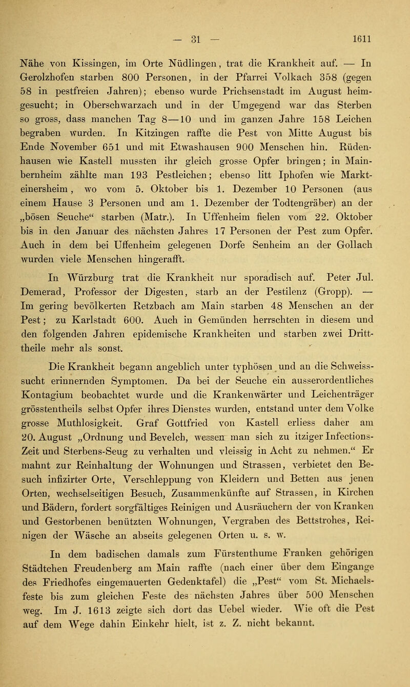 Nähe von Kissingen, im Orte Nüdlingen, trat die Krankheit auf. — In Gerolzhofen starben 800 Personen, in der Pfarrei Volkach 358 (gegen 58 in pestfreien Jahren); ebenso wurde Prichsenstadt im August heim- gesucht; in Oberschwarzach und in der Umgegend war das Sterben so gross, dass manchen Tag 8—10 und im ganzen Jahre 158 Leichen begraben wurden. In Kitzingen raffte die Pest von Mitte August bis Ende November 651 und mit Etwashausen 900 Menschen hin. Rüden- hausen wie Kastell mussten ihr gleich grosse Opfer bringen; in Main- bernheim zählte man 193 Pestleichen; ebenso litt Iphofen wie Markt- einersheim , wo vom 5. Oktober bis 1. Dezember 10 Personen (aus einem Hause 3 Personen und am 1. Dezember der Todtengräber) an der „bösen Seuche starben (Matr.). In Uffenheim fielen vom 22. Oktober bis in den Januar des nächsten Jahres 17 Personen der Pest zum Opfer. Auch in dem bei Uffenheim gelegenen Dorfe Seuheim an der Gollach wurden viele Menschen hingerafft. In Würzburg trat die Krankheit nur sporadisch auf. Peter Jul. Demerad, Professor der Digesten, starb an der Pestilenz (Gropp). — Im gering bevölkerten Retzbach am Main starben 48 Menschen an der Pest; zu Karlstadt 600. Auch in Gemünden herrschten in diesem und den folgenden Jahren epidemische Krankheiten und starben zwei Dritt- theile mehr als sonst. Die Krankheit begann angeblich unter typhösen und an die Schweiss- sucht erinnernden Symptomen. Da bei der Seuche ein ausserordentliches Kontagium beobachtet wurde und die Krankenwärter und Leichenträger grösstentheils selbst Opfer ihres Dienstes wurden, entstand unter dem Volke grosse Muthlosigkeit. Graf Gottfried von Kastell erliess daher am 20. August „Ordnung und Bevelch, wessen man sich zu itziger Infections- Zeit und Sterbens-Seug zu verhalten und vleissig in Acht zu nehmen. Er mahnt zur Reinhaltung der Wohnungen und Strassen, verbietet den Be- such infizirter Orte, Verschleppung von Kleidern und Betten aus jenen Orten, wechselseitigen Besuch, Zusammenkünfte auf Strassen, in Kirchen imd Bädern, fordert sorgfältiges Reinigen und Ausräuchern der von Kranken und Gestorbenen benützten Wohnungen, Vergraben des Bettstrohes, Rei- nigen der Wäsche an abseits gelegenen Orten u. s. w. In dem badischen damals zum Fürstenthume Frauken gehörigen Städtchen Freudenberg am Main raffte (nach einer über dem Eingange des Friedhofes eingemauerten Gedenktafel) die „Pest vom St. Michaels- feste bis zum gleichen Feste des nächsten Jahres über 500 Menschen weg. Im J. 1613 zeigte sich dort das Uebel wieder. Wie oft die Pest auf dem Wege dahin Einkehr hielt, ist z. Z. nicht bekannt.