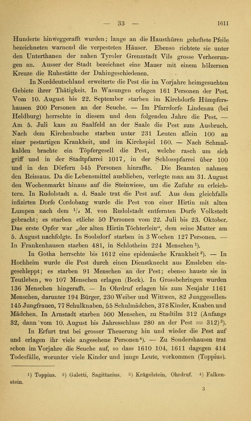 Hunderte hinweggerafft wurden; lange an die Hausthüren geheftete Pfeile bezeichneten warnend die verpesteten Häuser. Ebenso richtete sie unter den Unterthanen der nahen Tyroler Grenzstadt Vils grosse Verheerun- gen an. Ausser der Stadt bezeichnet eine Mauer mit einem hölzernen Kreuze die Ruhestätte der Dahingeschiedenen. In Norddeutschland erweiterte die Pest die im Vorjahre heimgesuchten Gebiete ihrer Thätigkeit. In Wasungen erlagen 161 Personen der Pest. Vom 10. August bis 22. September starben im Kirchdorfe Hümpfers- hausen 200 Personen an der Seuche, — Im Pfarrdorfe Lindenau (bei Heldburg) herrschte in diesem und dem folgenden Jahre die Pest. — Am 5. Juli kam zu Saalfeld an der Saale die Pest zum Ausbruch. Nach dem Kirchenbuche starben unter 231 Leuten allein 100 an einer pestartigen Krankheit, und im Kirchspiel 160. — Nach Schmal- kalden brachte ein Töpfergesell die Pest, welche rasch um sich griff imd in der Stadtpfarrei 1017, in der Schlosspfarrei über 100 und in den Dörfern 545 Personen hinraffte. Die Beamten nahmen den Reissaus. Da die Lebensmittel ausblieben, verlegte man am 31. August den Wochenmarkt hinaus auf die Steinwiese, um die Zufuhr zu erleich- tern. In Rudolstadt a. d. Saale trat die Pest auf. Aus dem gleichfalls infizirten Dorfe Cordobang wurde die Pest von einer Hirtin mit alten Lumpen nach dem ^/^ M. von Rudolstadt entfernten Dorfe Volkstedt gebracht; es starben etliche 50 Personen vom 22. Juli bis 23. Oktober. Das erste Opfer war „der alten Hirtin Töchterlein, dem seine Mutter am 5. August nachfolgte. In Soolsdorf starben in 3 Wochen 127 Personen. — In Frankenhausen starben 481, in Schlotheim 224 Menschen^). In Gotha herrschte bis 1612 eine epidemische Krankheit^). — In Hochheim wurde die Pest durch einen Dienstknecht aus Emsleben ein- geschleppt; es starben 91 Menschen an der Pest; ebenso hauste sie in Teutleben, wo 107 Menschen erlagen (Beck). In Grossbehringen wurden 136 Menschen hingerafft. — In Ohrdruf erlagen bis zum Neujahr 1161 Menschen, darunter 194 Bürger, 230 Weiber und Wittwen, 82 Junggesellen» 145 Jungfrauen, 77 Schulknaben, 55 Schulmädchen, 378Kinder, Knabenluid Mädchen. In Arnstadt starben 500 Menschen, zu Stadtilm 312 (Anfangs 32, dann vom 10. August bis Jahresschluss 280 an der Pest = 312)3). In Erfurt trat bei grosser Theuerung hin und wieder die Pest auf und erlagen ihr viele angesehene Personen^). — Zu Sondershausen trat schon im Vorjahre die Seuche auf, so dass 1610 104, 1611 dagegen 414 Todesfälle, worunter viele Kinder und junge Leute, vorkommen (Toppius). 1) Toppius. 2) Galetti, Sagittarius. y) Krügelstein, Ohrdruf. i) Falken- stein.