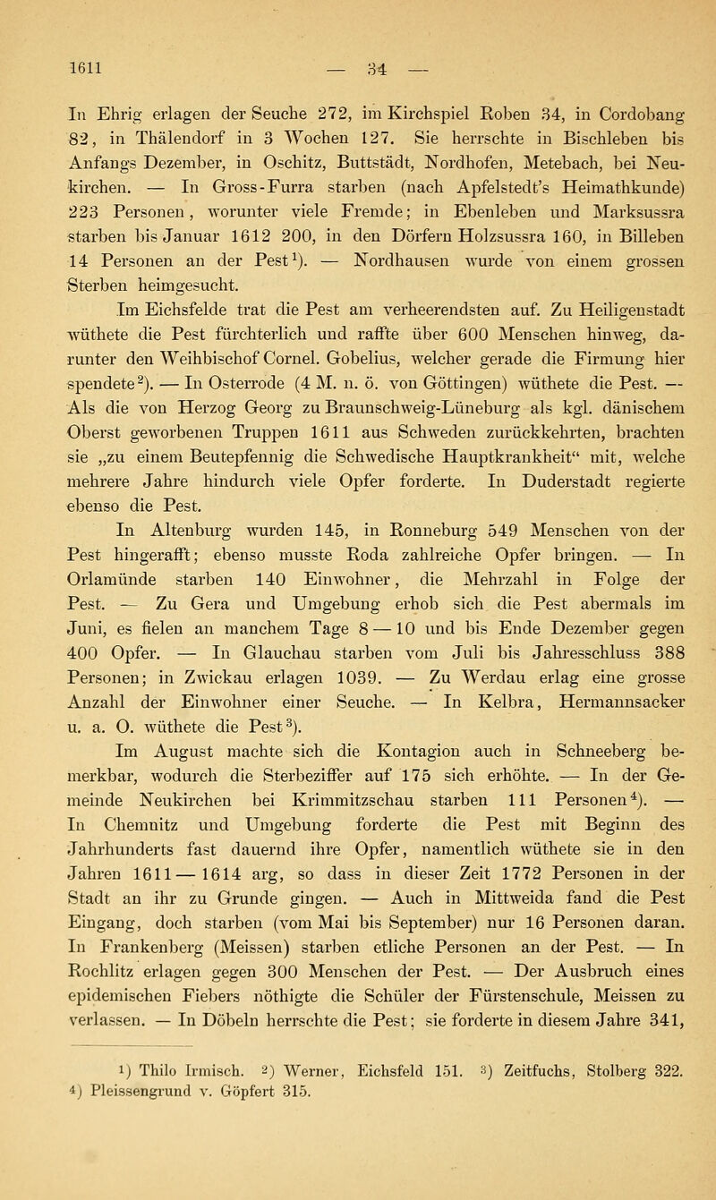 In Ehrig erlagen der Seuche 272, im Kirchspiel Roben 34, in Cordobang 82, in Thälendorf in 3 Wochen 127. Sie herrschte in Bischleben bis Anfangs Dezember, in Oschitz, Buttstädt, Nordhofen, Metebach, bei Neu- kirchen. — In Gross-Furra starben (nach Apfelstedt's Heimathkunde) 223 Personen, worunter viele Fremde; in Ebenleben und Marksussra starben bis Januar 1612 200, in den Dörfern Holzsussra 160, in Billeben 14 Personen an der Pest^). — Nordhausen wurde von einem grossen Sterben heimgesucht. Im Eichsfelde trat die Pest am verheerendsten auf. Zu Heiligenstadt wüthete die Pest fürchterlich und raffte über 600 Menschen hinweg, da- runter den Weihbischof Cornel. Gobelius, welcher gerade die Firmung hier spendete ^). — In Osterrode (4 M. n. ö. von Göttingen) wüthete die Pest. — Als die von Herzog Georg zu Braunschweig-Lüneburg als kgl. dänischem Oberst geworbenen Truppen 1611 aus Schweden zurückkehrten, brachten sie „zu einem Beutepfennig die Schwedische Hauj)tkrankheit mit, welche mehrere Jahre hindurch viele Opfer forderte. In Duderstadt regierte ebenso die Pest. In Altenburg wurden 145, in Ronneburg 549 Menschen von der Pest hingerafft; ebenso musste Roda zahlreiche Opfer bringen. — In Orlamünde starben 140 Einwohner, die Mehrzahl in Folge der Pest. — Zu Gera und Umgebung erhob sich die Pest abermals im Juni, es fielen an manchem Tage 8 — 10 und bis Ende Dezember gegen 400 Opfer. — In Glauchau starben vom Juli bis Jahresschluss 388 Personen; in Zwickau erlagen 1039. — Zu Werdau erlag eine grosse Anzahl der Einwohner einer Seuche. — In Kelbra, Hermannsacker u. a. 0. wüthete die Pest^). Im August machte sich die Kontagion auch in Schneeberg be- merkbar, wodurch die Sterbeziffer auf 175 sich erhöhte. — In der Ge- meinde Neukirchen bei Krimmitzschau starben 111 Personen^). — In Chemnitz und Umgebung forderte die Pest mit Beginn des Jahrhunderts fast dauernd ihre Opfer, namentlich wüthete sie in den Jahren 1611—1614 arg, so dass in dieser Zeit 1772 Personen in der Stadt an ihr zu Grunde gingen. — Auch in Mittweida fand die Pest Eingang, doch starben (vom Mai bis September) nur 16 Personen daran. In Frankenberg (Meissen) starben etliche Personen an der Pest. — In Rochlitz erlagen gegen 300 Menschen der Pest. — Der Ausbruch eines epidemischen Fiebers nöthigte die Schüler der Fürstenschule, Meissen zu verlassen. — In Döbeln herrschte die Pest; sie forderte in diesem Jahre 341, 1) Thilo Irmisch. 2) Werner, Eichsfeld 151. 3) Zeitfuchs, Stolberg 322. 4j Pleissengrund v. Göpfert 315.