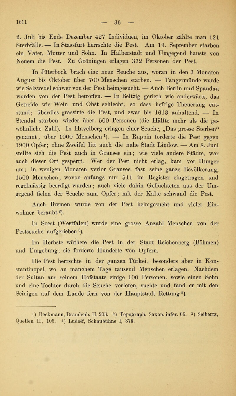 2. Juli bis Ende Dezember 427 Individuen, im Oktober zählte man 121 Sterbfälle.— In Stassfurt herrschte die Pest. Am 19. September starben ein Vater, Mutter und Sohn. In Halberstadt und Umgegend hauste von Neuem die Pest. Zu Groningen erlagen 372 Personen der Pest. In Jüterbock brach eine neue Seuche aus, woran in den 3 Monaten August bis Oktober über 700 Menschen starben. — Tangermünde wurde wie Salzwedel schwer von der Pest heimgesucht. — Auch Berlin und Spandau wurden von der Pest- betroffen. — In Beltzig gerieth wie anderwärts, das Getreide wie Wein und Obst schlecht, so dass heftige Theuerung ent- stand; überdies grassirte die Pest, und zwar bis 1613 anhaltend. — In Stendal starben wieder über 500 Personen (die Hälfte mehr als die ge- wöhnliche Zahl). In Havelberg erlagen einer Seuche, „Das grosse Sterben genannt, über 1000 Menschen^). — In Ruppin forderte die Pest gegen 1900 Opfer; ohne Zweifel litt auch die nahe Stadt Lindow. — Am 8. Juni stellte sich die Pest auch in Gransee ein; wie viele andere Städte, war auch dieser Ort gesperrt. Wer der Pest nicht erlag, kam vor Hunger um; in wenigen Monaten verlor Gransee fast seine ganze Bevölkerung, 1500 Menschen, Avovon anfangs nur 511 im Register eingetragen und regelmässig beerdigt wurden; auch viele dahin Geflüchteten aus der Um- gegend fielen der Seuche zum Opfer; mit der Kälte schwand die Pest. Auch Bremen wurde von der Pest heimgesucht und vieler Ein- wohner beraubt^). In Soest (Westfalen) wurde eine grosse Anzahl Menschen von der Pestseuche aufgerieben ^). Im Herbste wüthete die Pest in der Stadt Reichenberg (Böhmen) und Umgebung; sie forderte Hunderte von Opfern. Die Pest herrschte in der ganzen Türkei, besonders aber in Kon- stantinopel, wo an manchem Tage tausend Menschen erlagen. Nachdem der Sultan aus seinem Hofstaate einige 100 Personen, sowie einen Sohn und eine Tochter durch die Seuche verloren, suchte und fand er mit den Seinigen auf dem Lande fern von der Hauptstadt Rettung*). 1) Beckmann, Brandenb. II, 203. 2) Topograph. Saxon. infer. 66. 3) Seibertz, Quellen II, 105. 4) Ludolf, Schaubühne I, 376.