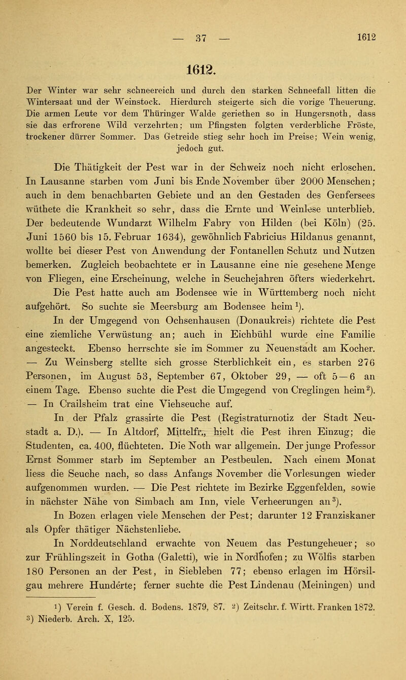 1612. Der Winter war sehr schneereich und durch den starken Schneefall litten die Wintersaat und der Weinstock. Hierdurch steigerte sich die vorige Theuerung. Die armen Leute vor dem Thüringer Walde geriethen so in Hungersnoth, dass sie das erfrorene Wild verzehrten; um Pfingsten folgten verderbliche Fröste, trockener dürrer Sommer. Das Getreide stieg sehr hoch im Preise; Wein wenig, jedoch gut. Die Thätigkeit der Pest war in der Schweiz noch nicht erloschen. In Lausanne starben vom Juni bis Ende November über 2000 Menschen; auch in dem benachbarten Gebiete und an den Gestaden des Genfersees wüthete die Krankheit so sehr, dass die Ernte und Weinlese unterblieb. Der bedeutende Wundarzt Wilhelm Fabry von Hilden (bei Köln) (25. Juni 1560 bis 15. Februar 1634), gewöhnlich Fabricius Hildanus genannt, wollte bei dieser Pest von Anwendung der Fontanellen Schutz und Nutzen bemerken. Zugleich beobachtete er in Lausanne eine nie gesehene Menge von Fliegen, eine Erscheinung, welche in Seuchejahren öfters wiederkehrt. Die Pest hatte auch am Bodensee wie in Württemberg noch nicht aufgehört. So suchte sie Meersburg am Bodensee heim ^). In der Umgegend von Ochsenhausen (Donaukreis) richtete die Pest eine ziemliche Verwüstung an; auch in Eichbühl wurde eine Familie angesteckt. Ebenso herrschte sie im Sommer zu Neuenstadt am Kocher. — Zu Weinsberg stellte sich grosse Sterblichkeit ein, es starben 276 Personen, im August 53, September 67, Oktober 29, — oft 5 — 6 an einem Tage. Ebenso suchte die Pest die Umgegend von Creglingen heim ^). — In Crailsheim trat eine Viehseuche auf. In der Pfalz grassirte die Pest (Registraturnotiz der Stadt Neu- stadt a. D.). — In Altdorf, Mittelfr,, hielt die Pest ihren Einzug; die Studenten, ca. 400, flüchteten. Die Noth war allgemein. Der junge Professor Ernst Sommer starb im September an Pestbeulen. Nach einem Monat liess die Seuche nach, so dass Anfangs November die Vorlesungen wieder aufgenommen wurden. — Die Pest richtete im Bezirke Eggenfelden, sowie in nächster Nähe von Simbach am Inn, viele Verheerungen an^). In Bozen erlagen viele Menschen der Pest; darmiter 12 Franziskaner als Opfer thätiger Nächstenliebe. In Norddeutschland erwachte von Neuem das Pestungeheuer; so zur Frühlingszeit in Gotha (Galetti), wie in Nordfiofen; zu Wölfis starben 180 Personen an der Pest, in Siebleben 77; ebenso erlagen im Hörsil- gau mehrere Hunderte; ferner suchte die Pest Lindenau (Meiningen) und 1) Verein f. Gesch. d. Bodens. 1879, 87. -^ Zeitschr. f. Wirtt. Franken 1872. 3) Niederb. Arch. X, 125.