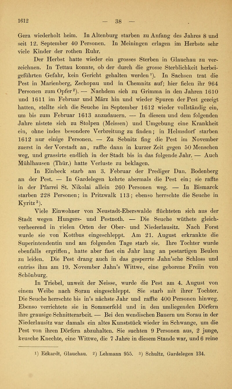 Gera wiederholt heim. In Altenburg starben zu Anfang des Jahres 8 und seit 12. September 40 Personen, In Meiningen erlagen im Herbste sehr viele Kinder der rothen Ruhr. Der Herbst hatte wieder ein grosses Sterben in Glauchau zu ver- zeichnen. In Tettau konnte, ob der durch die grosse Sterblichkeit herbei- geführten Gefahr, kein Gericht gehalten werden'). In Sachsen trat die Pest in Marienberg, Zschopau und in Chemnitz auf; hier fielen ihr 964 Personen zum Opfer ^).— Nachdem sich zu Grimma in den Jahren 1610 und 1611 im Februar und März hin und wieder Spuren der Pest gezeigt hatten, stellte sich die Seuche im September 1612 wieder vollständig ein, um bis zum Februar 1613 anzudauern, — In diesem und dem folgenden Jahre nistete sich zu Stolpen (Meissen) und Umgebung eine Krankheit ein, ohne indes besondere Verbreitung zu finden; in Helmsdorf starben 1612 nur einige Personen. — Zu Sebnitz fing die Pest im November zuerst in der Vorstadt an, rafile dann in kurzer Zeit gegen 50 Menschen weg, und grassirte endlich in der Stadt bis in das folgende Jahr. — Auch Mühlhausen (Thür.) hatte Verluste zu beklagen. In Einbeck starb am 3, Februar der Prediger Dan. Bodenberg an der Pest, — In Gardelegen kehrte abermals die Pest ein; sie raffte in der Pfarrei St. Nikolai allein 260 Personen weg. — In Bismarck starben 228 Personen; in Pritzwalk 113; ebenso herrschte die Seuche in Kyritz ^). Viele Einwohner von Neustadt-Eberswalde flüchteten sich aus der Stadt wegen Hungers- und Pestnoth, — Die Seuche wüthete gleich- verheerend in vielen Orten der Ober- und Niederlausitz, Nach Forst wurde sie von Kottbus eingeschleppt. Am 21, August erkrankte die Superintendentin und am folgenden Tage starb sie. Ihre Tochter wurde ebenfalls ergriffen, hatte aber fast ein Jahr lang an pestartigen Beulen zu leiden. Die Pest drang auch in das gesperrte Jahn'sche Schloss und entriss ihm am 19. November Jahn's Wittwe, eine geborene Freiin von Schönburg. In Triebel, unweit der Neisse, wurde die Pest am 4, August von einem Weibe nach Sorau eingeschleppt, Sie starb mit ihrer Tochter. Die Seuche herrschte bis in's nächste Jahr und raffte 400 Personen hinweg. Ebenso verrichtete sie in Sommerfeld und in den umliegenden Dörfern ihre grausige Schnitterarbeit. — Bei den wendischen Bauern um Sorau in der Niederlausitz war damals ein altes Kunststück wieder im Schwange, um die Pest von ihren Dörfern abzuhalten. Sie suchten 9 Personen aus, 2 junge, keusche Knechte, eine Wittwe, die 7 Jahre in diesem Stande war, und 6 reine 1) Eckardt, Glauchau. 2) Lehmann 955. 3) Schultz, Grardelegen 134.