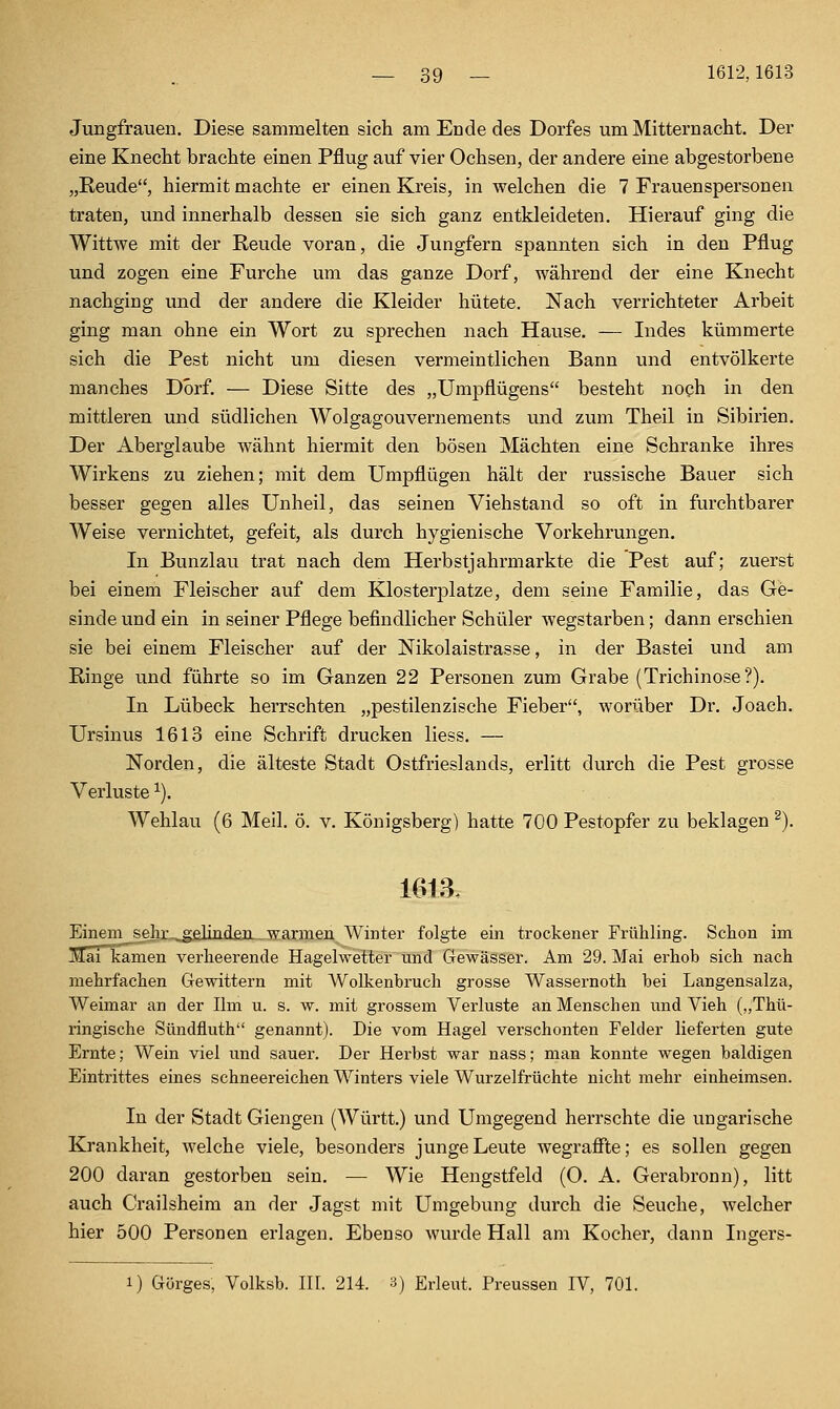 Jungfrauen. Diese sammelten sich am Ende des Dorfes um Mitternacht. Der eine Knecht brachte einen Pflug auf vier Ochsen, der andere eine abgestorbene „Reude, hiermit machte er einen Kreis, in welchen die 7 Frauenspersonen traten, und innerhalb dessen sie sich ganz entkleideten. Hierauf ging die Wittwe mit der Reude voran, die Jungfern spannten sich in den Pflug und zogen eine Furche um das ganze Dorf, während der eine Knecht nachging und der andere die Kleider hütete. Nach verrichteter Arbeit ging man ohne ein Wort zu sprechen nach Hause. — Indes kümmerte sich die Pest nicht um diesen vermeintlichen Bann und entvölkerte manches Dorf. — Diese Sitte des „Umpflügens besteht noch in den mittleren und südlichen Wolgagouvernements und zum Theil in Sibirien. Der Aberglaube wähnt hiermit den bösen Mächten eine Schranke ihres Wirkens zu ziehen; mit dem Umpflügen hält der russische Bauer sich besser gegen alles Unheil, das seinen Viehstand so oft in furchtbarer Weise vernichtet, gefeit, als durch hygienische Vorkehrungen, In Bunzlau trat nach dem Herbstjahrmarkte die Pest auf; zuerst bei einem Fleischer auf dem Klosterplatze, dem seine Familie, das Ge- sinde und ein in seiner Pflege befindlicher Schüler wegstarben; dann erschien sie bei einem Fleischer auf der Nikolaistrasse, in der Bastei und am Ringe und führte so im Ganzen 22 Personen zum Grabe (Trichinose?). In Lübeck herrschten „pestilenzische Fieber, worüber Dr. Joach. Ursinus 1613 eine Schrift drucken liess. — Norden, die älteste Stadt Ostfrieslands, erlitt durch die Pest grosse Verluste ^). Wehlau (6 Meil. ö. v. Königsberg) hatte 700 Pestopfer zu beklagen ^). Einem seh]i.^filin.daa warmen Winter folgte ein trockener Frühling. Schon im Jlai kamen verheerende Hagelwetter und Gewässer. Am 29. Mai erhob sich nach mehrfachen Gewittern mit Wolkenbruch grosse Wassernoth bei Langensalza, Weimar an der Um u. s. w. mit grossem Verluste an Menschen imd Vieh („Thü- ringische Sündfluth genannt). Die vom Hagel verschonten Felder lieferten gute Ernte; Wein viel und sauer. Der Herbst war nass; man konnte wegen baldigen Eintrittes eines schneereichen Winters viele Wurzelfrüchte nicht mehr einheimsen. In der Stadt Giengen (Württ.) und Umgegend herrschte die ungarische Krankheit, welche viele, besonders junge Leute wegraffte; es sollen gegen 200 daran gestorben sein. — Wie Hengstfeld (O. A. Gerabronn), litt auch Crailsheim an der Jagst mit Umgebung durch die Seuche, welcher hier 500 Personen erlagen. Ebenso wurde Hall am Kocher, dann Ingers- 1) Görges, Volksb. III. 214. a) Erleut. Preussen IV, 701.