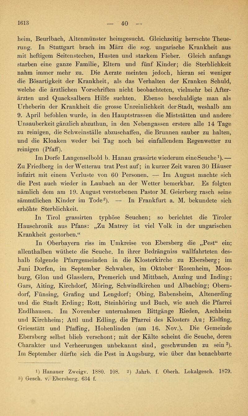 1613 _ 40 — heim, Beurlbach, Altenmünster heimgesucht. Gleichzeitig herrschte Theue- rung. In Stuttgart brach im März die sog. ungarische Krankheit aus mit heftigem Seitenstechen, Husten und starkem Fieber. Gleich anfangs starben eine ganze Familie, Eltern und fünf Kinder; die Sterblichkeit nahm immer mehr zu. Die Aerzte meinten jedoch, hieran sei weniger die Bösartigkeit der Krankheit, als das Verhalten der Kranken Schuld, welche die ärztlichen Vorschriften nicht beobachteten, vielmehr bei After- ärzten und Quacksalbern Hilfe suchten. Ebenso beschuldigte man als Urheberin der Krankheit die grosse Unreinlichkeit der Stadt, weshalb am 9. April befohlen wurde, in den Hauptstrassen die Miststätten und andere Unsauberkeit gänzlich abzuthun, in den Nebengassen erstere alle 14 Tage zu reinigen, die Schweinställe abzuschaffen, die Brunnen sauber zu halten, und die Kloaken weder bei Tag noch bei einfallendem Regenwetter zu reinigen (Pfäff). ImDorfe Langenselbold b. Hanau grassirte wiederum eine Seuche^).— Zu Friedberg in der Wetterau trat Pest auf; in kurzer Zeit waren 30 Häuser infizirt mit einem Verluste von 60 Personen. — Im August machte sich die Pest auch wieder in Laubach an der Wetter bemerkbar. Es folgten nämlich dem am 19. August verstorbenen Pastor M. Geierberg rasch seine sämmtlichen Kinder im Tode^). — In Frankfurt a. M. bekundete sich erhöhte Sterblichkeit. In Tirol grassirten typhöse Seuchen; so berichtet die Tiroler Hauschronik aus Pfans: „Zu Matrey ist viel Volk in der ungarischen Krankheit gestorben. In Oberbayern riss im Umkreise von Ebersberg die „Pest ein; allenthalben wüthete die Seuche. In ihrer Bedrängniss wallfahrteten des- halb folgende Pfarrgemeinden in die Klosterkirche zu Ebersberg; im Juni Dorfen, im September Schwaben, im Oktober Rosenheim, Moos- burg, Glon und Glasslern, Premerich und Mittbach, Anzing und Inding; Gars, Aiting, Kirchdorf, Möring, Schwindkirchen und Albaching; Obern- dorf, Fünsing, Grafing und Lengdorf; Obing, Babensheim, Altenerding und die Stadt Erding; Rott, Steinhöring und Buch, wie auch die Pfarrei Endlhausen. Im November unternahmen Bittgänge Rieden, Aschheim und Kirchheim; Attl und Edling, die Pfarrei des Klosters Au; Eislfing, Griesstätt und Pfaffing, Hohenlinden (am 16. Nov.). Die Gemeinde Ebersberg selbst blieb verschont; mit der Kälte scheint die Seuche, deren Charakter und Verheerungen unbekannt sind, geschwunden zu sein ^). Im September dürfte sich die Pest in Augsburg, wie über das benachbarte 1) Hanauer Zweigv. 1880. 108. 2) Jahrb. f. Oberh. Lokalgesch. 1879.