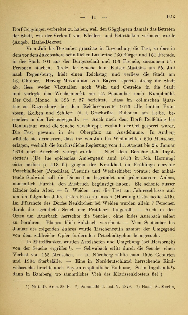 Dorf Göggingen verbreitet zu haben, weil den Göggiugern damals das Betreten der Stadt, wie der Verkauf von Kleidern und .Bettstücken verboten wurde (Augsb. Raths-Dekret). Vom Juli bis Dezember grassirte in Regensburg die Pest, so dass in dem vor dem Jakobsthore befindlichen Lazarethe 130 Bürger und 181 Fremde, in der Stadt 101 aus der Bürgerschaft und 103 Fremde, zusammen 515 Personen starben. Trotz der Seuche kam Kaiser Matthias am 25. Juli nach Regensburg, hielt einen Reichstag und verliess die Stadt am 16. Oktober. Herzog Maximilian von Bayern sperrte streng die Stadt ab, Hess weder Viktualien noch Wein und Getreide in die Stadt und verlegte den Wochenmarkt am 12. September nach Kumpfmühl. Der Cod. Monac. h. 395- f 27 berichtet, „dass im cöllnischen Quar- tier zu Regensburg bei dem Reichsconvente 1613 alle hatten Fran- zosen, Kolben und Schlier (d. i. Geschwüre, Bubonen am Leibe, be- sonders in der Leistengegend). — Auch nach dem Dorfe ReifFelting bei Donaustauf ward die Seuche verschleppt, weshalb der Ort gesperrt wurde. Die Pest gewann in der Oberpfalz an Ausdehnung. In Amberg wüthete sie dermassen, dass ihr von Juli bis Weihnachten 600 Menschen erlagen, weshalb die kurfürstliche Regierung vom 11. August bis 25. Januar 1614 nach Auerbach verlegt wurde. ■— Nach dem Berichte Joh. Ingol- stetter's (De lue epidemica Ambergensi anni 1613 in Joh. Hornungi cista medica p. 413 ff.) gingen der Krankheit im Frühlinge einzelne Petechialfieber (Petechiae), Pleuritis und Wechselfieber voraus; der anhal- tende Südwind soll die Disposition begründet und jeder äussere Anlass, namentlich Furcht, den Ausbruch begünstigt haben. Sie schonte ausser Kinder kein Alter. — Li Weiden trat die Pest am Jahresschlüsse auf, um im folgenden Jahre festen Fuss zu fassen (Hornung Cista medic. 415). Im Pfan'hofe des Dorfes Neukirchen bei Weiden wurden allein 7 Personen durch die „gräuliche Seuch der Pestilenz'' hingerafft. — Auch in den Orten um Auerbach herrschte die Seuche, ohne indes Auerbach selbst zu berühren. Ebenso blieb Sulzbach verschont. — Vom September bis Januar des folgenden Jahres wurde Tirschenreuth sammt der Umgegend von dem zahlreiche Opfer fordernden Petechialtyphus heimgesucht. In Mittelfranken wurden Artelshofen und Umgebung (bei Hersbruck) von der Seuche ergriffen ^). — Schwabach erlitt durch die Seuche einen Verlust von 155 Menschen. — In Nürnberg zählte man 1596 Geburten und 1994 Sterbefälle. — Eine in Norddeutschland herrschende Rind- viehseuche brachte auch Bayern empfindliche Einbusse. So in Ingolstadt ^y dann in Bamberg, wo sämmtliches Vieh des Klarissenklosters fiel^). 1) Mittelfr. Arcli. 22. B. 2) Sammelbl. d. hist. V. 1879. 3) Haas, St. Martin.