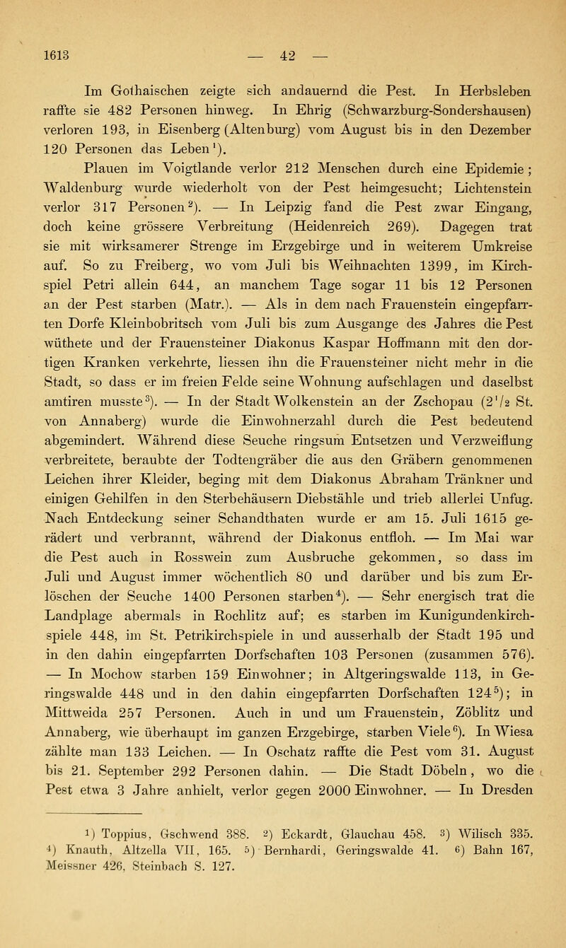 Im Gothaischen zeigte sich andauernd die Pest. In Herbsleben raffte sie 482 Personen hinweg. In Ehrig (Schwarzburg-Sondershausen) verloren 193, in Eisenberg (Altenburg) vom August bis in den Dezember 120 Personen das Leben'). Plauen im Voigtlande verlor 212 Menschen durch eine Epidemie ; Waidenburg wurde wiederholt von der Pest heimgesucht; Lichtenstein verlor 317 Personen^). — In Leipzig fand die Pest zwar Eingang, doch keine grössere Verbreitung (Heidenreich 269). Dagegen trat sie mit wirksamerer Strenge im Erzgebirge und in weiterem Umkreise auf. So zu Freiberg, wo vom Juli bis Weihnachten 1399, im Kirch- spiel Petri allein 644, an manchem Tage sogar 11 bis 12 Personen an der Pest starben (Matr.). — Als in dem nach Frauenstein eingepfan-- ten Dorfe Kleinbobritsch vom Juli bis zum Ausgange des Jahres die Pest wüthete und der Frauensteiner Diakonus Kaspar Hoflfmann mit den dor- tigen Kranken verkehrte, Hessen ihn die Frauensteiner nicht mehr in die Stadt, so dass er im freien Felde seine Wohnung aufschlagen und daselbst amtiren musste^). — In der Stadt Wolkenstein an der Zschopau (2'/2 St. von Annaberg) wurde die Einwohnerzahl durch die Pest bedeutend abgemindert. Während diese Seuche ringsum Entsetzen und Verzweiflung verbreitete, beraubte der Todtengräber die aus den Gräbern genommenen Leichen ihrer Kleider, beging mit dem Diakonus Abraham Tränkner und einigen Gehilfen in den Sterbehäusern Diebstähle und trieb allerlei L^nfug. Nach Entdeckung seiner Schandthaten wurde er am 15. Juli 1615 ge- rädert und verbrannt, während der Diakonus entfloh. — Im Mai war die Pest auch in Rosswein zum Ausbruche gekommen, so dass im Juli und August immer wöchentlich 80 und darüber und bis zum Er- löschen der Seuche 1400 Personen starben^). — Sehr energisch trat die Landplage abermals in Rochlitz auf; es starben im Kunigundenkirch- spiele 448, im St. Petrikirchspiele in und ausserhalb der Stadt 195 und in den dahin eingepfarrten Dorfschaften 103 Personen (zusammen 576). — In Mochow starben 159 Einwohner; in Altgeringswalde 113, in Ge- ringswalde 448 und in den dahin eingepfarrten Dorfschaften 124^); in Mittweida 257 Personen. Auch in und um Frauenstein, Zöblitz und Annaberg, wie überhaupt im ganzen Erzgebirge, starben Viele''). InWiesa zählte man 133 Leichen. — In Oschatz raff^te die Pest vom 31. August bis 21. September 292 Personen dahin. — Die Stadt Döbeln, wo die Pest etwa 3 Jahre anhielt, verlor gegen 2000 Einwohner. — In Dresden ij Toppius, Gschwend 388. 2) Eckardt, Glauchau 458. 3) Wilisch 835. •i) Knauth, Altzella VII, 165. 5) Bernhardi, Geringswalde 41. 6) Bahn 167, Meissner 426, Steinbach S. 127.