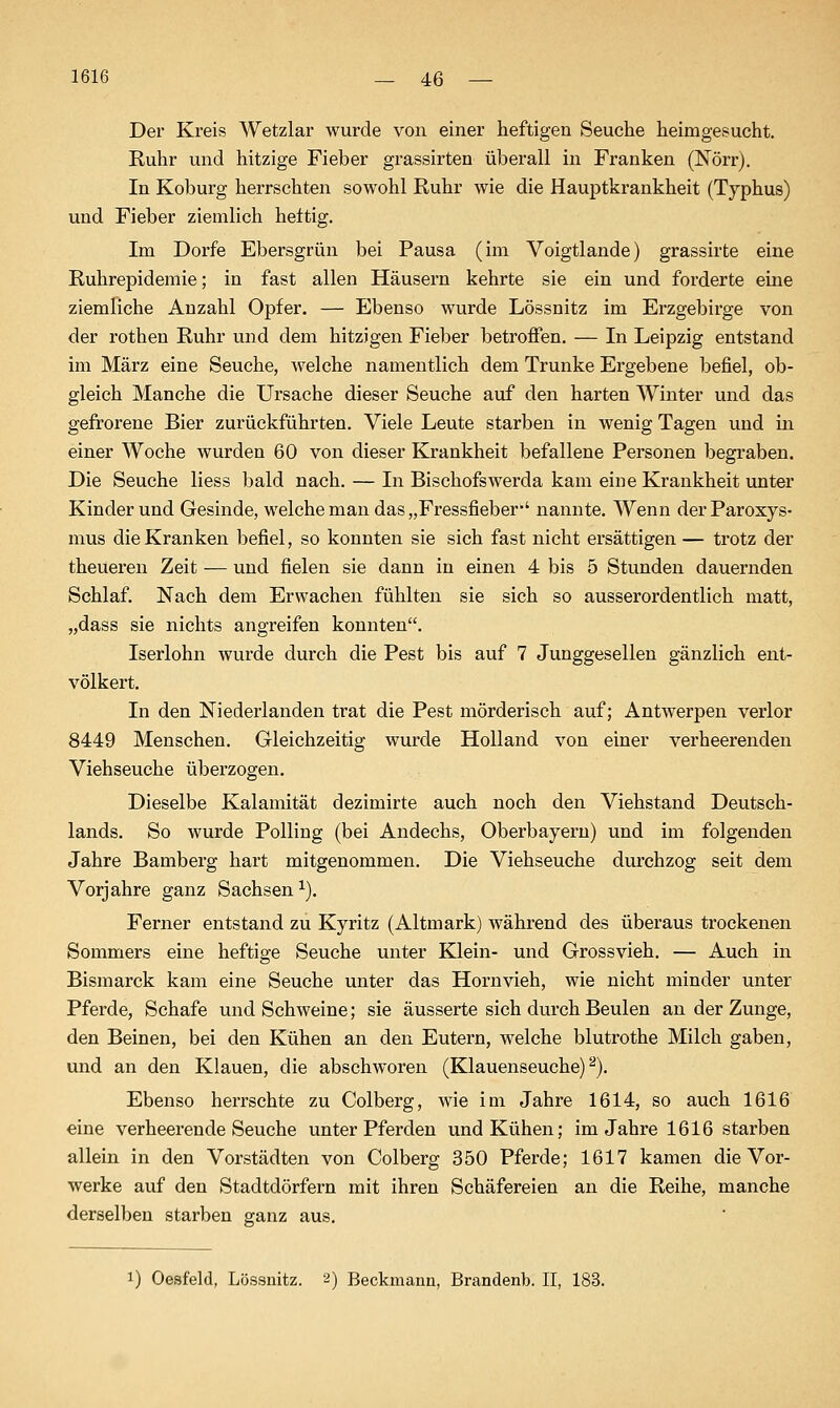 Der Kreis Wetzlar wurde von einer heftigen Seuche heimgesucht. Kuhr und hitzige Fieber grassirten überall in Franken (Nörr). In Koburg herrschten sowohl Ruhr wie die Hauptkrankheit (Typhus) und Fieber ziemlich hettig. Im Dorfe Ebersgrün bei Pausa (im Voigtlande) grassirte eine Ruhrepidemie; in fast allen Häusern kehrte sie ein und forderte eine ziemliche Anzahl Opfer. — Ebenso wurde Lössnitz im Erzgebirge von der rothen Ruhr und dem hitzigen Fieber betroffen, — In Leipzig entstand im März eine Seuche, welche namentlich dem Trünke Ergebene befiel, ob- gleich Manche die Ursache dieser Seuche auf den harten Winter und das gefrorene Bier zurückführten. Viele Leute starben in wenig Tagen und in einer Woche wurden 60 von dieser Krankheit befallene Personen begraben. Die Seuche Hess bald nach. — In Bischofswerda kam eine Krankheit unter Kinder und Gesinde, welche man das „Fressfieber*' nannte. Wenn derParoxys- mus die Kranken befiel, so konnten sie sich fast nicht ersättigen — trotz der theüeren Zeit — und fielen sie dann in einen 4 bis 5 Stunden dauernden Schlaf. Nach dem Erwachen fühlten sie sich so ausserordentlich matt, „dass sie nichts angreifen konnten. Iserlohn wurde durch die Pest bis auf 7 Junggesellen gänzlich ent- völkert. In den Niederlanden trat die Pest mörderisch auf; Antwerpen verlor 8449 Menschen. Gleichzeitig wurde Holland von einer verheerenden Viehseuche überzogen. Dieselbe Kalamität dezimirte auch noch den Viehstand Deutsch- lands. So wurde Fölling (bei Andechs, Oberbayeru) und im folgenden Jahre Bamberg hart mitgenommen. Die Viehseuche durchzog seit dem Vorjahre ganz Sachsen ^). Ferner entstand zu Kyritz (Altmark) während des überaus trockenen Sommers eine heftige Seuche unter Klein- und Grossvieh. — Auch in Bismarck kam eine Seuche unter das Hornvieh, wie nicht minder unter Pferde, Schafe und Schweine; sie äusserte sich durch Beulen an der Zunge, den Beinen, bei den Kühen an den Eutern, welche blutrothe Milch gaben, und an den Klauen, die abschworen (Klauenseuche)^). Ebenso herrschte zu Colberg, wie im Jahre 1614, so auch 1616 eine verheerende Seuche unter Pferden und Kühen; im Jahre 1616 starben allein in den Vorstädten von Colberg 350 Pferde; 1617 kamen die Vor- werke auf den Stadtdörfern mit ihren Schäfereien an die Reihe, manche derselben starben ganz aus. 1) Oesfeld, Lössnitz. 2) Beckmann, Brandenb. II, 183.