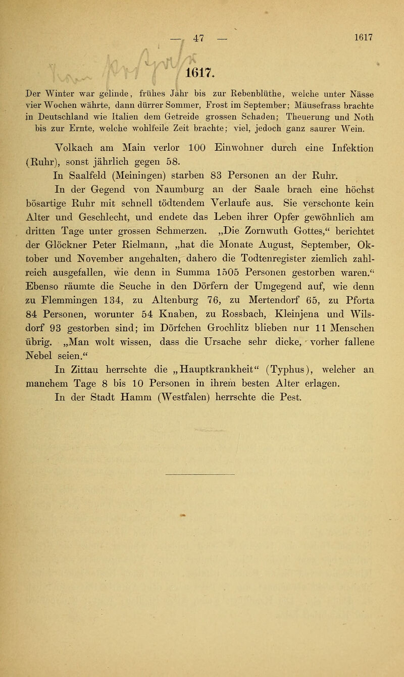 TT 1617. Per Winter war gelinde, frühes Jahr bis zur Rebenblüthe, welche unter Nässe vier Wochen währte, dann dürrer Sommer, Frost im September; Mäusefrass brachte in Deutschland wie Italien dem Getreide grossen Schaden; Theuerung und Noth bis zur Ernte, welche wohlfeile Zeit brachte; viel, jedoch ganz saurer Wein. Volkach am Main verlor 100 Einwohner durch eine Infektion (Ruhr), sonst jährlich gegen 58. In Saalfeld (Meiningen) starben 83 Personen an der Ruhr. In der Gegend von Naumburg an der Saale brach eine höchst bösartige Ruhr mit schnell tödtendem Verlaufe aus. Sie verschonte kein Alter und Geschlecht, und endete das Leben ihrer Oj)fer gewöhnlich am dritten Tage unter grossen Schmerzen. „Die Zornwuth Gottes, berichtet der Glöckner Peter Rielmann, „hat die Monate August, September, Ok- tober und November angehalten, dahero die Todtenregister ziemlich zahl- reich ausgefallen, wie denn in Summa 1505 Personen gestorben waren. Ebenso räumte die Seuche in den Dörfern der Umgegend auf, wie denn zu Flemmingen 134, zu Altenburg 76, zu Mertendorf 65, zu Pforta 84 Personen, worunter 54 Knaben, zu Rossbach, Kleinjena und Wils- dorf 93 gestorben sind; im Dörfchen Grochlitz blieben nur 11 Menschen übrig. „Man wolt wissen, dass die Ursache sehr dicke, vorher fallene Nebel seien. In Zittau herrschte die „Hauptkrankheit (Typhus), welcher an manchem Tage 8 bis 10 Personen in ihrem besten Alter erlagen. In der Stadt Hamm (Westfalen) herrschte die Pest.