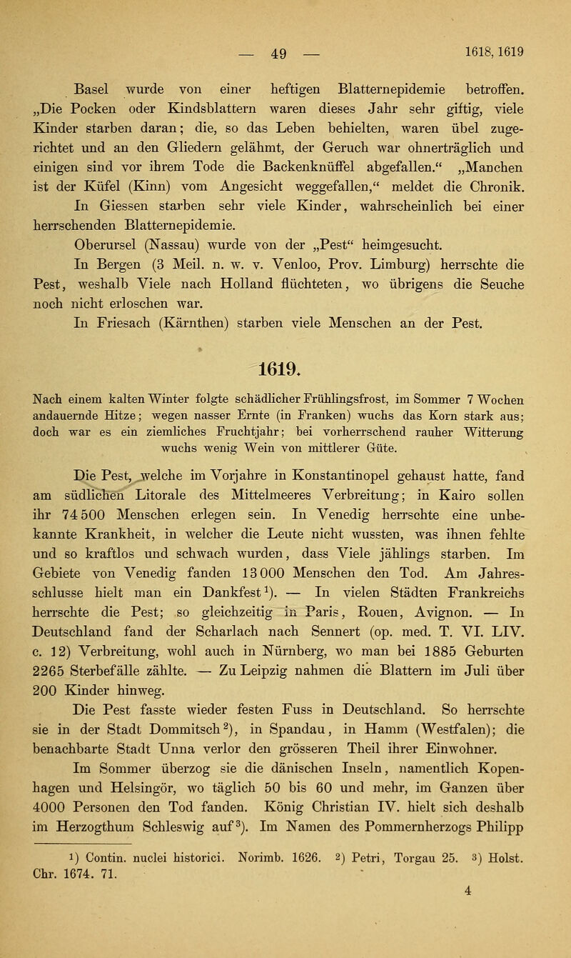 Basel wurde von einer heftigen Blatternepidemie betroffen. „Die Pocken oder Kindsblattern waren dieses Jahr sehr giftig, viele Kinder starben daran; die, so das Leben behielten, waren übel zuge- richtet und an den Gliedern gelähmt, der Geruch war ohnerträglich \ind einigen sind vor ihrem Tode die Backenknüffel abgefallen. „Manchen ist der Küfel (Kinn) vom Angesicht weggefallen, meldet die Chronik. In Giessen starben sehr viele Kinder, wahrscheinlich bei einer herrschenden Blatternepidemie. Oberursel (Nassau) wurde von der „Pest heimgesucht. In Bergen (3 Meil. n. w. v. Venloo, Prov. Limburg) herrschte die Pest, weshalb Viele nach Holland flüchteten, wo übrigens die Seuche noch nicht erloschen war. In Friesach (Kärnthen) starben viele Menschen an der Pest. » 1619. Nach einem kalten Winter folgte schädlicher Frühlingsfrost, im Sommer 7 Wochen andauernde Hitze; wegen nasser Ernte (in Franken) wuchs das Korn stark aus; doch war es ein ziemliches Fruchtjahr; bei vorherrschend rauher Witterung wuchs wenig Wein von mittlerer Güte. Die Pest, welche im Vorjahre in Konstantinopel gehaust hatte, fand am südlichen Litorale des Mittelmeeres Verbreitung; in Kairo sollen ihr 74 500 Menschen erlegen sein. In Venedig herrschte eine unbe- kannte Krankheit, in welcher die Leute nicht wussten, was ihnen fehlte und so kraftlos und schwach wurden, dass Viele jählings starben. Im Gebiete von Venedig fanden 13 000 Menschen den Tod. Am Jahres- schlüsse hielt man ein Dankfest ^). — In vielen Städten Frankreichs herrschte die Pest; so gleichzeitig in Paris, Ronen, Avignon. — In Deutschland fand der Scharlach nach Sennert (op. med. T. VI. LIV. c. 12) Verbreitung, wohl auch in Nürnberg, wo man bei 1885 Geburten 2265 Sterbefälle zählte. — Zu Leipzig nahmen die Blattern im Juli über 200 Kinder hinweg. Die Pest fasste wieder festen Fuss in Deutschland. So herrschte sie in der Stadt Dommitsch^), in Spandau, in Hamm (Westfalen); die benachbarte Stadt Unna verlor den grösseren Theil ihrer Einwohner. Im Sommer überzog sie die dänischen Inseln, namentlich Kopen- hagen und Helsingör, wo täglich 50 bis 60 und mehr, im Ganzen über 4000 Personen den Tod fanden. König Christian IV. hielt sich deshalb im Herzogthum Schleswig auf ^). Im Namen des Pommernherzogs Philipp 1) Contin. nuclei historici. Norimb. 1626. 2) Petri, Torgau 25. 3) Holst. Chr. 1674. 71.