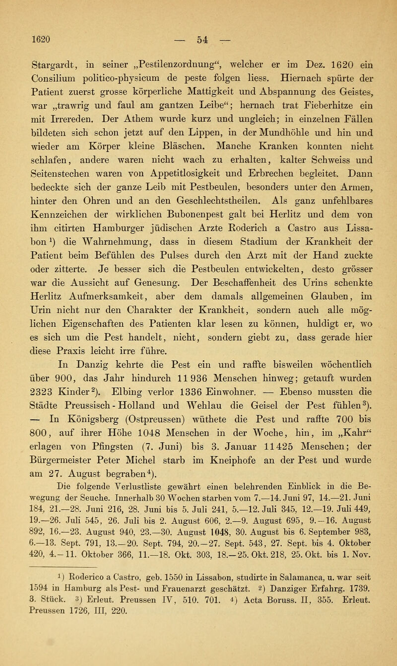 Stargardt, in seiner „Pestilenzordnung, welcher er im Dez. 1620 ein Consilium politieo-physicum de peste folgen Hess. Hiernach spürte der Patient zuerst grosse körperliche Mattigkeit und Abspannung des Geistes, war „trawrig und faul am gantzen Leibe; hernach trat Fieberhitze ein mit Irrereden. Der Athem wurde kurz und ungleich; in einzelnen Fällen bildeten sich schon jetzt auf den Lippen, in der Mundhöhle und hin und wieder am Körper kleine Bläschen. Manche Kranken konnten nicht schlafen, andere waren nicht wach zu erhalten, kalter Schweiss und Seitenstechen waren von Appetitlosigkeit und Erbrechen begleitet. Dann bedeckte sich der ganze Leib mit Pestbeulen, besonders unter den Armen, hinter den Ohren und an den Geschlechtstheilen. Als ganz unfehlbares Kennzeichen der wirklichen Bubonenpest galt bei Herlitz und dem von ihm citirten Hamburger jüdischen Arzte Koderich a Castro aus Lissa- bon ^) die Wahrnehmung, dass in diesem Stadium der Ki'ankheit der Patient beim Befühlen des Pulses durch den Arzt mit der Hand zuckte oder zitterte. Je besser sich die Pestbeulen entwickelten, desto grösser war die Aussicht auf Genesung. Der Beschaffenheit des Urins schenkte Herlitz Aufmerksamkeit, aber dem damals allgemeinen Glauben, im Urin nicht nur den Charakter der Krankheit, sondern auch alle mög- lichen Eigenschaften des Patienten klar lesen zu können, huldigt er, wo es sich um die Pest handelt, nicht, sondern giebt zu, dass gerade hier diese Praxis leicht irre führe. In Danzig kehrte die Pest ein und raffte bisweilen wöchentlich über 900, das Jahr hindurch 11936 Menschen hinweg; getauft wurden 2323 Kinder 2). Elbing verlor 1336 Einwohner. — Ebenso mussten die Städte Preussisch - Holland und Wehlau die Geisel der Pest fühlen^). — In Königsberg (Ostpreussen) wüthete die Pest und raffte 700 bis 800, auf ihrer Höhe 1048 Menschen in der Woche, hin, im „Kahr erlagen von Pfingsten (7. Juni) bis 3. Januar 11425 Menschen; der Bürgermeister Peter Michel starb im Kneiphofe an der Pest und wurde am 27. August begraben*). Die folgende Verlustliste gewährt einen belehrenden Einblick in die Be- wegung der Seuche. Innerhalb 30 Wochen starben vom 7.—14. Juni 97, 14.—21. Juni 184, 21.—28. Juni 216, 28. Juni bis 5. Juli 241, 5.—12. JuU 345, 12.—19. JuH 449, 19.—26. Juli 545, 26. Juli bis 2. August 606, 2.-9. August 695, 9.-16. August 892, 16.-23. August 940, 28.-30. August 1048, 30. August bis 6. September 983, 6.—13. Sept. 791, 13.-20. Sept. 794, 20.-27. Sept. 543, 27. Sept. bis 4. Oktober 420, 4.-11. Oktober 366, 11.—18. Okt. 303, 18.-25. Okt. 218, 25. Okt. bis 1. Nov. ij Roderico a Castro, geb. 1550 in Lissabon, studirte in Salamanca, u. war seit 1594 in Hamburg als Pest- und Frauenarzt geschätzt. 2) Danziger Erfahrg. 1739. 3. Stück. 3) Erleut. Preussen IV, 510. 701. 4) Acta Boruss. II, 355. Erleut. Preussen 1726, III, 220.