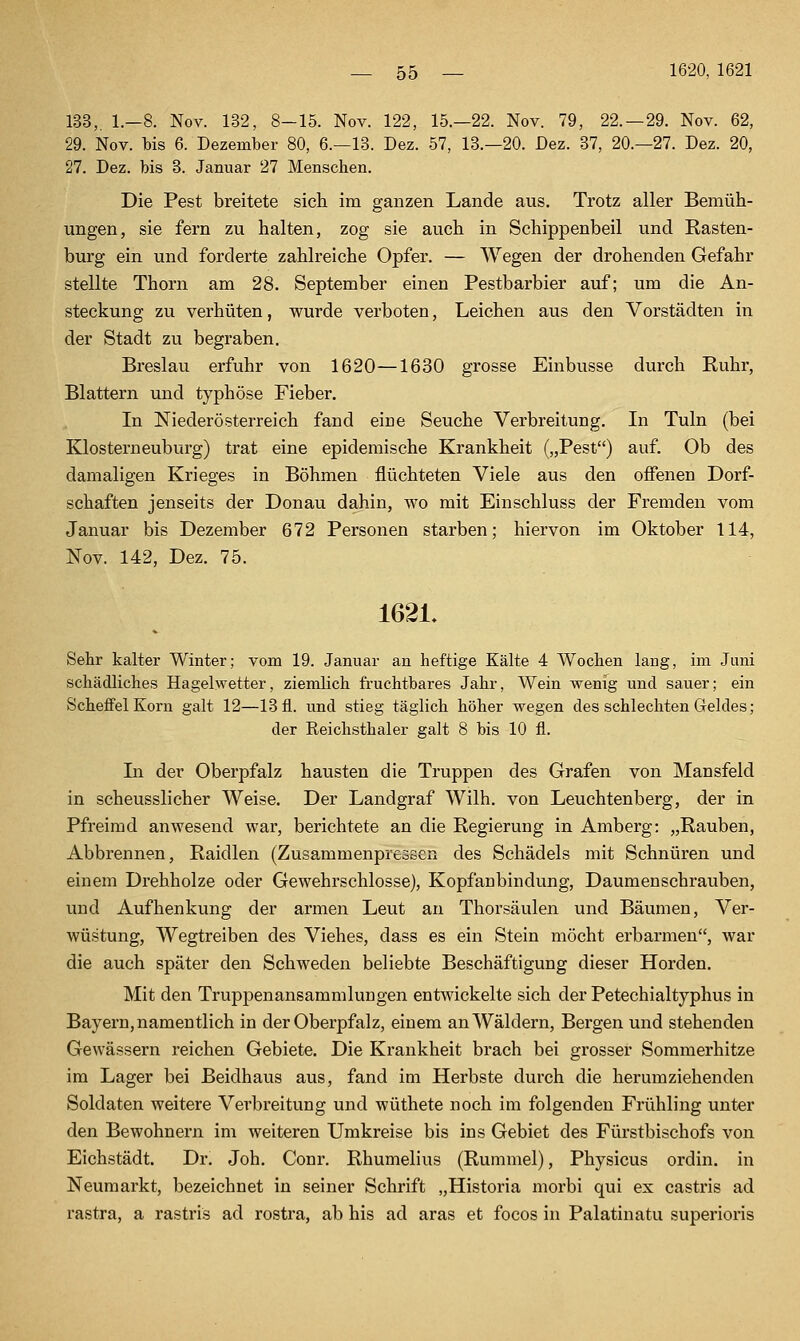 133,, 1.-8. Nov. 182, 8-15. Nov. 122, 15.—22. Nov. 79, 22.-29. Nov. 62, 29. Nov. bis 6. Dezember 80, 6.-13. Dez. 57, 13.-20. Dez. 37, 20.-27. Dez. 20, 27. Dez. bis 3. Januar 27 Menschen. Die Pest breitete sich im ganzen Lande aus. Trotz aller Bemüh- ungen, sie fern zu halten, zog sie auch in Schippenbeil und Rasten- burg ein und forderte zahlreiche Opfer. — Wegen der drohenden Gefahr stellte Thorn am 28. September einen Pestbarbier auf; um die An- steckung zu verhüten, wurde verboten, Leichen aus den Vorstädten in der Stadt zu begraben. Breslau erfuhr von 1620—1630 grosse Einbusse durch Ruhr, Blattern und typhöse Fieber. In Niederösterreich fand eine Seuche Verbreitung. In Tuln (bei Klosterneuburg) trat eine epidemische Krankheit („Pest) auf. Ob des damaligen Krieges in Böhmen flüchteten Viele aus den offenen Dorf- schaften jenseits der Donau dahin, wo mit Einschluss der Fremden vom Januar bis Dezember 672 Personen starben; hiervon im Oktober 114, Nov. 142, Dez. 75. 1621. Sebr kalter Winter; vom 19. Januar an heftige Kälte 4 Wochen lang, im Juni schädliches Hagelwetter, ziemlich fruchtbares Jahr, Wein wenig und sauer; ein Scheffel Korn galt 12—13 fl. und stieg täglich höher wegen des schlechten Geldes; der Reichsthaler galt 8 bis 10 fl. In der Oberpfalz hausten die Truppen des Grafen von Mansfeld in scheusslicher Weise. Der Landgraf Wilh, von Leuchtenberg, der in Pfreimd anwesend war, berichtete an die Regierung in Amberg: „Rauben, Abbrennen, Raidlen (Zusammenpressen des Schädels mit Schnüren und einem Drehholze oder Gewehrschlosse), Kopfanbindung, Daumenschrauben, und Auf henkung der armen Leut an Thorsäulen und Bäumen, Ver- wüstung, Wegtreiben des Viehes, dass es ein Stein möcht erbarmen, war die auch später den Schweden beliebte Beschäftigung dieser Horden. Mit den Truppenansammlungen entwickelte sich der Petechialtyphus in Bayern, namentlich in der Oberpfalz, einem an Wäldern, Bergen und stehenden Gewässern reichen Gebiete. Die Krankheit brach bei grosser Sommerhitze im Lager bei Beidhaus aus, fand im Herbste durch die herumziehenden Soldaten weitere Verbreitung und wüthete noch im folgenden Frühling unter den Bewohnern im weiteren Umkreise bis ins Gebiet des Fürstbischofs von Eichstädt. Dr. Joh. Conr. Rhumelius (Rummel), Physicus ordin. in Neumarkt, bezeichnet in seiner Schrift „Historia morbi qui ex castris ad rastra, a rastris ad rostra, ab his ad aras et focos in Palatinatu superioris