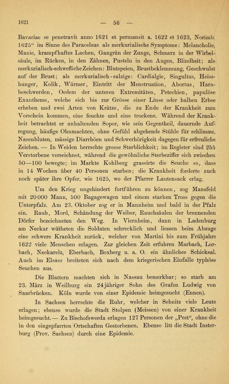 Bavariae se penetravit anno 1621 et permansit a. 1622 et 1623, Norimb. 1625 im Sinne des Paracelsus als merkurialische Symptome: Melancholie, Manie, krampfhaftes Lachen, Gangrän der Zunge, Schmerz in der Wirbel- säule, im Rücken, in den Zähnen, Pusteln in den Augen, Blindheit; als merkurialisch-schweflicheZeichen: Blutspeien, Brustbeklemmung, Geschwulst auf der Brust; als merkurialisch - salzige: Cardialgie, Singultus, Heiss- hunger, Kolik, Würmer, Eintritt der Menstruation, Abortus, Harn- beschwerden, Oedem der unteren Extremitäten, Petechien, papulöse Exantheme, welche sich bis zur Grösse einer Linse oder halben Erbse erheben und zwei Arten von Krätze, die zu Ende der Krankheit zum Vorschein kommen, eine feuchte und eine trockene. Während der Krank- heit betrachtet er anhaltenden Sopor, wie sein Gegentheil, dauernde Auf- regung, häufige Ohnmächten, ohne Gefühl abgehende Stühle für schlimme, Nasenbluten, massige Diarrhöen und Schwerhörigkeit dagegen für erfreuliche Zeichen. — In Weiden herrschte grosse Sterblichkeit; im Register sind 255 Verstorbene verseichnet, während die gewöhnliche Sterbeziffer sich zwischen 50—100 bewegte; im Markte Kohlberg grassirte die Seuche so, dass in 14 Wochen über 40 Personen starbeB; die Krankheit forderte auch noch später ihre Opfer, wie 1625, wo der Pfarrer Lautensack erlag. Um den Krieg ungehindert fortführen zu können, zog Mansfeld mit 20000 Mann, 500 Bagagewagen und einem starken Tross gegen die Unterpfalz. Am 23. Oktober zog er in Mannheim und bald in der Pfalz ein. Raub, Mord, Schändung der Weiber, Rauchsäulen der brennenden Dörfer bezeichneten den Weg. In Viernheim, dann in Ladenburg am Neckar wütheten die Soldaten schrecklich und Hessen beim Abzüge eine schwere Krankheit zurück, welcher von Martini bis zum Frühjahre 1622 viele Menschen erlagen. Ziu' gleichen Zeit erfuhren Marbach, Lor- bach, Neckarelz, Eberbach, Boxberg u. a. O. ein ähnliches Schicksal. Auch im Elsass breiteten sich nach dem kriegerischen Einfalle typhöse Seuchen aus. Die Blattern machten sich in Nassau bemerkbar; so starb am 23. März in Weilburg ein 24jähriger Sohn des Grafen Ludwig von Saarbrücken. Köln wurde von einer Epidemie heimgesucht (Ennen). In Sachsen herrschte die Ruhr, welcher in Sebnitz viele Leute erlagen; ebenso wurde die Stadt Stolpen (Meissen) von einer Krankheit heimgesucht.— Zu Bischofswerda erlagen 127 Personen der „Pest, ohne die in den eingepfarrten Ortschaften Gestorbenen. Ebenso litt die Stadt Inster- burg (Prov. Sachsen) durch eine Epidemie.