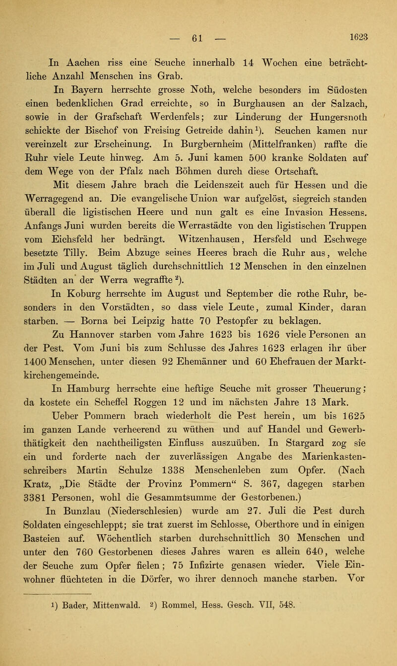 In Aachen riss eine Seuche innerhalb 14 Wochen eine beträcht- liche Anzahl Menschen ins Grab. In Bayern herrschte grosse Noth, welche besonders im Südosten einen bedenklichen Grad erreichte, so in Burghausen an der Salzach, sowie in der Grafschaft Werdenfels; zur Linderung der Hungersnoth schickte der Bischof von Freising Getreide dahin ^). Seuchen kamen nur vereinzelt zur Erscheinung. In Burgbernheim (Mittelfranken) raffte die Ruhr viele Leute hinweg. Am 5. Jvmi kamen 500 kranke Soldaten auf dem Wege von der Pfalz nach Böhmen durch diese Ortschaft. Mit diesem Jahre brach die Leidenszeit auch für Hessen und die Werragegend an. Die evangelische Union war aufgelöst, siegreich standen überall die ligistischen Heere und nun galt es eine Invasion Hessens. Anfangs Juni wurden bereits die Werrastädte von den ligistischen Truppen vom Eichsfeld her bedrängt. Witzenhausen, Hersfeld und Eschwege besetzte Tilly. Beim Abzüge seines Heeres brach die Ruhr aus, welche im Juli und August täglich durchschnittlich 12 Menschen in den einzelnen Städten an der Werra wegraffte ''^). In Koburg herrschte im August und September die rothe Ruhr, be- sonders in den Vorstädten, so dass viele Leute, zumal Kinder, daran starben. — Borna bei Leipzig hatte 70 Pestopfer zu beklagen. Zu Hannover starben vom Jahre 1623 bis 1626 viele Personen an der Pest. Vom Juni bis zum Schlüsse des Jahres 1623 erlagen ihr über 1400 Menschen, unter diesen 92 Ehemänner und 60 Ehefrauen der Markt- kirchengemeinde. In Hamburg herrschte eine heftige Seuche mit grosser Theuerung,* da kostete ein Scheffel Roggen 12 und im nächsten Jahre 13 Mark. Ueber Pommern brach wiederholt die Pest herein, um bis 1625 im ganzen Lande verheerend zu wüthen und auf Handel und Gewerb- thätigkeit den nachtheiligsten Einfluss auszuüben. In Stargard zog sie ein und forderte nach der zuverlässigen Angabe des Marienkasten- schreibers Martin Schulze 1338 Menschenleben zum Opfer. (Nach Kj-atz, „Die Städte der Provinz Pommern S. 367, dagegen starben 3381 Personen, wohl die Gesammtsumme der Gestorbenen.) In Bunzlau (Niederschlesien) wurde am 27. Juli die Pest durch Soldaten eingeschleppt; sie trat zuerst im Schlosse, Oberthore und in einigen Basteien auf. Wöchentlich starben durchschnittlich 30 Menschen und unter den 760 Gestorbenen dieses Jahres waren es allein 640, Avelche der Seuche zum Opfer fielen; 75 Infizirte genasen wieder. Viele Ein- wohner flüchteten in die Dörfer, wo ihrer dennoch manche starben. Vor 1) Bader, Mittenwald. 2) Rommel, Hess. Gesch. VII, 548.