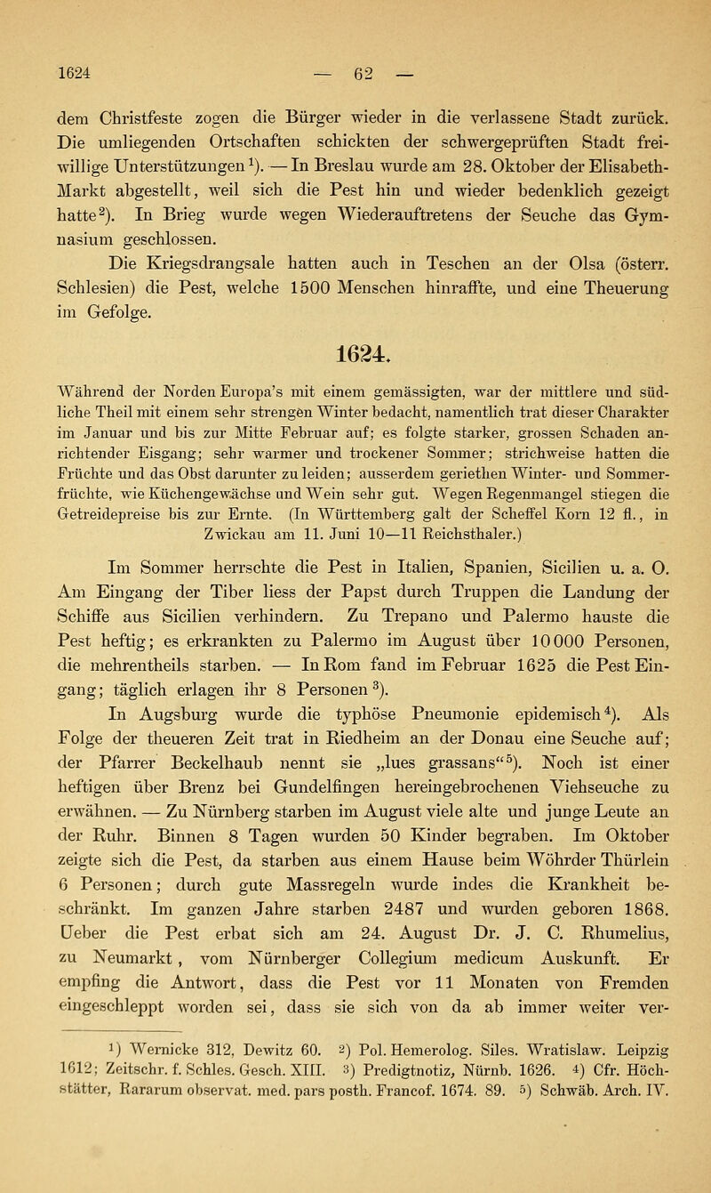 dem Christfeste zogen die Bürger wieder in die verlassene Stadt zurück. Die umliegenden Ortschaften schickten der schwergeprüften Stadt frei- willige Unterstützungen ^). — In Breslau wurde am 28. Oktober der Elisabeth- Markt abgestellt, weil sich die Pest hin und wieder bedenklich gezeigt hatte ^). In Brieg wurde wegen Wiederauftretens der Seuche das Gym- nasium geschlossen. Die Kriegsdrangsale hatten auch in Teschen an der Olsa (österr. Schlesien) die Pest, welche 1500 Menschen hinraffte, und eine Theuerung im Gefolge. 1624, Während der Norden Europa's mit einem gemässigten, war der mittlere und süd- liche Theil mit einem sehr strengen Winter bedacht, namentlich trat dieser Charakter im Januar und bis zur Mitte Februar auf; es folgte starker, grossen Schaden an- richtender Eisgang; sehr warmer und trockener Sommer; strichweise hatten die Früchte und das Obst darunter zu leiden; ausserdem geriethen Winter- und Sommer- früchte, wie Küchengewüchse und Wein sehr gut. Wegen Regenmangel stiegen die Getreidepreise bis zur Ernte. (In Württemberg galt der Scheifel Korn 12 fl., in Zwickau am 11. Juni 10—11 Reichsthaler.) Im Sommer herrschte die Pest in Italien, Spanien, Sicilien u. a. O. Am Eingang der Tiber Hess der Papst durch Truppen die Landung der Schiffe aus Sicilien verhindern. Zu Trepano und Palermo hauste die Pest heftig; es erkrankten zu Palermo im August über 10000 Personen, die mehrentheils starben. — In Rom fand im Februar 1625 die Pest Ein- gang ; täglich erlagen ihr 8 Personen ^). In Augsburg wurde die typhöse Pneumonie epidemisch*). Als Folge der theueren Zeit trat in Riedheim an der Donau eine Seuche auf; der Pfarrer Beckelhaub nennt sie „lues grassans^). Noch ist einer heftigen über Brenz bei Gundelfingen hereingebrochenen Viehseuche zu erwähnen. — Zu Nürnberg starben im August viele alte und junge Leute an der Ruhr. Binnen 8 Tagen wurden 50 Kinder begraben. Im Oktober zeigte sich die Pest, da starben aus einem Hause beim Wöhrder Thürlein 6 Personen; durch gute Massregeln wurde indes die Krankheit be- schränkt. Im ganzen Jahre starben 2487 und wurden geboren 1868, üeber die Pest erbat sich am 24, August Dr, J. C, Rhumelius, zu Neumarkt, vom Nürnberger Collegiuni medicum Auskunft. Er empfing die Antwort, dass die Pest vor 11 Monaten von Fremden eingeschleppt worden sei, dass sie sich von da ab immer weiter ver- 1) Wemicke 312, Dewitz 60. 2) Pol. Hemerolog. Siles. Wratislaw. Leipzig 1612; Zeitschr. f. Schles. Gesch. XIII. 3) Predigtnotiz, Nürnb. 1626. *) Cfr. Höch- stätter, Rararum observat. med. pars posth. Francof. 1674. 89. &) Schwab. Arch. IV.