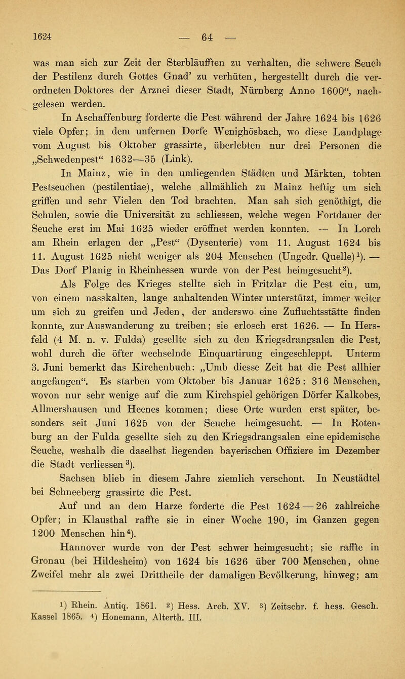 was man sich zur Zeit der Sterbläufften zu verhalten, die schwere Seuch der Pestilenz durch Gottes Gnad' zu verhüten, hergestellt durch die ver- ordneten Doktores der Arznei dieser Stadt, Nürnberg Anno 1600, nach- gelesen werden. In Aschaffenburg forderte die Pest während der Jahre 1624 bis ^626 viele Opfer; in dem unfernen Dorfe Wenighösbach, wo diese Landplage vom August bis Oktober grassirte, überlebten nur drei Personen die „Schwedenpest 1632—35 (Link). In Mainz, wie in den umliegenden Städten und Märkten, tobten Pestseuchen (pestilentiae), welche allmählich zu Mainz heftig um sich griffen und sehr Vielen den Tod brachten. Man sah sich genöthigt, die Schulen, sowie die Universität zu schliessen, welche wegen Fortdauer der Seuche erst im Mai 1625 wieder eröffnet werden konnten. — In Lorch am Rhein erlagen der „Pest (Dysenterie) vom 11. August 1624 bis 11. August 1625 nicht weniger als 204 Menschen (Ungedr. Quelle)^).— Das Dorf Planig in Rheinhessen wurde von der Pest heimgesucht^). Als Folge des Krieges stellte sich in Fritzlar die Pest ein, um, von einem nasskalten, lange anhaltenden Winter unterstützt, immer weiter um sich zu greifen und Jeden, der anderswo eine Zufluchtsstätte finden konnte, zur Auswanderung zu treiben; sie erlosch erst 1626. — In Hers- feld (4 M. n. V. Fulda) gesellte sich zu den Kriegsdrangsalen die Pest, wohl durch die öfter wechselnde Einquartirung eingeschleppt. Unterm 3. Juni bemerkt das Kirchenbuch: „Umb diesse Zeit hat die Pest allhier angefangen. Es starben vom Oktober bis Januar 1625 : 316 Menschen, wovon nur sehr wenige auf die zum Kirchspiel gehörigen Dörfer Kalkobes, Allmershausen und Heenes kommen; diese Orte wurden erst später, be- sonders seit Juni 1625 von der Seuche heimgesucht. — In Roten- burg an der Fulda gesellte sich zu den Kriegsdrangsalen eine epidemische Seuche, weshalb die daselbst liegenden bayerischen Offiziere im Dezember die Stadt verliessen ^). Sachsen blieb in diesem Jahre ziemlich verschont. In Neustädtel bei Schneeberg grassirte die Pest. Auf und an dem Harze forderte die Pest 1624 — 26 zahlreiche Opfer; in Klausthal raffte sie in einer Woche 190, im Ganzen gegen 1200 Menschen hin^). Hannover wurde von der Pest schwer heimgesucht; sie raffte in Gronau (bei Hildesheim) von 1624 bis 1626 über 700 Menschen, ohne Zweifel mehr als zwei Drittheile der damaligen Bevölkerung, hinweg; am 1) Rhein. Antiq. 1861. 2) Hess. Arch. XV. 3) Zeitsclir. f. hess. Gesch. Kassel 1865. i) Honemann, Alterth. III.