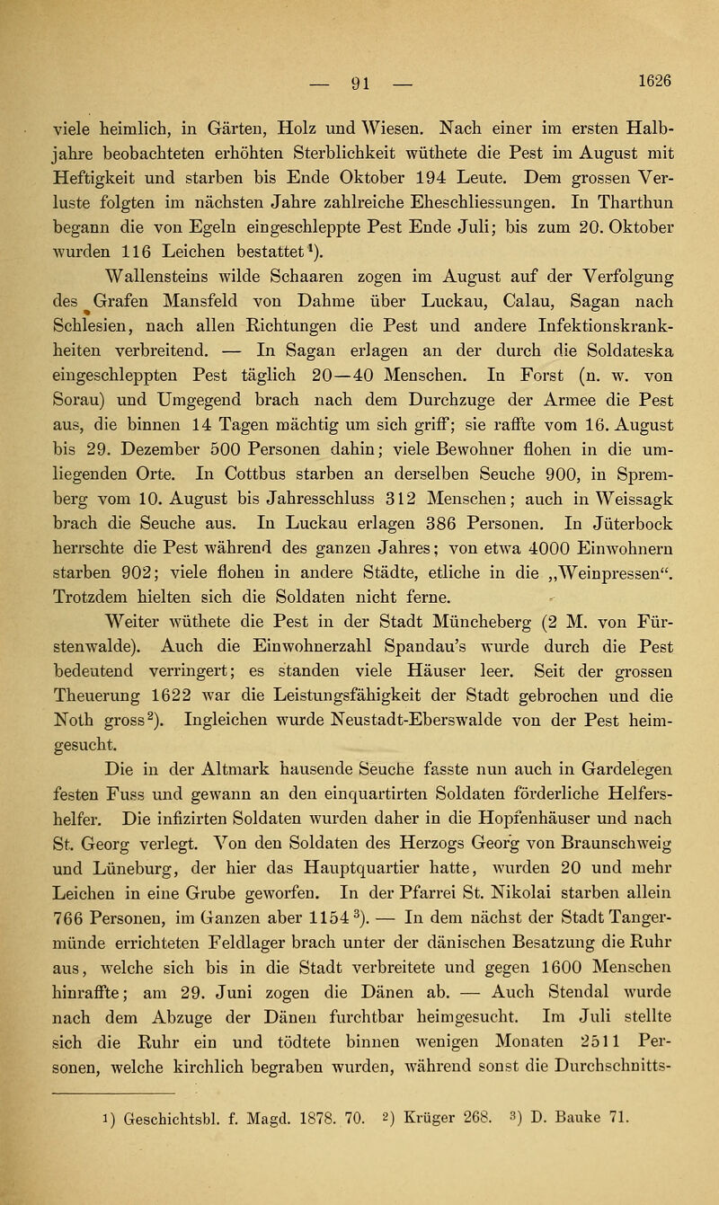 viele heimlich, in Gärten, Holz und Wiesen. Nach einer im ersten Halb- jahre beobachteten erhöhten Sterblichkeit wüthete die Pest im August mit Heftigkeit und starben bis Ende Oktober 194 Leute. Dem grossen Ver- luste folgten im nächsten Jahre zahlreiche Eheschliessungen. In Tharthun begann die von Egeln eingeschleppte Pest Ende Juli; bis zum 20. Oktober wurden 116 Leichen bestattet*). Wallensteins wilde Schaaren zogen im August auf der Verfolgung des Grafen Mansfeld von Dahme über Luckau, Calau, Sagan nach Schlesien, nach allen Richtungen die Pest und andere Infektionskrank- heiten verbreitend. — In Sagan erlagen an der durch die Soldateska eingeschleppten Pest täglich 20—40 Menschen. In Forst (n. w. von Sorau) und Umgegend brach nach dem Durchzuge der Armee die Pest aus, die binnen 14 Tagen mächtig um sich griff; sie raffte vom 16. August bis 29. Dezember 500 Personen dahin; viele Bewohner flohen in die um- liegenden Orte. In Cottbus starben an derselben Seuche 900, in Sprem- berg vom 10. August bis Jahresschluss 312 Menschen; auch in Weissagk brach die Seuche aus. In Luckau erlagen 386 Personen. In Jüterbock herrschte die Pest während des ganzen Jahres; von etwa 4000 Einwohnern starben 902; viele flohen in andere Städte, etliche in die ,,Weinpressen. Trotzdem hielten sich die Soldaten nicht ferne. Weiter wüthete die Pest in der Stadt Müncheberg (2 M. von Für- stenwalde). Auch die Einwohnerzahl Spandau's wurde durch die Pest bedeutend verringert; es standen viele Häuser leer. Seit der grossen Theuerung 1622 war die Leistungsfähigkeit der Stadt gebrochen und die Noth gross ^). Ingleichen wurde Neustadt-Eberswalde von der Pest heim- gesucht. Die in der Altmark hausende Seuche fasste nun auch in Gardelegen festen Fuss und gewann an den einquartirten Soldaten förderliche Helfers- helfer, Die infizirten Soldaten wurden daher in die Hopfenhäuser und nach St. Georg verlegt. Von den Soldaten des Herzogs Georg von Braunschweig und Lüneburg, der hier das Hauptquartier hatte, wurden 20 und mehr Leichen in eine Grube geworfen. In der Pfarrei St. Nikolai starben allein 766 Personen, im Ganzen aber 1154^). — In dem nächst der Stadt Tanger- münde errichteten Feldlager brach unter der dänischen Besatzung die Ruhr aus, welche sich bis in die Stadt verbreitete und gegen 1600 Menschen hinraffte; am 29. Juni zogen die Dänen ab. — Auch Stendal wurde nach dem Abzüge der Dänen furchtbar heimgesucht. Im Juli stellte sich die Ruhr ein und tödtete binnen wenigen Monaten 2511 Per- sonen, welche kirchlich begraben wurden, während sonst die Durchschnitts- 1) Geschichtsbl. f. Magd. 1878. 70. 2) Krüger 268. 3) D. Bauke 71.