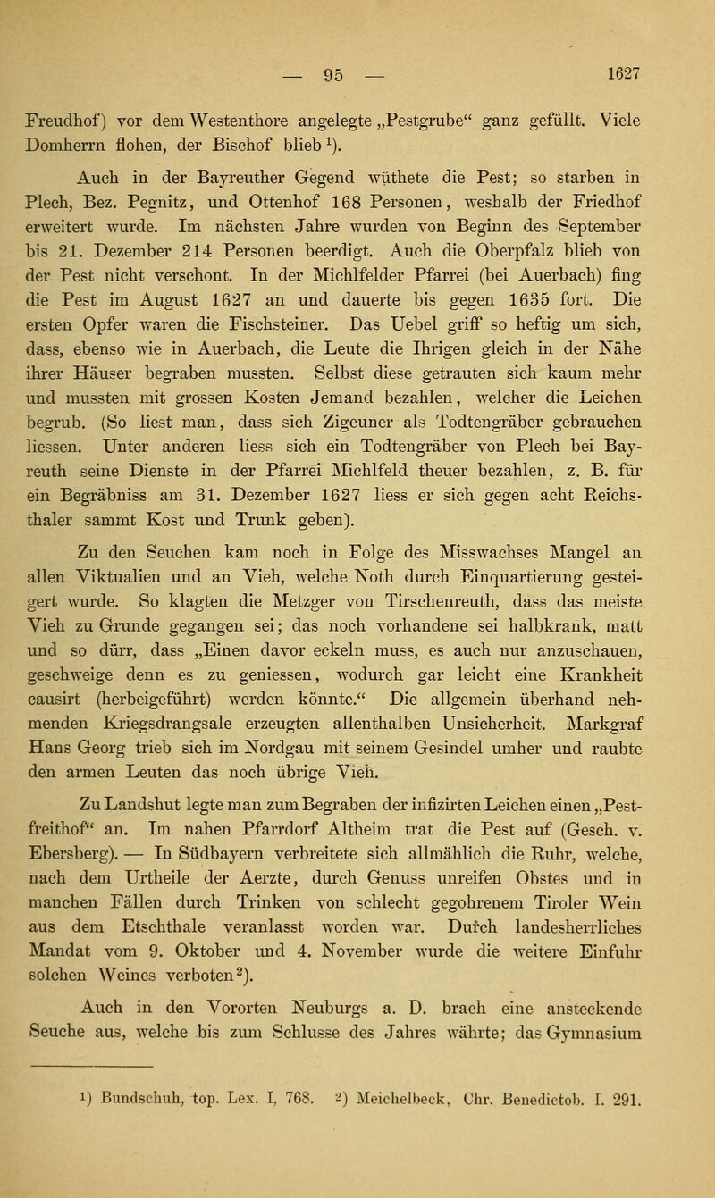 Freudhof) vor dem Westenthore angelegte „Pestgrube ganz gefüllt. Viele Domherrn flohen, der Bischof blieb ^). Auch in der Bayreuther Gegend wüthete die Pest; so starben in Plech, Bez. Pegnitz, und Ottenhof 168 Personen, weshalb der Friedhof erweitert wurde. Im nächsten Jahre wurden von Beginn des September bis 21. Dezember 214 Personen beerdigt. Auch die Oberpfalz blieb von der Pest nicht verschont. In der Michlfelder Pfarrei (bei Auerbach) fing die Pest im August 1627 an und dauerte bis gegen 1635 fort. Die ersten Opfer waren die Fischsteiner. Das Uebel griff so heftig um sich, dass, ebenso wie in Auerbach, die Leute die Ihrigen gleich in der Nähe ihrer Häuser begraben mussten. Selbst diese getrauten sich kaum mehr und mussten mit grossen Kosten Jemand bezahlen, welcher die Leichen begrub. (So liest man, dass sich Zigeuner als Todtengräber gebrauchen Hessen. Unter anderen liess sich ein Todtengräber von Plech bei Bay- reuth seine Dienste in der Pfarrei Michlfeld theuer bezahlen, z. B. für ein Begräbniss am 31. Dezember 1627 liess er sich gegen acht Reichs- thaler sammt Kost und Trunk geben). Zu den Seuchen kam noch in Folge des Misswachses Mangel an allen Viktualien und an Vieh, welche Noth durch Einquartierung gestei- gert wurde. So klagten die Metzger von Tirscheni'euth, dass das meiste Vieh zu Grunde gegangen sei; das noch vorhandene sei halbkrank, matt und so dürr, dass „Einen davor eckein muss, es auch nur anzuschauen, geschweige denn es zu geniessen, wodurch gar leicht eine Krankheit causirt (herbeigeführt) werden könnte. Die allgemein überhand neh- menden Ki'iegsdrangsale erzeugten allenthalben Unsicherheit. Markgraf Hans Georg trieb sich im Nordgau mit seinem Gesindel umher und raubte den armen Leuten das noch übrige Vieh. Zu Landshut legte man zum Begraben der infizirten Leichen einen „Pest- freithof an. Im nahen Pfarrdorf Altheim trat die Pest auf (Gesch. v. Ebersberg). — In Südbayern verbreitete sich allmählich die Ruhr, welche, nach dem Urtheile der Aerzte, durch Genuss unreifen Obstes und in manchen Fällen durch Trinken von schlecht gegohrenem Tiroler Wein aus dem Etschthale veranlasst worden war. Durch landesherrliches Mandat vom 9. Oktober und 4. November wurde die weitere Einfuhr solchen Weines verboten^). Auch in den Vororten Neuburgs a. D. brach eine ansteckende Seuche aus, welche bis zum Schlüsse des Jahres währte; das Gymnasium 1) Bundschuh, top. Lex. I, 768. 2) Meichelbeck, Chr. Beuedictob. I. 291.