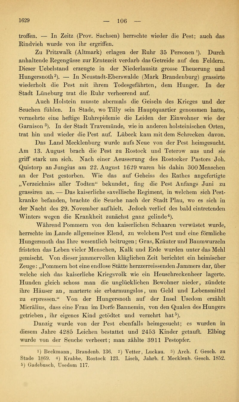 troffen. — In Zeitz (Prov. Sachsen) herrschte wieder die Pest; auch das Rindvieh wurde von ihr ergriffen. Zu Pritzwalk (Altmark) erlagen der Ruhr 35 Personen '). Durch anhaltende Regengüsse zur Erntezeit verdarb das Getreide auf den Feldern. Dieser Uebelstand erzeugte in der Niederlausitz grosse Theuerung und Hungersnoth 2). — In Neustadt-Eberswalde (Mark Brandenburg) grassirte wiederholt die Pest mit ihrem Todesgefährten, dem Hunger. In der Stadt Lüneburg trat die Ruhr verheerend auf. Auch Holstein musste abermals die Geiseln des Krieges und der Seuchen fühlen. In Stade, wo Tilly sein Hauptquartier genommen hatte, vermehrte eine heftige Ruhrepidemie die Leiden der Einwohner wie der Garnison ^). In der Stadt Travemünde, wie in anderen holsteinischen Orten, trat hin und wieder die Pest auf. Lübeck kam mit dem Schrecken davon. Das Land Mecklenburg wurde aufs Neue von der Pest heimgesucht. Am 13. August brach die Pest zu Rostock und Teterow aus und sie griff stark um sich. Nach einer Aeusserung des Rostocker Pastors Joh. Quistorp an Jungius am 22. August 1629 waren bis dahin 300 Menschen an der Pest gestorben. Wie das auf Geheiss des Rathes angefertigte „Verzeichniss aller Todten bekundet, fing die Pest Anfangs Juni zu grassiren an. — Das kaiserliche savellische Regiment, in welchem sich Pest- kranke befanden, brachte die Seuche nach der Stadt Plau, wo es sich in der Nacht des 29. November aufhielt. Jedoch verlief des bald eintretenden Winters wegen die Krankheit zunächst ganz gelinde^). Während Pommern von den kaiserlichen Schaaren verwüstet wurde, herrschte im Lande allgemeines Elend, zu welchem Pest und eine förmliche Hungersnoth das Ihre wesentlich beitrugen; Gras, Kräuter und Baumwurzeln fristeten das Leben vieler Menschen, Kalk und Erde wurden unter das Mehl gemischt. Von dieser jammervollen kläglichen Zeit berichtet einheimischer Zeuge: „Pommern bot eine endlose Stätte herzzerreissenden Jammers dar, über welche sich das kaiserliche Kriegsvolk wie ein Heuschreckenheer lagerte. Hunden gleich schoss man die unglücklichen Bewohner nieder, zündete ihre Häuser an, marterte sie erbarmungslos, um Geld und Lebensmittel zu erpressen. Von der Hungersnoth auf der Insel Usedom erzählt Micrälius, dass eine Frau im Dorfe Bannemin, von den Qualen des Hungers getrieben, ihr eigenes Kind getödtet und verzehrt hat ^). Danzig wurde von der Pest ebenfalls heimgesucht; es wurden in diesem Jahre 4285 Leichen bestattet und 2453 Kinder getauft. Elbing wurde von der Seuche verheert; man zählte 3911 Pestopfer. 1) Beckmann, Brandenb. 136. 2) Vetter, Luckau. 3) Arch. f. Gesch. zu Stade 1869. 4) Krabbe, Rostock 123. Lisch, Jahrb. f. Mecklenb. Gesch. 1852. 5) Gadebusch, Usedom 117.