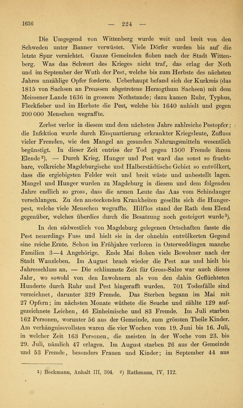 Die Umgegend von Wittenberg wurde weit und breit von den Schweden unter Banner verwüstet. Viele Dörfer wurden bis auf die letzte Spur vernichtet. Ganze Gemeinden flohen nach der Stadt Witten- berg. Was das Schwert des Krieges nicht traf, das erlag der Noth und im September der Wuth der Pest, welche bis zum Herbste des nächsten Jahres unzählige Opfer forderte, Ueberhaupt befand sich der Kurkreis (das 1815 von Sachsen an Preussen abgetretene Herzogthmn Sachsen) mit dem Meissener Lande 1636 in grossem Nothstande; dazu kamen Ruhr, Typhus, Fleckfieber und im Herbste die Pest, welche bis 1640 anhielt und gegen 200 000 Menschen wegraff'te. Zerbst verlor in diesem und dem nächsten Jahre zahlreiche Pestopfer; die Infektion wurde durch Einquartierung erkrankter Kriegsleute, Zufluss vieler Fremden, wie den Mangel an gesunden Nahrungsmitteln wesentlich begünstigt. In dieser Zeit entriss der Tod gegen 1500 Fremde ihrem Elende^). — Durch Krieg, Hunger und Pest ward das sonst so frucht- bare, volkreiche Magdeburgische und Halberstädtische Gebiet so entvölkert, dass die ergiebigsten Felder weit und breit wüste und unbestellt lagen. Mangel und Hunger wurden zu Magdeburg in diesem und dem folgenden Jahre endlich so gross, dass die armen Leute das Aas vom Schindanger verschlangen. Zu den ansteckenden Krankheiten gesellte sich die Hunger- pest, Avelche viele Menschen wegraff'te. Hilflos stand der Rath dem Elend gegenüber, welches überdies durch die Besatzung noch gesteigert wurde ^). In den südwestlich von Magdeburg gelegenen Ortschaften fasste die Pest neuerdings Fuss und hielt sie in der ohnehin entvölkerten Gegend eine reiche Ernte. Schon im Frühjahre verloren in Osterweddingen manche Familien 3—4 Angehörige. Ende Mai flohen viele Bewohner nach der Stadt Wanzleben. Im August brach wieder die Pest aus und hielt bis Jahresschluss an. — Die schlimmste Zeit für Gross-Salze war auch dieses Jahr, wo sowohl von den Inwohnern als von den dahin Geflüchteten Hunderte durch Ruhr und Pest hingeraff't wurden. 701 Todesfälle sind verzeichnet, darunter 329 Fremde. Das Sterben begann im Mai mit 27 Opfern; im nächsten Monate wüthete die Seuche und zählte 129 auf- gezeichnete Leichen, 46 Einheimische und 83 Fremde. Im Juli starben 162 Personen, worunter 56 aus der Gemeinde, zum grössten Theile Kinder. Am verhängnissvollsten waren die vier Wochen vom 19. Juni bis 16. Juli, in welcher Zeit 163 Personen, die meisten in der Woche vom 23. bis 29. Juli, nämlich 47 erlagen. Im August starben 26 aus der Gemeinde und 53 Fremde, besonders Frauen und Kinder; im September 44 aus 1) Beckmann, Anhalt III, 304. 2) Rathmann, IV, 112.