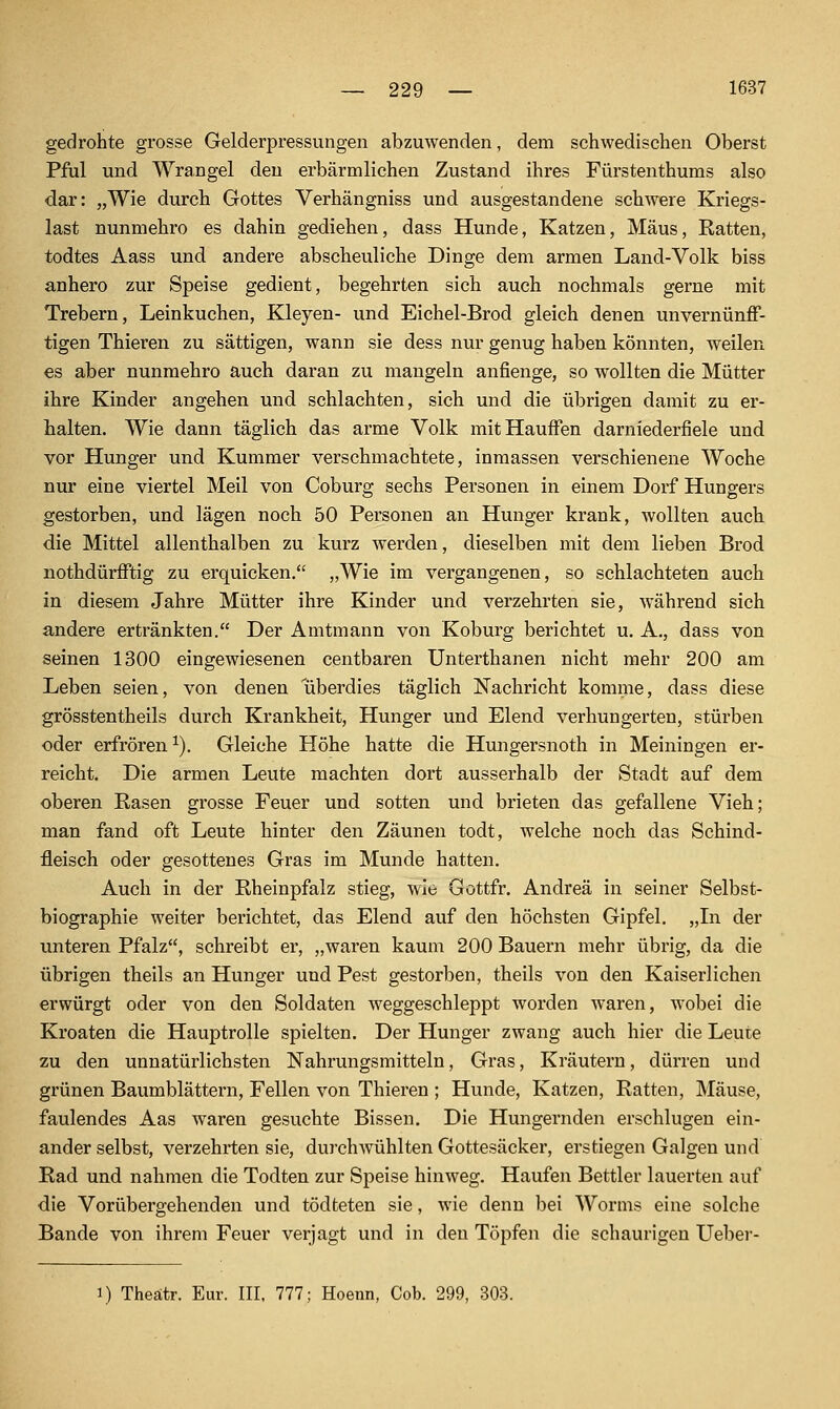 gedrohte grosse Gelderpressungeii abzuwenden, dem schwedischen Oberst Pfui und Wrangel den erbärmlichen Zustand ihres Fürstenthums also dar: „Wie durch Gottes Verhängniss und ausgestandene schwere Kriegs- last nunmehro es dahin gediehen, dass Hunde, Katzen, Maus, Ratten, todtes Aass und andere abscheuliche Dinge dem armen Land-Volk biss anhero zur Speise gedient, begehrten sich auch nochmals gerne mit Trebern, Leinkuchen, Kleyen- und Eichel-Brod gleich denen unvernünff- tigen Thieren zu sättigen, wann sie dess nur genug haben könnten, weilen es aber nunmehro auch daran zu mangeln anfienge, so wollten die Mütter ihre Kinder angehen und schlachten, sich und die übrigen damit zu er- halten. Wie dann täglich das arme Volk mitHaufFen darniederfiele und vor Hunger und Kummer verschmachtete, inmassen verschienene Woche nur eine viertel Meil von Coburg sechs Personen in einem Dorf Hungers gestorben, und lägen noch 50 Personen an Hunger krank, wollten auch die Mittel allenthalben zu kurz werden, dieselben mit dem lieben Brod nothdürfftig zu erquicken. „Wie im vei'gangenen, so schlachteten auch in diesem Jahre Mütter ihre Kinder und verzehrten sie, w^ährend sich andere ertränkten. Der Amtmann von Koburg berichtet u. A., dass von seinen 1300 eingewiesenen centbaren Unterthanen nicht mehr 200 am Leben seien, von denen überdies täglich Nachricht komme, dass diese grösstentheils durch Krankheit, Hunger und Elend verhungerten, stürben oder erfrören ^). Gleiche Höhe hatte die Hungersnoth in Meiningen er- reicht. Die armen Leute machten dort ausserhalb der Stadt auf dem oberen Rasen grosse Feuer und sotten und brieten das gefallene Vieh; man fand oft Leute hinter den Zäunen todt, welche noch das Schind- fleisch oder gesottenes Gras im Munde hatten. Auch in der Rheinpfalz stieg, wie Gottfr. Andrea in seiner Selbst- biographie weiter berichtet, das Elend auf den höchsten Gipfel. „Li der unteren Pfalz, schreibt er, „waren kaum 200 Bauern mehr übrig, da die übrigen theils an Hunger und Pest gestorben, theils von den Kaiserlichen erwürgt oder von den Soldaten weggeschleppt worden waren, wobei die Kroaten die Hauptrolle spielten. Der Hunger zwang auch hier die Leute zu den unnatürlichsten Nahrungsmitteln, Gras, Kräutern, dürren und grünen Baumblättern, Fellen von Thieren ; Hunde, Katzen, Ratten, Mäuse, faulendes Aas waren gesuchte Bissen. Die Hungernden erschlugen ein- ander selbst, verzehrten sie, durchwühlten Gottesäcker, erstiegen Galgen und Rad und nahmen die Todten zur Speise hinweg. Haufen Bettler lauerten auf die Vorübergehenden und tödteten sie, wie denn bei Worms eine solche Bande von ihrem Feuer verjagt und in den Töpfen die schaurigen Ueber- 1) Theätr. Eur. III, 777; Hoenn, Cob. 299, 303.