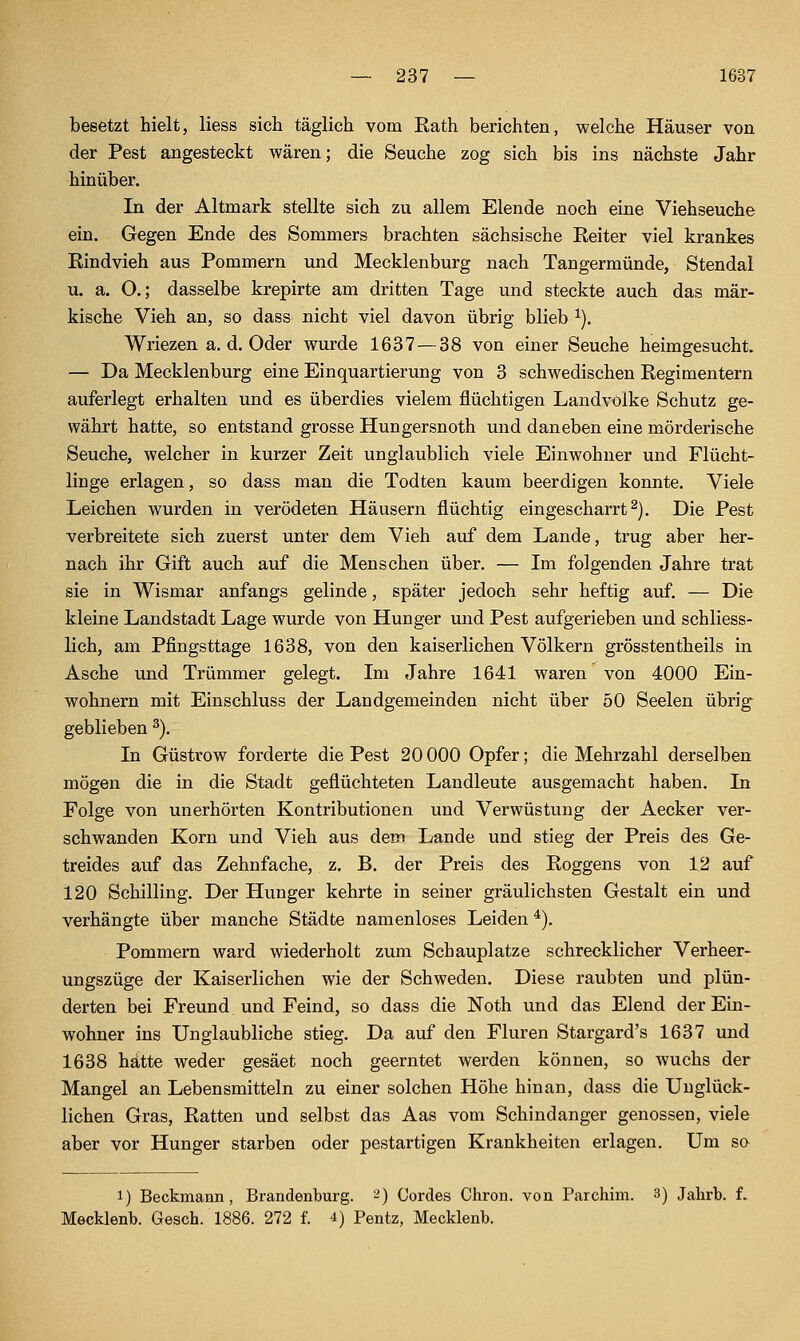 besetzt hielt, liess sieh täglich vom Rath berichten, welche Häuser von der Pest angesteckt wären; die Seuche zog sich bis ins nächste Jahr hinüber. In der Altmark stellte sich zu allem Elende noch eine Viehseuche ein. Gegen Ende des Sommers brachten sächsische Reiter viel krankes Rindvieh aus Pommern und Mecklenburg nach Tangermünde, Stendal u. a. O.; dasselbe krepirte am dritten Tage und steckte auch das mär- kische Vieh an, so dass nicht viel davon übrig blieb ^), Wriezen a. d. Oder wurde 1637 — 38 von einer Seuche heimgesucht. — Da Mecklenburg eine Einquartierung von 3 schwedischen Regimentern auferlegt erhalten und es überdies vielem flüchtigen Landvolke Schutz ge- währt hatte, so entstand grosse Hungersnoth und daneben eine mörderische Seuche, welcher in kurzer Zeit unglaublich viele Einwohner und Flücht- linge erlagen, so dass man die Todten kaum beerdigen konnte. Viele Leichen wurden in verödeten Häusern flüchtig eingescharrt^). Die Pest verbreitete sich zuerst unter dem Vieh auf dem Lande, trug aber her- nach ihr Gift auch auf die Menschen über. — Im folgenden Jahre trat sie in Wismar anfangs gelinde, später jedoch sehr heftig auf. — Die kleine Landstadt Lage wurde von Hunger und Pest aufgerieben und schliess- lich, am Pfingsttage 1638, von den kaiserlichen Völkern grösstentheils in Asche und Trümmer gelegt. Im Jahre 1641 waren von 4000 Ein- wohnern mit Einschluss der Landgemeinden nicht über 50 Seelen übrig geblieben ^). In Güstrow forderte die Pest 20 000 Opfer; die Mehrzahl derselben mögen die in die Stadt geflüchteten Landleute ausgemacht haben. In Folge von unerhörten Kontributionen und Verwüstung der Aecker ver- schwanden Korn und Vieh aus dem Lande und stieg der Preis des Ge- treides auf das Zehnfache, z. B. der Preis des Roggens von 12 auf 120 Schilling. Der Hunger kehrte in seiner gräulichsten Gestalt ein und verhängte über manche Städte namenloses Leiden^). Pommern ward wiederholt zum Schauplatze schrecklicher Verheer- ungszüge der Kaiserlichen wie der Schweden. Diese raubten und plün- derten bei Freund und Feind, so dass die Noth und das Elend der Ein- wohner ins Unglaubliche stieg. Da auf den Fluren Stargard's 1637 und 1638 hätte weder gesäet noch geerntet werden können, so wuchs der Mangel an Lebensmitteln zu einer solchen Höhe hinan, dass die Unglück- lichen Gras, Ratten und selbst das Aas vom Schindanger genossen, viele aber vor Hunger starben oder pestartigen Krankheiten erlagen. Um so 1) Beckmann, Brandenburg. -) Cordes Chron. von Parchim. 3) Jahrb. f. Mecklenb. Gesch. 1886. 272 f. 4) Pentz, Mecklenb.