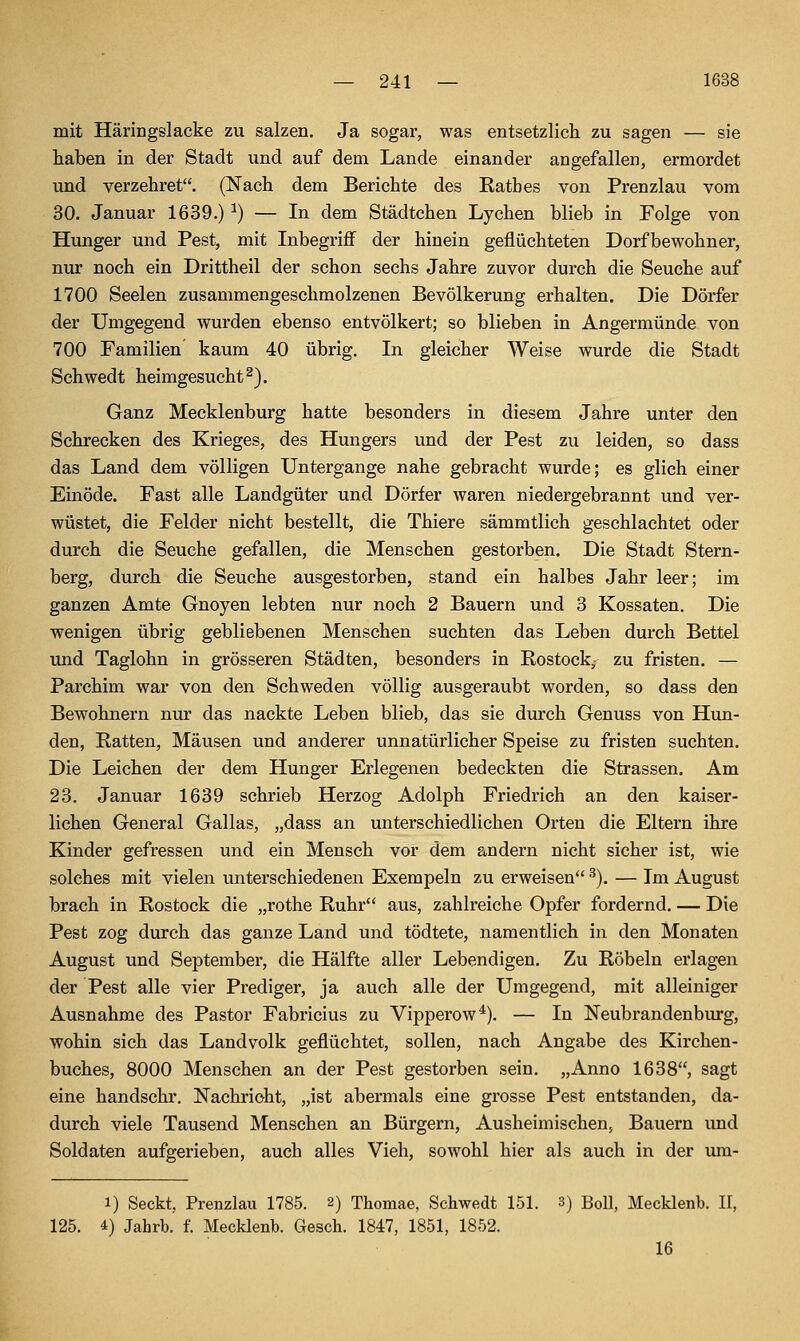 mit Häringslacke zu salzen. Ja sogar, was entsetzlicli zu sagen — sie haben in der Stadt und auf dem Lande einander angefallen, ermordet und verzehret. (Nach dem Berichte des Ratbes von Prenzlau vom 30. Januar 1639.) ^) — In dem Städtchen Lychen blieb in Folge von Hunger und Pest, mit Inbegriff der hinein geflüchteten Dorfbewohner, nur noch ein Drittheil der schon sechs Jahre zuvor durch die Seuche auf 1700 Seelen zusammengeschmolzenen Bevölkerung erhalten. Die Dörfer der Umgegend wurden ebenso entvölkert; so blieben in Angermünde von 700 Familien kaum 40 übrig. In gleicher Weise wurde die Stadt Schwedt heimgesucht ^). Ganz Mecklenburg hatte besonders in diesem Jahre unter den Schrecken des Krieges, des Hungers und der Pest zu leiden, so dass das Land dem völligen Untergange nahe gebracht wurde; es glich einer Einöde. Fast alle Landgüter und Dörfer waren niedergebrannt und ver- wüstet, die Felder nicht bestellt, die Thiere sämmtlich geschlachtet oder durch die Seuche gefallen, die Menschen gestorben. Die Stadt Stern- berg, durch die Seuche ausgestorben, stand ein halbes Jahr leer; im ganzen Amte Gnoyen lebten nur noch 2 Bauern und 3 Kossäten. Die wenigen übrig gebliebenen Menschen suchten das Leben durch Bettel und Taglohn in grösseren Städten, besonders in Rostock, zu fristen. — Parchim war von den Schweden völlig ausgeraubt worden, so dass den Bewohnern nur das nackte Leben blieb, das sie durch Genuss von Hun- den, Ratten, Mäusen und anderer unnatürlicher Speise zu fristen suchten. Die Leichen der dem Hunger Erlegenen bedeckten die Strassen. Am 23. Januar 1639 schrieb Herzog Adolph Friedrich an den kaiser- lichen General Gallas, „dass an unterschiedlichen Orten die Eltern ihre Kinder gefressen und ein Mensch vor dem andern nicht sicher ist, wie solches mit vielen unterschiedenen Exempeln zu erweisen ^). — Im August brach in Rostock die „rothe Ruhr aus, zahlreiche Opfer fordernd. — Die Pest zog durch das ganze Land und tödtete, namentlich in den Monaten August und September, die Hälfte aller Lebendigen. Zu Röbeln erlagen der Pest alle vier Prediger, ja auch alle der Umgegend, mit alleiniger Ausnahme des Pastor Fabricius zu Vipperow*). — In Neubrandenburg, wohin sich das Landvolk geflüchtet, sollen, nach Angabe des Kirchen- buches, 8000 Menschen an der Pest gestorben sein. „Anno 1638, sagt eine handschr. Nachricht, „ist abermals eine grosse Pest entstanden, da- durch viele Tausend Menschen an Bürgern, Ausheimischen, Bauern imd Soldaten aufgerieben, auch alles Vieh, sowohl hier als auch in der um- 1) Seckt, Prenzlau 1785. 2) Thomae, Schwedt 151. 3) BoU, Mecklenb. II, 125. 4) Jahrb. f. Mecklenb. Gesch. 1847, 1851, 1852. 16