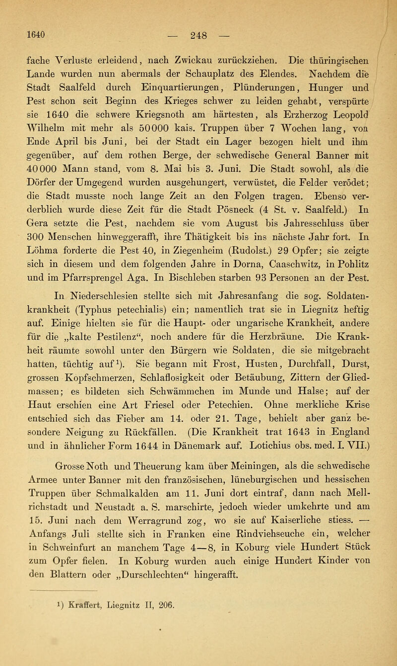 fache Verluste erleidend, nach Zwickau zurückziehen. Die thüringischen Lande wurden nun abermals der Schauplatz des Elendes. ISTachdem die Stadt Saalfeld durch Einquartierungen, Plünderungen, Hunger und Pest schon seit Beginn des Krieges schwer zu leiden gehabt, verspürte sie 1640 die schwere Kriegsnoth am härtesten, als Erzherzog Leopold Wilhelm mit mehr als 50000 kais. Truppen über 7 Wochen lang, von Ende April bis Juni, bei der Stadt ein Lager bezogen hielt und ihm gegenüber, auf dem rothen Berge, der schwedische General Banner mit 40000 Mann stand, vom 8. Mai bis 3. Juni. Die Stadt sowohl, als die Dörfer der Umgegend wurden ausgehungert, verwüstet, die Felder verödet; die Stadt musste noch lange Zeit an den Folgen tragen. Ebenso ver- derblich wurde diese Zeit für die Stadt Pösneck (4 St. v. Saalfeld.) In G-era setzte die Pest, nachdem sie vom August bis Jahresschluss über 300 Menschen hinweggerafft, ihre Thätigkeit bis ins nächste Jahr fort. In Löhma forderte die Pest 40, in Ziegenheim (Rudolst.) 29 Opfer; sie zeigte sich in diesem und dem folgenden Jahre in Dorna, Caaschwitz, in Pohlitz und im Pfarrsprengel Aga. In Bischleben starben 93 Personen an der Pest. In Niederschlesien stellte sich mit Jahresanfang die sog. Soldaten- krankheit (Typhus petechialis) ein; namentlich trat sie in Liegnitz heftig auf. Einige hielten sie für die Haupt- oder ungarische Krankheit, andere für die „kalte Pestilenz, noch andere für die Herzbräune. Die Krank- heit räumte sowohl unter den Bürgern wie Soldaten, die sie mitgebracht hatten, tüchtig auf^). Sie begann mit Frost, Husten, Durchfall, Durst, grossen Kopfschmerzen, Schlaflosigkeit oder Betäubung, Zittern der Glied- massen; es bildeten sich Schwämmchen im Munde und Halse; auf der Haut erschien eine Art Friesel oder Petechien. Ohne merkliche Krise entschied sich das Fieber am 14. oder 21. Tage, behielt aber ganz be- sondere Neigung zu Rückfällen. (Die Krankheit trat 1643 in England und in ähnlicher Form 1644 in Dänemark auf. Lotichius obs. med. I. VII.) Grosse Noth und Theuerung kam über Meiningen, als die schwedische Armee unter Banner mit den französischen, lüneburgischen und hessischen Truppen über Schmalkalden am 11. Juni dort eintraf, dann nach Mell- richstadt und Neustadt a. S. marschirte, jedoch wieder umkehrte und am 15. Juni nach dem Werragrund zog, wo sie auf Kaiserliche stiess. — Anfangs Juli stellte sich in Franken eine Rindviehseuche ein, welcher in Schweinfurt an manchem Tage 4—8, in Koburg viele Hundert Stück zum Opfer fielen. In Koburg wurden auch einige Hundert Kinder von den Blattern oder „Durschlechten hingerafft. 1) Kraftert, Liegnitz H, 206.