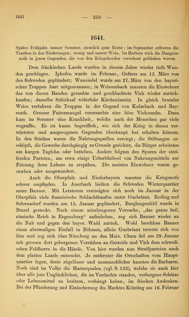 1641, Spätes Frühjahr, nasser Sommer, ziemlich gute Ernte ; im September erfroren die Trauben in den Niederungen; wenig und saurer Wein. Im Herbste wicli die Hungers- noth in jenen Gegenden, die von den Eriegshorden verschont geblieben waren. Dem fränkischen Lande wurden in diesem Jahre wieder tiefe Wun- den geschlagen. Iphofen wurde im Februar, Gefrees am 12. März von den Schweden geplündert; Wunsiedel wurde am 27. März von den bayeri- schen Truppen hart mitgenommen; in Weissenbach mussten die Einwohner das von diesen Banden geraubte und geschlachtete Vieh wieder zurück- kaufen ; dasselbe Schicksal widerfuhr Kirchenlamitz. In gleich brutaler Weise verfuhren die Truppen in der Gegend von Kulmbach und Bay- reuth. Grosser Futtermangel verursachte eine böse Viehseuche. Dazu kam im Sommer eine Krankheit, welche auch der Menschen gar viele wegraffte. Es ist kaum begreiflich, wie sich der Krieg in diesen ver- wüsteten und ausgesogenen Gegenden überhaupt hat erhalten können. In den Städten waren die Nahrungsquellen versiegt, die Stiftungen er- schöpft, die Gewerbe durchgängig zu Grunde gerichtet, die Bürger arbeiteten um kargen Taglohn oder bettelten. Andere folgten den Spuren der strei- fenden Parteien, um etwa einige Ueberbleibsel von Nahrungsmitteln zur Fristung ihres Lebens zu erspähen. Die meisten Einwohner waren ge- storben oder ausgewandert. Auch die Oberpfalz und Niederbayern mussten die Kriegsnoth schwer empfinden. In Auerbach hielten die Schweden Winterquartier unter Banner. Mit Letzterem vereinigten sich noch im Januar in der Oberpfalz viele französische Schlachthaufen unter Guebriant. Roding und Schwandorf wurden am 15. Januar geplündert, Burglengenfeld wurde in Brand gesteckt. Nach einem misslungenen Versuche, „das ganze heil, römische Reich in Regensburg aufzuheben, zog sich Banner wieder an die Nab und gegen den bayer. Wald zurück. Wohl beschloss Banner einen abermaligen Einfall in Böhmen, allein Guebriant trennte sich von ihm und zog sich über Nürnberg an den Main. Cham fiel am 29. Januar mit grossen dort geborgenen Vorräthen an Getreide und Vieh dem schwedi- schen Feldherrn in die Hände. Von hier wurden nun Streifparteien nach dem platten Lande entsendet. Je entfernter die Ortschaften vom Haupt- quartier lagen, desto zügelloser und unmenschlicher hausten die Barbaren. Noch sind im Volke die Marterqualen (vgl. S. 132), welche sie auch hier über alle jene Unglücklichen, die im Verdachte standen, verborgene Schätze oder Lebensmittel zu besitzen, verhängt haben, im frischen Andenken. Bei der Plünderung und Einäscherung des Marktes Kötzting am 16. Februar