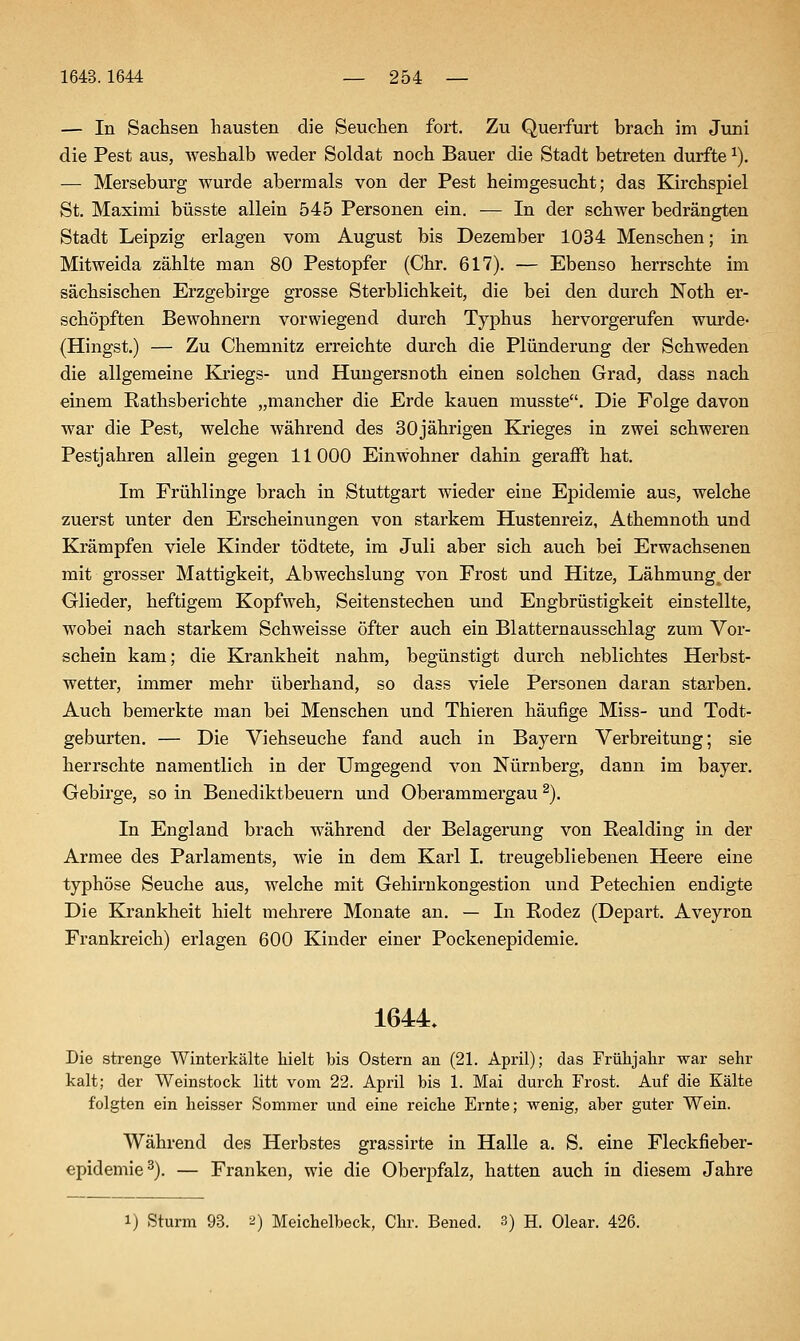 — In Sachsen hausten die Seuchen fort. Zu Querfurt brach im Juni die Pest aus, weshalb weder Soldat noch Bauer die Stadt betreten durfte ^). — Merseburg wurde abermals von der Pest heimgesucht; das Kirchspiel St. Maximi büsste allein 545 Personen ein. — In der schwer bedrängten Stadt Leipzig erlagen vom August bis Dezember 1034 Menschen; in Mitweida zählte man 80 Pestopfer (Chr. 617). — Ebenso herrschte im sächsischen Erzgebirge grosse Sterblichkeit, die bei den durch Noth er- schöpften Bewohnern vorwiegend durch Typhus hervorgerufen wurde- (Hingst.) — Zu Chemnitz erreichte durch die Plünderung der Schweden die allgemeine Eanegs- und Huugersnoth einen solchen Grad, dass nach einem Rathsberichte „mancher die Erde kauen musste. Die Folge davon war die Pest, welche während des 30jährigen Krieges in zwei schweren Pestjahren allein gegen 11000 Einwohner dahin gerafft hat. Im Frühlinge brach in Stuttgart wieder eine Epidemie aus, welche zuerst unter den Erscheinungen von starkem Hustenreiz, Athemnoth und Krämpfen viele Kinder tödtete, im Juli aber sich auch bei Erwachsenen mit grosser Mattigkeit, Abwechslung von Frost und Hitze, Lähmung^^der Glieder, heftigem Kopfweh, Seitenstechen und Engbrüstigkeit einstellte, wobei nach starkem Schweisse öfter auch ein Blatternausschlag zum Vor- schein kam; die Krankheit nahm, begünstigt durch neblichtes Herbst- wetter, immer mehr überhand, so dass viele Personen daran starben. Auch bemerkte man bei Menschen und Thieren häufige Miss- und Todt- geburten. — Die Viehseuche fand auch in Bayern Verbreitung; sie herrschte namentlich in der Umgegend von Nürnberg, dann im bayer. Gebirge, so in Benediktbeuern und Oberammergau ^). In England brach während der Belagerung von Realding in der Armee des Parlaments, wie in dem Karl I. treugebliebenen Heere eine typhöse Seuche aus, welche mit Gehirnkongestion und Petechien endigte Die Krankheit hielt mehrere Monate an. — In Rodez (Depart. Aveyron Frankreich) erlagen 600 Kinder einer Pockenepidemie. 1644. Die strenge Winterkälte hielt bis Ostern an (21. April); das Frühjahr war sehr kalt; der Weinstock litt vom 22. April bis 1. Mai durch Frost. Auf die Kälte folgten ein lieisser Sommer und eine reiche Ernte; wenig, aber guter Wein. Während des Herbstes grassirte in Halle a. S. eine Fleckfieber- epidemie ^). — Franken, wie die Oberpfalz, hatten auch in diesem Jahre 1) Sturm 93. 2) Meichelbeck, Chr. Bened. 3) H. Olear. 426.