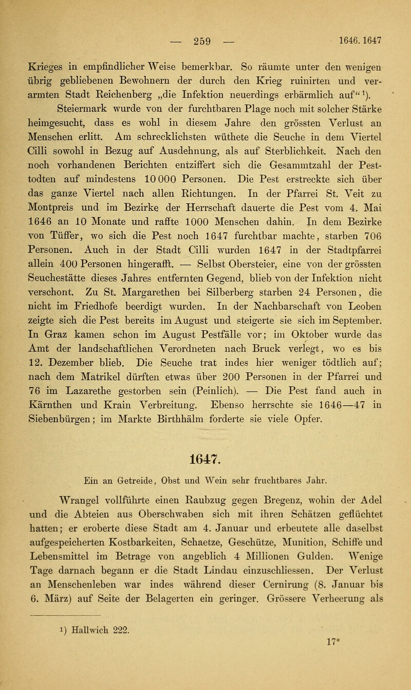 Krieges in empfindlicher Weise bemerkbar. So räumte unter den wenigen übrig gebliebenen Bewohnern der durch den Krieg ruinirten und ver- armten Stadt Reichenberg „die Infektion neuerdings ei'bärmlich auf^), Steiermark wurde von der furchtbaren Plage noch mit solcher Stärke heimgesucht, dass es wohl in diesem Jahre den grössten Verlust an Menschen erlitt. Am schrecklichsten wüthete die Seuche in dem Viertel Cilli sowohl in Bezug auf Ausdehnung, als auf Sterblichkeit. Nach den noch vorhandenen Berichten entziffert sich die Gesammtzahl der Pest- todten auf mindestens 10 000 Personen. Die Pest ersti'eckte sich über das ganze Viertel nach allen Richtungen. In der Pfarrei St. Veit zu Montpreis und im Bezirke der Herrschaft dauerte die Pest vom 4. Mai 1646 an 10 Monate und raffte 1000 Menschen dahin. In dem Bezirke von Tüffer, wo sich die Pest noch 1647 furchtbar machte, starben 706 Personen. Auch in der Stadt Cilli wurden 1647 in der Stadtpfarrei allein 400 Personen hingerafft. — Selbst Obersteier, eine von der grössten Seuchestätte dieses Jahres entfernten Gegend, blieb von der Infektion nicht verschont. Zu St. Margarethen bei Silberberg starben 24 Personen, die nicht im Friedhofe beerdigt wurden. In der Nachbarschaft von Leoben zeigte sich die Pest bereits im August und steigerte sie sich im September. In Graz kamen schon im August Pestfälle vor; im Oktober wurde das Amt der landschaftlichen Verordneten nach Brück verlegt, wo es bis 12. Dezember blieb. Die Seuche trat indes hier weniger tödtlich auf; nach dem Matrikel dürften etwas über 200 Personen in der Pfarrei und 76 im Lazarethe gestorben sein (Peinlich). — Die Pest fand auch in Kärnthen und Krain Verbreitung. Ebenso herrschte sie 1646—47 in Siebenbürgen; im Markte Birthhälm forderte sie viele Opfer. 1647. Ein an Getreide, Obst und Wein sehr fruchtbares Jahr. Wrangel vollführte einen Raubzug gegen Bregenz, wohin der Adel und die Abteien aus Oberschwaben sich mit ihren Schätzen geflüchtet hatten; er eroberte diese Stadt am 4. Januar und erbeutete alle daselbst aufgespeicherten Kostbarkeiten, Schaetze, Geschütze, Munition, Schiffe und Lebensmittel im Betrage von angeblich 4 Millionen Gulden. Wenige Tage darnach begann er die Stadt Lindau einzuschliessen. Der Verlust an Menschenleben war indes während dieser Cernirung (8. Januar bis 6. März) auf Seite der Belagerten ein geringer. Grössere Verheerung als i) Hallwich 222. 17*