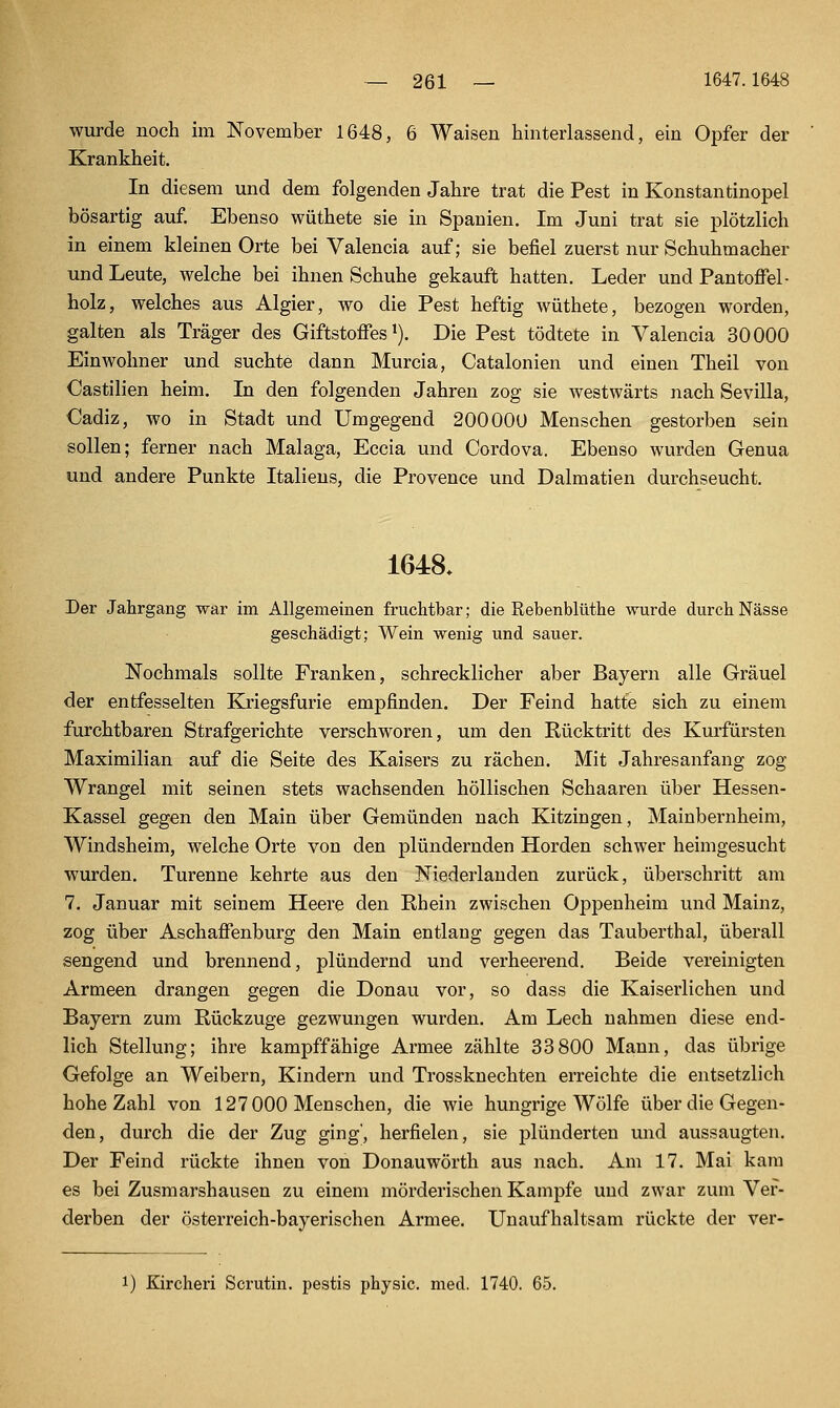 wurde noch im November 1648, 6 Waisen hinterlassend, ein Opfer der Krankheit. In diesem und dem folgenden Jahre trat die Pest in Konstantinopel bösartig auf. Ebenso wüthete sie in Spanien. Im Juni trat sie plötzlich in einem kleinen Orte bei Valencia auf; sie befiel zuerst nur Schuhmacher und Leute, welche bei ihnen Schuhe gekauft hatten. Leder und Pantoffel- holz, welches aus Algier, wo die Pest heftig wüthete, bezogen worden, galten als Träger des Giftstoffes ^). Die Pest tödtete in Valencia 30000 Einwohner und suchte dann Murcia, Catalonien und einen Theil von Castilien heim. In den folgenden Jahren zog sie westwärts nach Sevilla, Cadiz, wo in Stadt und Umgegend 200 OOÜ Menschen gestorben sein sollen; ferner nach Malaga, Eccia und Cordova. Ebenso wurden Genua und andere Punkte Italiens, die Provence und Dalmatien durchseucht. 1648. Der Jahrgang war im Allgemeinen fruchtbar; die Rebenblüthe wurde durch Nässe geschädigt; Wein wenig und sauer. Nochmals sollte Franken, schrecklicher aber Bayern alle Gräuel der entfesselten KJriegsfurie empfinden. Der Feind hatte sich zu einem furchtbaren Strafgerichte verschworen, um den Rücktritt des Kurfürsten Maximilian auf die Seite des Kaisers zu rächen. Mit Jahresanfang zog Wrangel mit seinen stets wachsenden höllischen Schaaren über Hessen- Kassel gegen den Main über Gemünden nach Kitzingen, Mainbernheim, Windsheim, welche Orte von den plündernden Horden schwer heimgesucht wurden. Turenne kehrte aus den Niederlanden zurück, überschritt am 7. Januar mit seinem Heere den Rhein zwischen Oppenheim und Mainz, zog über Aschaffenburg den Main entlang gegen das Tauberthal, überall sengend und brennend, plündernd und verheerend. Beide vereinigten Armeen drangen gegen die Donau, vor, so dass die Kaiserlichen und Bayern zum Rückzuge gezwungen wurden. Am Lech nahmen diese end- lich Stellung; ihre kampffähige Armee zählte 33800 Mann, das übrige Gefolge an Weibern, Kindern und Trossknechten erreichte die entsetzlich hohe Zahl von 127 000 Menschen, die wie hungrige Wölfe über die Gegen- den, durch die der Zug ging', herfielen, sie plünderten und aussaugten. Der Feind rückte ihnen von Donauwörth aus nach. Am 17. Mai kam es bei Zusmarshausen zu einem mörderischen Kampfe und zwar zum Ver- derben der Österreich-bayerischen Armee. Unaufhaltsam rückte der ver- 1) Kircheri Scrutin. pestis physic. med. 1740. 65.