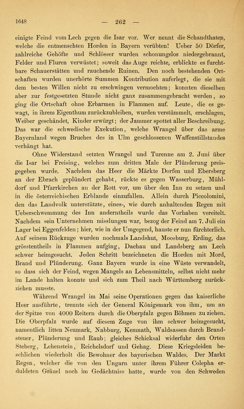 einigte Feind vom Lech gegen die Isar vor. Wer nennt die Schandthaten, welche die entmenschten Horden in Bayern verübten! Ueber 50 Dörfer, zahlreiche Gehöfte und Schlösser wurden schonungslos niedergebrannt, Felder und Fluren verwüstet; soweit das Auge reichte, erblickte es furcht- bare Schauerstätten und rauchende Ruinen. Den noch bestehenden Ort- schaften wurden unerhörte Summen Kontribution auferlegt, die sie mit dem besten Willen nicht zu erschwingen vermochten; konnten dieselben aber zur festgesetzten Stunde nicht ganz zusammengebracht werden, so ging die Ortschaft ohne Erbarmen in Flammen auf. Leute, die es ge- wagt, in ihrem Eigenthum zurückzubleiben, wurden verstümmelt, erschlagen, Weiber geschändet, Kinder erwürgt; der Jammer spottet aller Beschreibung. Das war die schwedische Exekution, welche Wrangel über das arme Bayernland wegen Bruches des in Ulm geschlossenen Waffenstillstandes verhängt hat. Ohne Widerstand setzten Wrangel und Turenne am 2. Juni über die Isar bei Freising, welches zum dritten Male der Plünderung preis- gegeben wurde. Nachdem das Heer die Märkte Dorfen und Ebersberg an der Ebrach geplündert gehabt, rückte es gegen Wasserburg, Mühl- dorf und Pfarrkirchen an der Rott vor, um über den Inn zu setzen und in die österreichischen Erblande einzufallen. Allein durch Piccolomini, den das Landvolk unterstützte, eines-, wie durch anhaltenden Regen mit Ueberschwemmung des Inn anderntheils wurde das Vorhaben vereitelt. Nachdem sein Unternehmen misslungen war, bezog der Feind am 7. Juli ein Lager bei Eggenfelden; hier, wie in der Umgegend, hauste er nun fiirchterlich. Auf seinem Rückzuge wurden nochmals Landshut, Moosburg, Erding, das grösstentheils in Flammen aufging, Dachau und Landsberg am Lech schwer heimgesucht. Jeden Schritt bezeichneten die Horden mit Mord, Brand und Plünderung. Ganz Bayern wurde in eine Wüste verwandelt, so dass sich der Feind, wegen Mangels an Lebensmitteln, selbst nicht mehr im Lande halten konnte und sich zum Theil nach Württemberg zurück- ziehen musste. Während Wrangel im Mai seine Operationen gegen das kaiserliche Heer ausführte, trennte sich der General Königsmark von ihm, um an der Spitze von 4000 Reitern durch die Oberpfalz gegen Böhmen zu ziehen. Die Oberpfalz wurde auf diesem Zuge von ihm schwer heimgesucht, namentlich litten Neumark, Nabburg, Kemnath, Waldsassen durch Brand- steuer, Plünderung und Raub; gleiches Schicksal widerfuhr den Orten Steberg, Lehenstein, Reichelsdorf und Gehag. Diese Kriegsleiden be- schlichen wiederholt die Bewohner des bayerischen Waldes. Der Markt Regen, welcher die von den Ungarn unter ihrem Führer Colepha er- duldeten Gräuel noch im Gedächtniss hatte, wurde von den Schweden