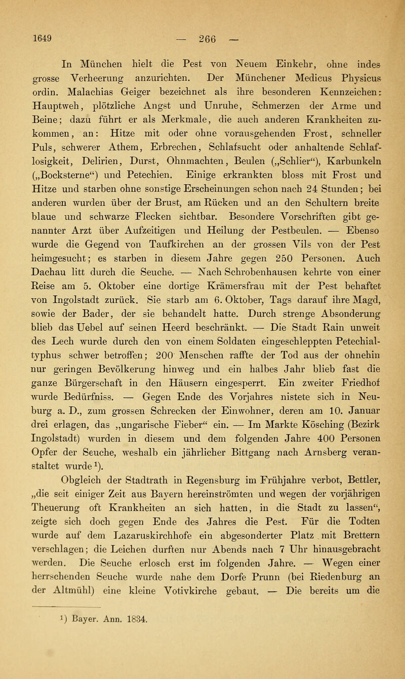 In München hielt die Pest von Neuem Einkehr, ohne indes grosse Verheerung anzurichten. Der Münchener Medicus Physicus ordin. Malachias Geiger bezeichnet als ihre besonderen Kennzeichen: Hauptweh, plötzliche Angst und Unruhe, Schmerzen der Arme und Beine; dazu führt er als Merkmale, die auch anderen Krankheiten zu- kommen , an: Hitze mit oder ohne vorausgehenden Frost, schneller Puls, schwerer Athem, Erbrechen, Schlafsucht oder anhaltende Schlaf- losigkeit, Delirien, Durst, Ohnmächten, Beulen („Schlier), Karbunkeln („Bocksterne) und Petechien, Einige erkrankten bloss mit Frost und Hitze und starben ohne sonstige Erscheinungen schon nach 24 Stunden; bei anderen wurden über der Brust, am Rücken und an den Schultern breite blaue und schwarze Flecken sichtbar. Besondere Vorschriften gibt ge- nannter Arzt über Aufzeitigen und Heilung der Pestbeulen. — Ebenso wurde die Gegend von Taufkirchen an der grossen Vils von der Pest heimgesucht; es starben in diesem Jahre gegen 250 Personen. Auch Dachau litt durch die Seuche, — Nach Schrobenhausen kehrte von einer Reise am 5. Oktober eine dortige Krämersfrau mit der Pest behaftet von Ingolstadt zurück. Sie starb am 6. Oktober, Tags darauf ihre Magd, sowie der Bader, der sie behandelt hatte. Durch strenge Absonderung blieb das Uebel auf seinen Heerd beschränkt. — Die Stadt Rain unweit des Lech wurde durch den von einem Soldaten eingeschleppten Petechial- typhus schwer betroffen; 200 Menschen raffte der Tod aus der ohnehin nur geringen Bevölkerung hinweg und ein halbes Jahr blieb fast die ganze Bürgerschaft in den Häusern eingesperrt. Ein zweiter Friedhof wurde Bedürfniss. — Gegen Ende des Vorjahres nistete sich in Neu- burg a. D,, zum grossen Schrecken der Einwohner, deren am 10. Januar drei erlagen, das „ungarische Fieber ein. — Im Markte Kösching (Bezirk Ingolstadt) wurden in diesem und dem folgenden Jahre 400 Personen Opfer der Seuche, weshalb ein jährlicher Bittgang nach Arnsberg veran- staltet wurde ^). Obgleich der Stadtrath in Regensburg im Frühjahre verbot, Bettler, „die seit einiger Zeit aus Bayern hereinströmten und wegen der vorjährigen Theuerung oft Krankheiten an sich hatten, in die Stadt zu lassen, zeigte sich doch gegen Ende des Jahres die Pest, Für die Todten wurde auf dem Lazaruskirchhofe ein abgesonderter Platz mit Brettern verschlagen; die Leichen durften nur Abends nach 7 Uhr hin ausgebracht werden. Die Seuche erlosch erst im folgenden Jahre, — Wegen einer herrschenden Seuche wurde nahe dem Dorfe Prunn (bei Rieden bürg an der Altmühl) eine kleine Votivkirche gebaut, — Die bereits um die 1) Bayer. Ann, 1834.