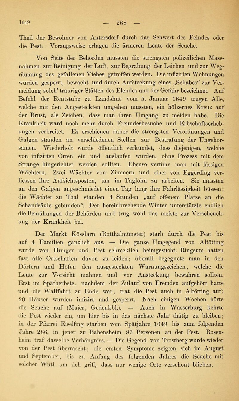 Theil der Bewohner von Antersdorf durch das Schwert des Feindes oder die Pest. Vorzugsweise erlagen die ärmeren Leute der Seuche. Von Seite der Behörden mussten die strengsten polizeilichen Mass- nahmen zur Reinigung der Luft, zur Begrabung der Leichen und zur Weg- räumung des gefallenen Viehes getroffen werden. Die infizirten Wohnungen wurden gesperrt, bewacht und durch Aufsteckung eines „Schabes zur Ver- meidung solch' trauriger Stätten des Elendes und der Gefahr bezeichnet. Auf Befehl der Rentstube zu Landshut vom 5. Januar 1649 trugen Alle, welche mit den Angesteckten umgehen mussten, ein hölzernes Kreuz auf der Brust, als Zeichen, dass man ihren Umgang zu meiden habe. Die Krankheit ward noch mehr durch Freundesbesuche und Erbschaftserheb- ungen verbreitet. Es erschienen daher die strengsten Verordnungen und Galgen standen an verschiedenen Stellen zur Bestrafung der Ungehor- samen. Wiederholt wurde öffentlich verkündet, dass diejenigen, welche von infizirten Orten ein und auslaufen würden, ohne Prozess mit dem Strange hingerichtet werden sollten. Ebenso verfuhr man mit lässigen Wächtern. Zwei Wächter von Zimmern und einer von Eggerding ver- liessen ihre Aufsichtsposten, um im Taglohn zu arbeiten. Sie mussten an den Galgen angeschmiedet einen Tag lang ihre Fahrlässigkeit büssen; die Wächter zu Thal standen 4 Stunden „auf offenem Platze an die Schandsäule gebunden. Der hereinbrechende Winter unterstützte endlich die Bemühungen der Behörden vuid trug wohl das meiste zur Verscheuch- ung der Krankheit bei. Der Markt Kösslarn (Rotthalmünster) starb durch die Pest bis auf 4 Familien gänzlich aus. — Die ganze Umgegend von Altötting wiirde von Hunger und Pest schrecklich heimgesucht. Ringsum hatten fast alle Ortschaften davon zu leiden; überall begegnete man in den Dörfern und Höfen den ausgesteckten Warnungszeichen, welche die Leute zur Vorsicht mahnen und vor Ansteckung bewahren sollten. Erst im Spätherbste, nachdem der Zulauf von Fremden aufgehört hatte und die Wallfahrt zu Ende war, trat die Pest auch in Altötting auf; 20 Häuser wurden infizirt und gesperrt. Nach einigen Wochen hörte die Seuche auf (Maier, Gedenkbl.). — Auch in Wasserburg kehrte die Pest wieder ein, um hier bis in das nächste Jahr thätig zu bleiben; in der Pfarrei Eiselfing starben vom Spätjahre 1649 bis zum folgenden Jahre 286, in jener zu Babensheim 83 Personen an der Pest. Rosen- heim traf dasselbe Verhängniss. — Die Gegend von Trostberg wurde wieder von der Pest überrascht; die ersten Symptome zeigten sich im August und September, bis zu Anfang des folgenden Jahres die Seuche mit solcher Wuth um sich gi'iff, dass nur wenige Orte verschont blieben.